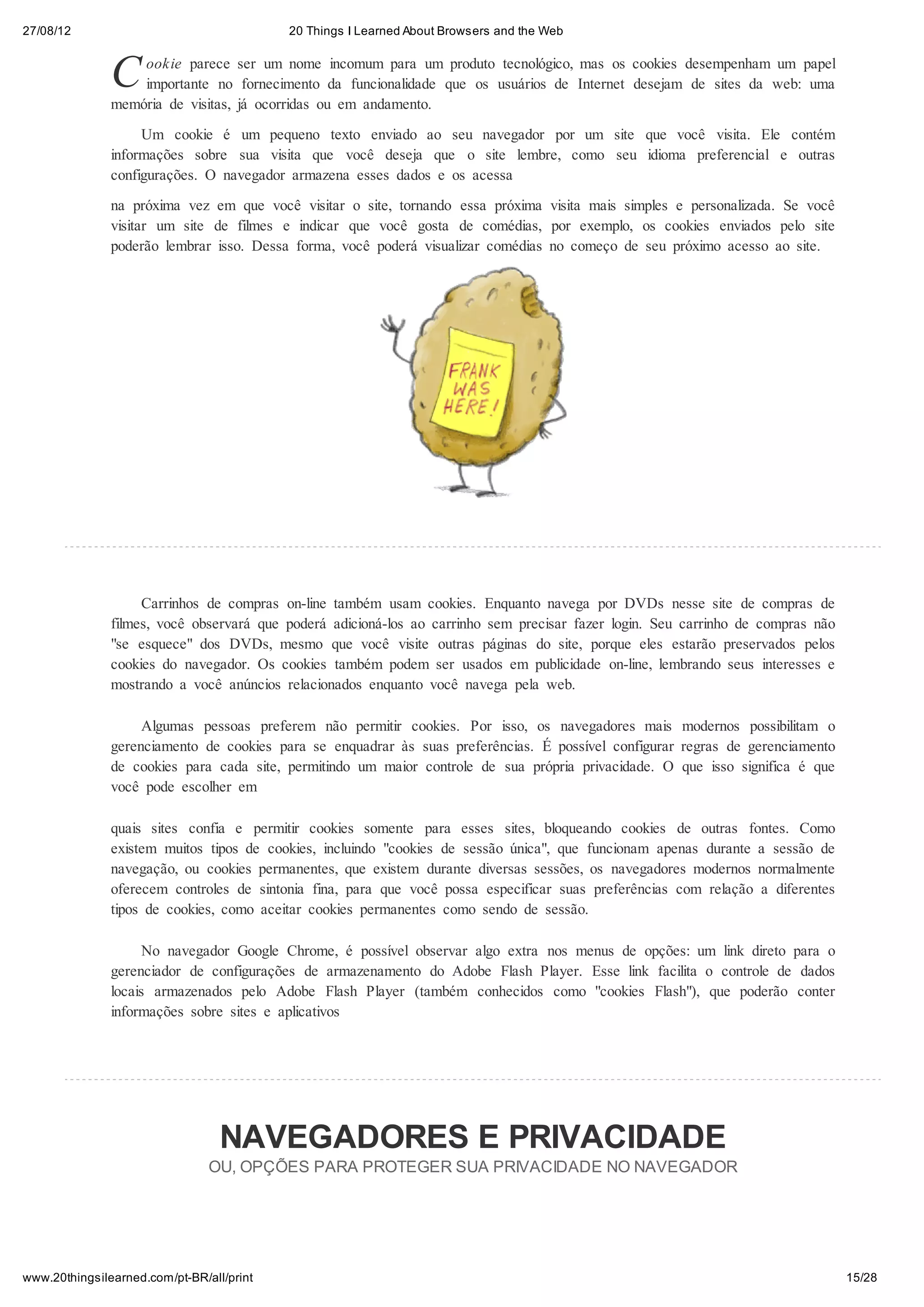27/08/12                                   20 Things I Learned About Browsers and the Web



               C   ookie parece ser um nome incomum para um produto tecnológico, mas os cookies desempenham um papel
                   importante no fornecimento da funcionalidade que os usuários de Internet desejam de sites da web: uma
               memória de visitas, já ocorridas ou em andamento.

                    Um cookie é um pequeno texto enviado ao seu navegador por um site que você visita. Ele contém
               informações sobre sua visita que você deseja que o site lembre, como seu idioma preferencial e outras
               configurações. O navegador armazena esses dados e os acessa

               na próxima vez em que você visitar o site, tornando essa próxima visita mais simples e personalizada. Se você
               visitar um site de filmes e indicar que você gosta de comédias, por exemplo, os cookies enviados pelo site
               poderão lembrar isso. Dessa forma, você poderá visualizar comédias no começo de seu próximo acesso ao site.




                    Carrinhos de compras on-line também usam cookies. Enquanto navega por DVDs nesse site de compras de
               filmes, você observará que poderá adicioná-los ao carrinho sem precisar fazer login. Seu carrinho de compras não
               "se esquece" dos DVDs, mesmo que você visite outras páginas do site, porque eles estarão preservados pelos
               cookies do navegador. Os cookies também podem ser usados em publicidade on-line, lembrando seus interesses e
               mostrando a você anúncios relacionados enquanto você navega pela web.

                    Algumas pessoas preferem não permitir cookies. Por isso, os navegadores mais modernos possibilitam o
               gerenciamento de cookies para se enquadrar às suas preferências. É possível configurar regras de gerenciamento
               de cookies para cada site, permitindo um maior controle de sua própria privacidade. O que isso significa é que
               você pode escolher em

               quais sites confia e permitir cookies somente para esses sites, bloqueando cookies de outras fontes. Como
               existem muitos tipos de cookies, incluindo "cookies de sessão única", que funcionam apenas durante a sessão de
               navegação, ou cookies permanentes, que existem durante diversas sessões, os navegadores modernos normalmente
               oferecem controles de sintonia fina, para que você possa especificar suas preferências com relação a diferentes
               tipos de cookies, como aceitar cookies permanentes como sendo de sessão.

                     No navegador Google Chrome, é possível observar algo extra nos menus de opções: um link direto para o
               gerenciador de configurações de armazenamento do Adobe Flash Player. Esse link facilita o controle de dados
               locais armazenados pelo Adobe Flash Player (também conhecidos como "cookies Flash"), que poderão conter
               informações sobre sites e aplicativos




                                  NAVEGADORES E PRIVACIDADE
                                OU, OPÇÕES PARA PROTEGER SUA PRIVACIDADE NO NAVEGADOR




www.20thingsilearned.com/pt-BR/all/print                                                                                          15/28
 