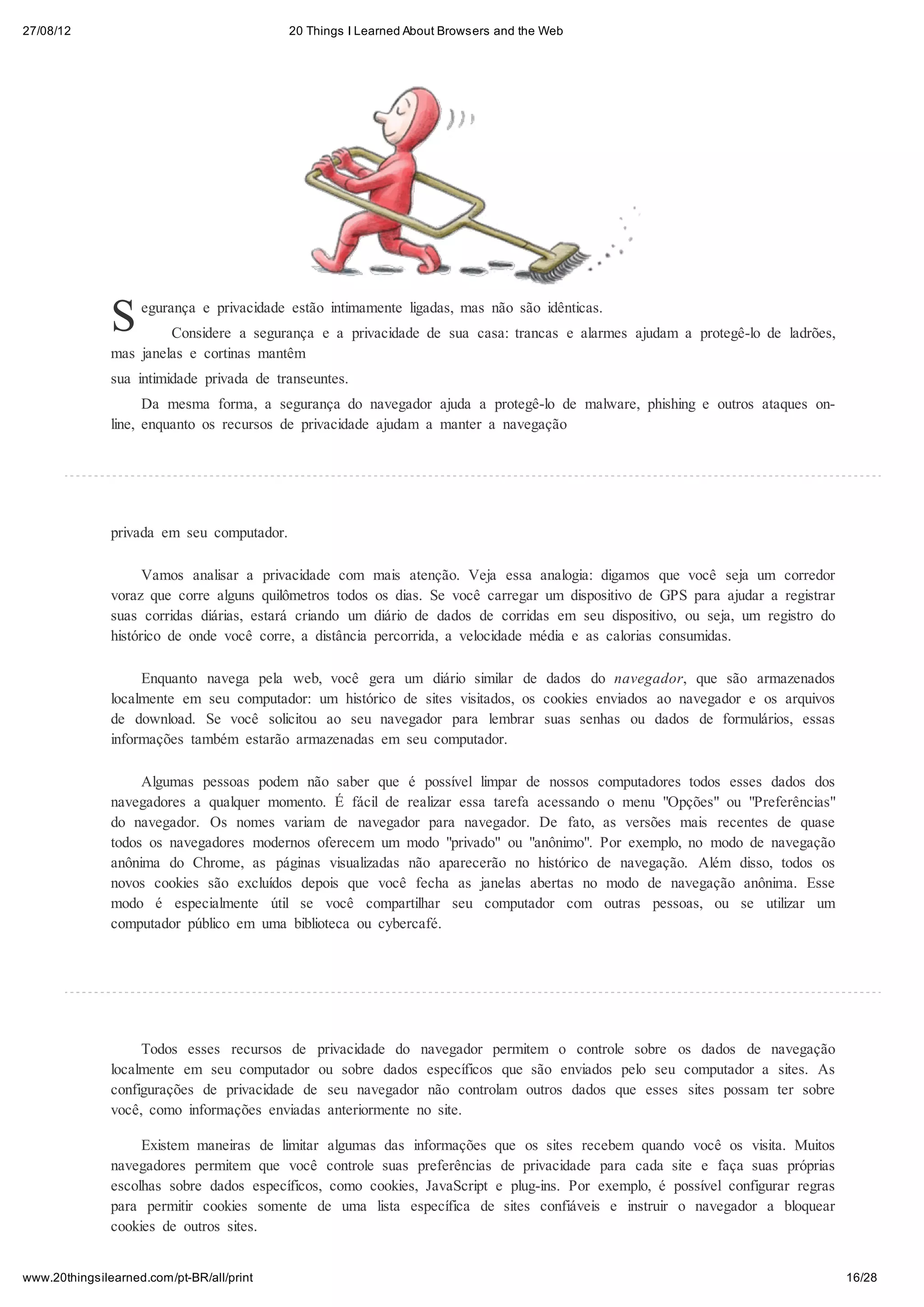27/08/12                                    20 Things I Learned About Browsers and the Web




               S    egurança e privacidade estão intimamente ligadas, mas não são idênticas.
                        Considere a segurança e a privacidade de sua casa: trancas e alarmes ajudam a protegê-lo de ladrões,
               mas janelas e cortinas mantêm
               sua intimidade privada de transeuntes.
                     Da mesma forma, a segurança do navegador ajuda a protegê-lo de malware, phishing e outros ataques on-
               line, enquanto os recursos de privacidade ajudam a manter a navegação




               privada em seu computador.

                     Vamos analisar a privacidade com      mais atenção. Veja essa analogia: digamos que você seja um corredor
               voraz que corre alguns quilômetros todos    os dias. Se você carregar um dispositivo de GPS para ajudar a registrar
               suas corridas diárias, estará criando um    diário de dados de corridas em seu dispositivo, ou seja, um registro do
               histórico de onde você corre, a distância   percorrida, a velocidade média e as calorias consumidas.

                    Enquanto navega pela web, você gera um diário similar de dados do navegador, que são armazenados
               localmente em seu computador: um histórico de sites visitados, os cookies enviados ao navegador e os arquivos
               de download. Se você solicitou ao seu navegador para lembrar suas senhas ou dados de formulários, essas
               informações também estarão armazenadas em seu computador.

                    Algumas pessoas podem não saber que é possível limpar de nossos computadores todos esses dados dos
               navegadores a qualquer momento. É fácil de realizar essa tarefa acessando o menu "Opções" ou "Preferências"
               do navegador. Os nomes variam de navegador para navegador. De fato, as versões mais recentes de quase
               todos os navegadores modernos oferecem um modo "privado" ou "anônimo". Por exemplo, no modo de navegação
               anônima do Chrome, as páginas visualizadas não aparecerão no histórico de navegação. Além disso, todos os
               novos cookies são excluídos depois que você fecha as janelas abertas no modo de navegação anônima. Esse
               modo é especialmente útil se você compartilhar seu computador com outras pessoas, ou se utilizar um
               computador público em uma biblioteca ou cybercafé.




                    Todos esses recursos de privacidade do navegador permitem o controle sobre os dados de navegação
               localmente em seu computador ou sobre dados específicos que são enviados pelo seu computador a sites. As
               configurações de privacidade de seu navegador não controlam outros dados que esses sites possam ter sobre
               você, como informações enviadas anteriormente no site.

                    Existem maneiras de limitar algumas das informações que os sites recebem quando você os visita. Muitos
               navegadores permitem que você controle suas preferências de privacidade para cada site e faça suas próprias
               escolhas sobre dados específicos, como cookies, JavaScript e plug-ins. Por exemplo, é possível configurar regras
               para permitir cookies somente de uma lista específica de sites confiáveis e instruir o navegador a bloquear
               cookies de outros sites.


www.20thingsilearned.com/pt-BR/all/print                                                                                             16/28
 