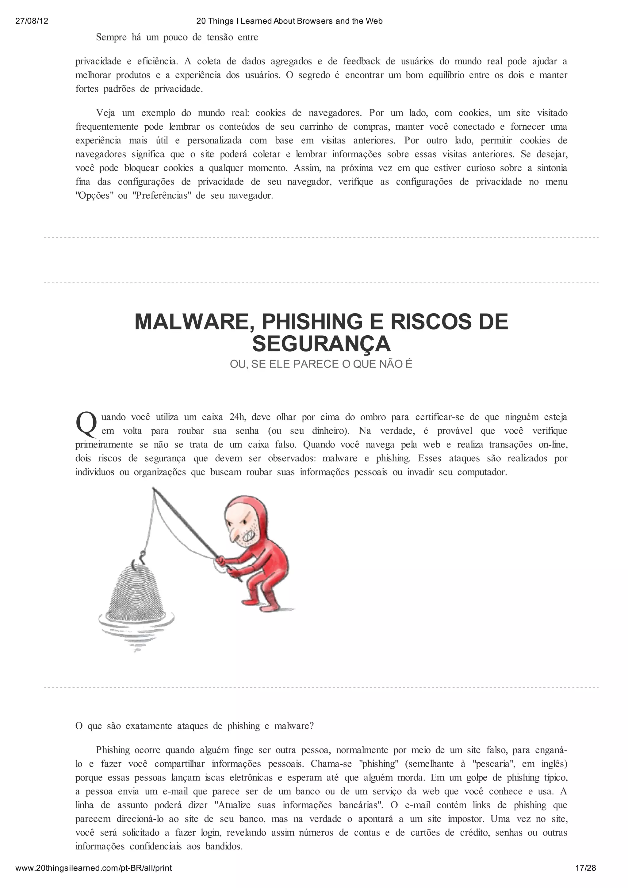 27/08/12                                   20 Things I Learned About Browsers and the Web

                    Sempre há um pouco de tensão entre

               privacidade e eficiência. A coleta de dados agregados e de feedback de usuários do mundo real pode ajudar a
               melhorar produtos e a experiência dos usuários. O segredo é encontrar um bom equilíbrio entre os dois e manter
               fortes padrões de privacidade.

                    Veja um exemplo do mundo real: cookies de navegadores. Por um lado, com cookies, um site visitado
               frequentemente pode lembrar os conteúdos de seu carrinho de compras, manter você conectado e fornecer uma
               experiência mais útil e personalizada com base em visitas anteriores. Por outro lado, permitir cookies de
               navegadores significa que o site poderá coletar e lembrar informações sobre essas visitas anteriores. Se desejar,
               você pode bloquear cookies a qualquer momento. Assim, na próxima vez em que estiver curioso sobre a sintonia
               fina das configurações de privacidade de seu navegador, verifique as configurações de privacidade no menu
               "Opções" ou "Preferências" de seu navegador.




                              MALWARE, PHISHING E RISCOS DE
                                     SEGURANÇA
                                                   OU, SE ELE PARECE O QUE NÃO É




               Q      uando você utiliza um caixa 24h, deve olhar por cima do ombro para certificar-se de que ninguém esteja
                      em volta para roubar sua senha (ou seu dinheiro). Na verdade, é provável que você verifique
               primeiramente se não se trata de um caixa falso. Quando você navega pela web e realiza transações on-line,
               dois riscos de segurança que devem ser observados: malware e phishing. Esses ataques são realizados por
               indivíduos ou organizações que buscam roubar suas informações pessoais ou invadir seu computador.




               O que são exatamente ataques de phishing e malware?

                    Phishing ocorre quando alguém finge ser outra pessoa, normalmente por meio de um site falso, para enganá-
               lo e fazer você compartilhar informações pessoais. Chama-se "phishing" (semelhante à "pescaria", em inglês)
               porque essas pessoas lançam iscas eletrônicas e esperam até que alguém morda. Em um golpe de phishing típico,
               a pessoa envia um e-mail que parece ser de um banco ou de um serviço da web que você conhece e usa. A
               linha de assunto poderá dizer "Atualize suas informações bancárias". O e-mail contém links de phishing que
               parecem direcioná-lo ao site de seu banco, mas na verdade o apontará a um site impostor. Uma vez no site,
               você será solicitado a fazer login, revelando assim números de contas e de cartões de crédito, senhas ou outras
               informações confidenciais aos bandidos.

www.20thingsilearned.com/pt-BR/all/print                                                                                           17/28
 