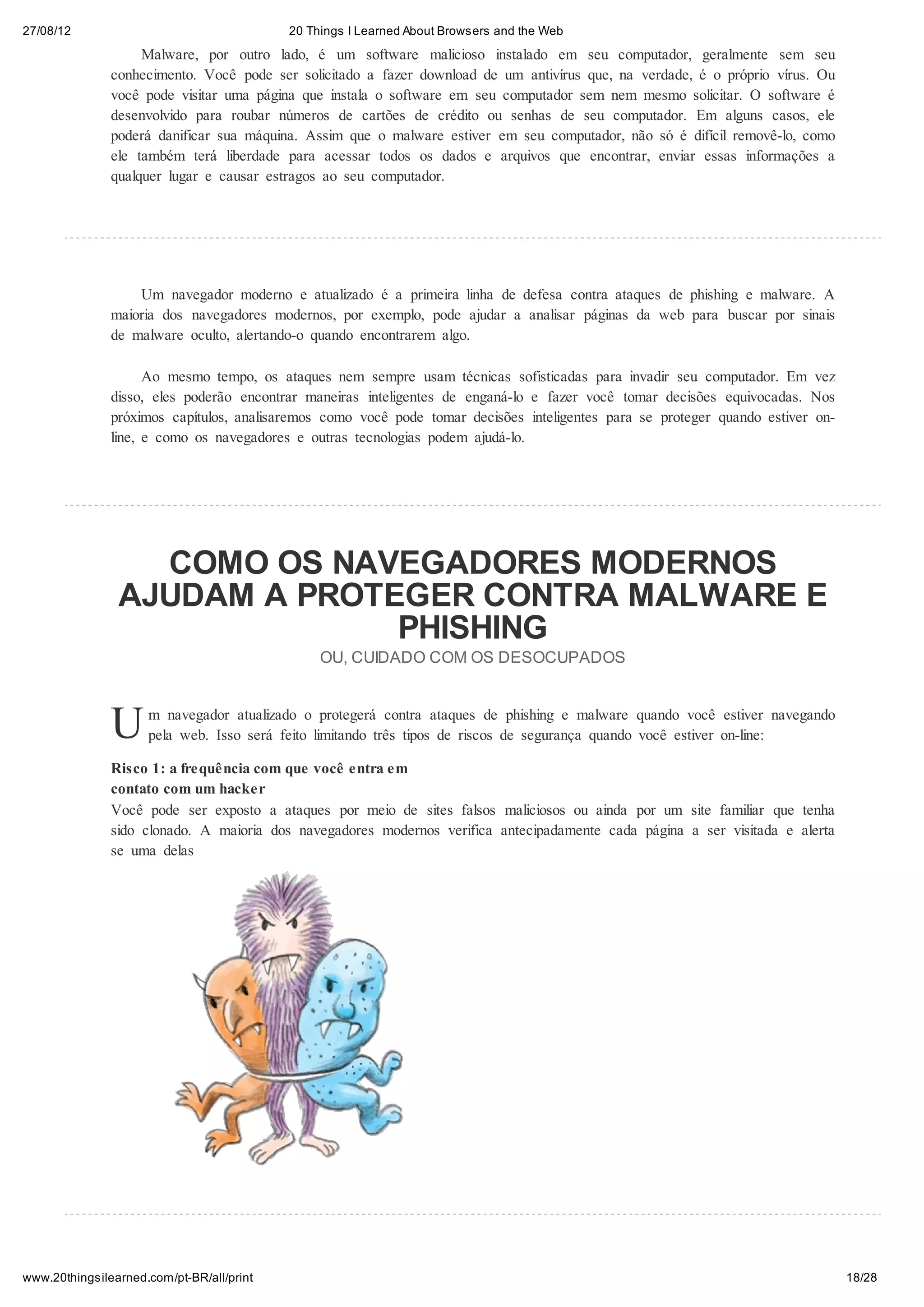 27/08/12                                   20 Things I Learned About Browsers and the Web
                    Malware, por outro lado, é um software malicioso instalado em seu computador, geralmente sem seu
               conhecimento. Você pode ser solicitado a fazer download de um antivírus que, na verdade, é o próprio vírus. Ou
               você pode visitar uma página que instala o software em seu computador sem nem mesmo solicitar. O software é
               desenvolvido para roubar números de cartões de crédito ou senhas de seu computador. Em alguns casos, ele
               poderá danificar sua máquina. Assim que o malware estiver em seu computador, não só é difícil removê-lo, como
               ele também terá liberdade para acessar todos os dados e arquivos que encontrar, enviar essas informações a
               qualquer lugar e causar estragos ao seu computador.




                   Um navegador moderno e atualizado é a primeira linha de defesa contra ataques de phishing e malware. A
               maioria dos navegadores modernos, por exemplo, pode ajudar a analisar páginas da web para buscar por sinais
               de malware oculto, alertando-o quando encontrarem algo.

                     Ao mesmo tempo, os ataques nem sempre usam técnicas sofisticadas para invadir seu computador. Em vez
               disso, eles poderão encontrar maneiras inteligentes de enganá-lo e fazer você tomar decisões equivocadas. Nos
               próximos capítulos, analisaremos como você pode tomar decisões inteligentes para se proteger quando estiver on-
               line, e como os navegadores e outras tecnologias podem ajudá-lo.




                  COMO OS NAVEGADORES MODERNOS
                AJUDAM A PROTEGER CONTRA MALWARE E
                              PHISHING
                                                OU, CUIDADO COM OS DESOCUPADOS



               U     m navegador atualizado o protegerá contra ataques de phishing e malware quando você estiver navegando
                     pela web. Isso será feito limitando três tipos de riscos de segurança quando você estiver on-line:

               Risco 1: a frequência com que você entra em
               contato com um hacker
               Você pode ser exposto a ataques por meio de sites falsos maliciosos ou ainda por um site familiar que tenha
               sido clonado. A maioria dos navegadores modernos verifica antecipadamente cada página a ser visitada e alerta
               se uma delas




www.20thingsilearned.com/pt-BR/all/print                                                                                         18/28
 