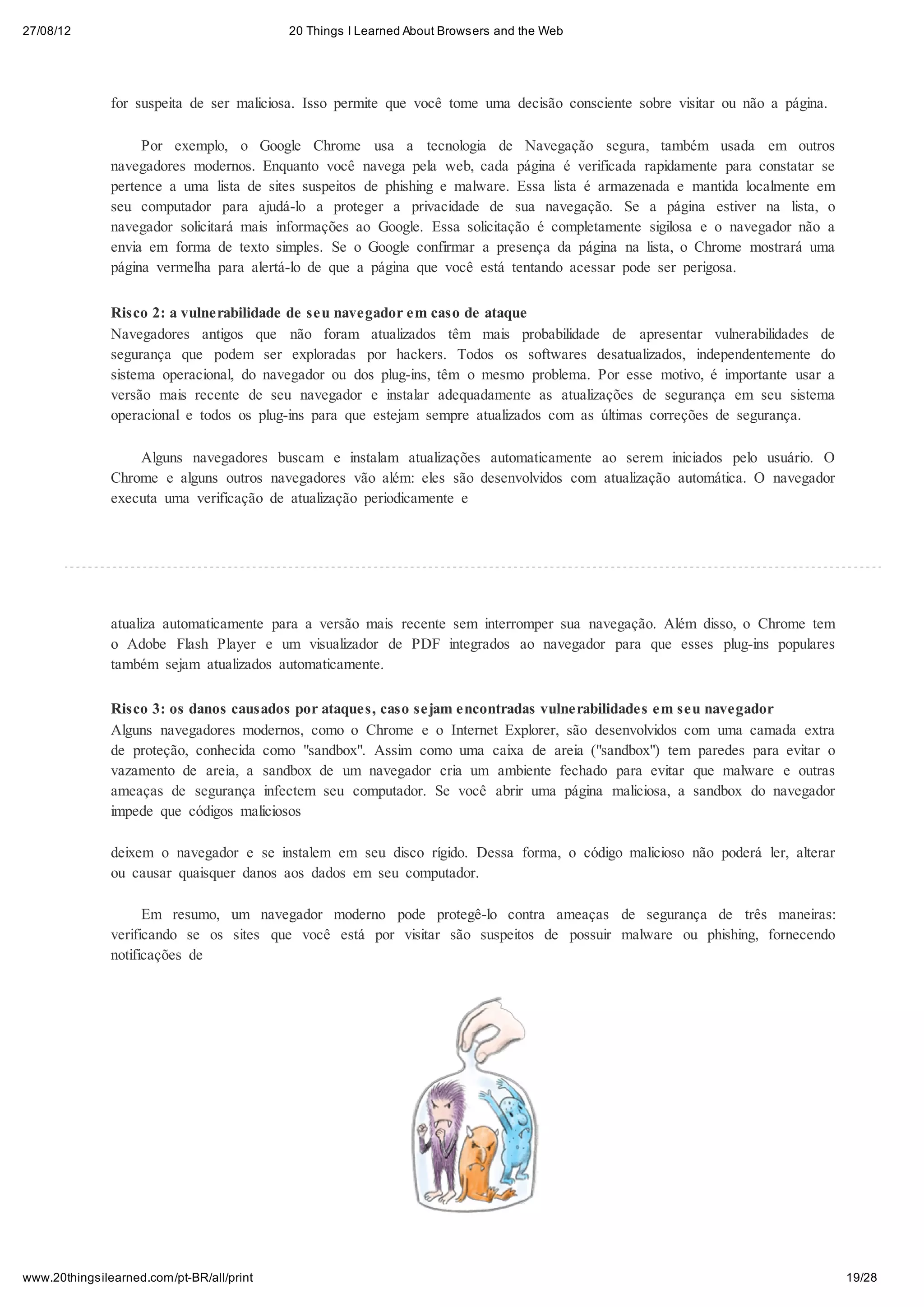27/08/12                                   20 Things I Learned About Browsers and the Web




               for suspeita de ser maliciosa. Isso permite que você tome uma decisão consciente sobre visitar ou não a página.

                    Por exemplo, o Google Chrome usa a tecnologia de Navegação segura, também usada em outros
               navegadores modernos. Enquanto você navega pela web, cada página é verificada rapidamente para constatar se
               pertence a uma lista de sites suspeitos de phishing e malware. Essa lista é armazenada e mantida localmente em
               seu computador para ajudá-lo a proteger a privacidade de sua navegação. Se a página estiver na lista, o
               navegador solicitará mais informações ao Google. Essa solicitação é completamente sigilosa e o navegador não a
               envia em forma de texto simples. Se o Google confirmar a presença da página na lista, o Chrome mostrará uma
               página vermelha para alertá-lo de que a página que você está tentando acessar pode ser perigosa.


               Risco 2: a vulnerabilidade de seu navegador em caso de ataque
               Navegadores antigos que não foram atualizados têm mais probabilidade de apresentar vulnerabilidades de
               segurança que podem ser exploradas por hackers. Todos os softwares desatualizados, independentemente do
               sistema operacional, do navegador ou dos plug-ins, têm o mesmo problema. Por esse motivo, é importante usar a
               versão mais recente de seu navegador e instalar adequadamente as atualizações de segurança em seu sistema
               operacional e todos os plug-ins para que estejam sempre atualizados com as últimas correções de segurança.

                   Alguns navegadores buscam e instalam atualizações automaticamente ao serem iniciados pelo usuário. O
               Chrome e alguns outros navegadores vão além: eles são desenvolvidos com atualização automática. O navegador
               executa uma verificação de atualização periodicamente e




               atualiza automaticamente para a versão mais recente sem interromper sua navegação. Além disso, o Chrome tem
               o Adobe Flash Player e um visualizador de PDF integrados ao navegador para que esses plug-ins populares
               também sejam atualizados automaticamente.

               Risco 3: os danos causados por ataques, caso sejam encontradas vulnerabilidades em seu navegador
               Alguns navegadores modernos, como o Chrome e o Internet Explorer, são desenvolvidos com uma camada extra
               de proteção, conhecida como "sandbox". Assim como uma caixa de areia ("sandbox") tem paredes para evitar o
               vazamento de areia, a sandbox de um navegador cria um ambiente fechado para evitar que malware e outras
               ameaças de segurança infectem seu computador. Se você abrir uma página maliciosa, a sandbox do navegador
               impede que códigos maliciosos

               deixem o navegador e se instalem em seu disco rígido. Dessa forma, o código malicioso não poderá ler, alterar
               ou causar quaisquer danos aos dados em seu computador.

                     Em resumo, um navegador moderno pode protegê-lo contra ameaças de segurança de três maneiras:
               verificando se os sites que você está por visitar são suspeitos de possuir malware ou phishing, fornecendo
               notificações de




www.20thingsilearned.com/pt-BR/all/print                                                                                         19/28
 