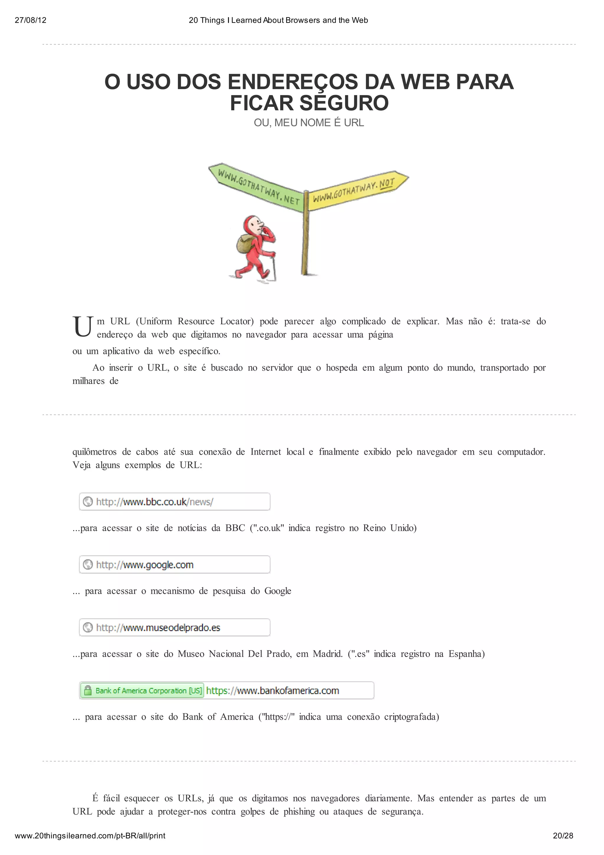 27/08/12                                   20 Things I Learned About Browsers and the Web




                       O USO DOS ENDEREÇOS DA WEB PARA
                                 FICAR SEGURO
                                                           OU, MEU NOME É URL




               U     m URL (Uniform Resource Locator) pode parecer algo complicado de explicar. Mas não é: trata-se do
                     endereço da web que digitamos no navegador para acessar uma página
               ou um aplicativo da web específico.
                    Ao inserir o URL, o site é buscado no servidor que o hospeda em algum ponto do mundo, transportado por
               milhares de




               quilômetros de cabos até sua conexão de Internet local e finalmente exibido pelo navegador em seu computador.
               Veja alguns exemplos de URL:




               ...para acessar o site de notícias da BBC (".co.uk" indica registro no Reino Unido)




               ... para acessar o mecanismo de pesquisa do Google




               ...para acessar o site do Museo Nacional Del Prado, em Madrid. (".es" indica registro na Espanha)




               ... para acessar o site do Bank of America ("https://" indica uma conexão criptografada)




                  É fácil esquecer os URLs, já que os digitamos nos navegadores diariamente. Mas entender as partes de um
               URL pode ajudar a proteger-nos contra golpes de phishing ou ataques de segurança.

www.20thingsilearned.com/pt-BR/all/print                                                                                       20/28
 