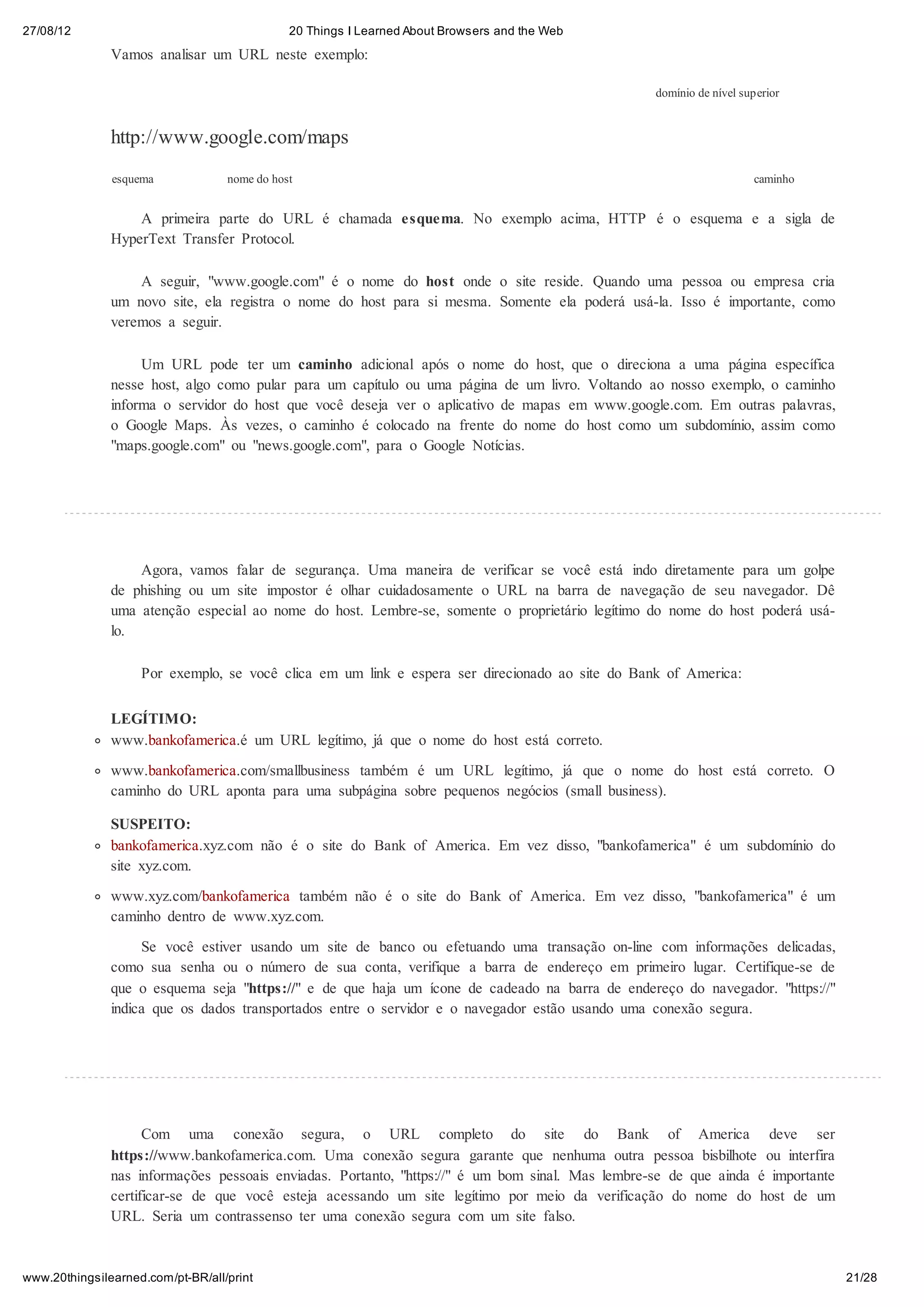 27/08/12                                      20 Things I Learned About Browsers and the Web
               Vamos analisar um URL neste exemplo:

                                                                                                  domínio de nível superior


               http://www.google.com/maps
               esquema             nome do host                                                                      caminho


                   A primeira parte do URL é chamada esquema. No exemplo acima, HTTP é o esquema e a sigla de
               HyperText Transfer Protocol.

                   A seguir, "www.google.com" é o nome do host onde o site reside. Quando uma pessoa ou empresa cria
               um novo site, ela registra o nome do host para si mesma. Somente ela poderá usá-la. Isso é importante, como
               veremos a seguir.

                    Um URL pode ter um caminho adicional após o nome do host, que o direciona a uma página específica
               nesse host, algo como pular para um capítulo ou uma página de um livro. Voltando ao nosso exemplo, o caminho
               informa o servidor do host que você deseja ver o aplicativo de mapas em www.google.com. Em outras palavras,
               o Google Maps. Às vezes, o caminho é colocado na frente do nome do host como um subdomínio, assim como
               "maps.google.com" ou "news.google.com", para o Google Notícias.




                   Agora, vamos falar de segurança. Uma maneira de verificar se você está indo diretamente para um golpe
               de phishing ou um site impostor é olhar cuidadosamente o URL na barra de navegação de seu navegador. Dê
               uma atenção especial ao nome do host. Lembre-se, somente o proprietário legítimo do nome do host poderá usá-
               lo.

                    Por exemplo, se você clica em um link e espera ser direcionado ao site do Bank of America:


               LEGÍTIMO:
               www.bankofamerica.é um URL legítimo, já que o nome do host está correto.
               www.bankofamerica.com/smallbusiness também é um URL legítimo, já que o nome do host está correto. O
               caminho do URL aponta para uma subpágina sobre pequenos negócios (small business).

               SUSPEITO:
               bankofamerica.xyz.com não é o site do Bank of America. Em vez disso, "bankofamerica" é um subdomínio do
               site xyz.com.

               www.xyz.com/bankofamerica também não é o site do Bank of America. Em vez disso, "bankofamerica" é um
               caminho dentro de www.xyz.com.
                    Se você estiver usando um site de banco ou efetuando uma transação on-line com informações delicadas,
               como sua senha ou o número de sua conta, verifique a barra de endereço em primeiro lugar. Certifique-se de
               que o esquema seja "https://" e de que haja um ícone de cadeado na barra de endereço do navegador. "https://"
               indica que os dados transportados entre o servidor e o navegador estão usando uma conexão segura.




                     Com uma conexão segura, o URL completo do site do Bank of America deve ser
               https://www.bankofamerica.com. Uma conexão segura garante que nenhuma outra pessoa bisbilhote ou interfira
               nas informações pessoais enviadas. Portanto, "https://" é um bom sinal. Mas lembre-se de que ainda é importante
               certificar-se de que você esteja acessando um site legítimo por meio da verificação do nome do host de um
               URL. Seria um contrassenso ter uma conexão segura com um site falso.



www.20thingsilearned.com/pt-BR/all/print                                                                                         21/28
 