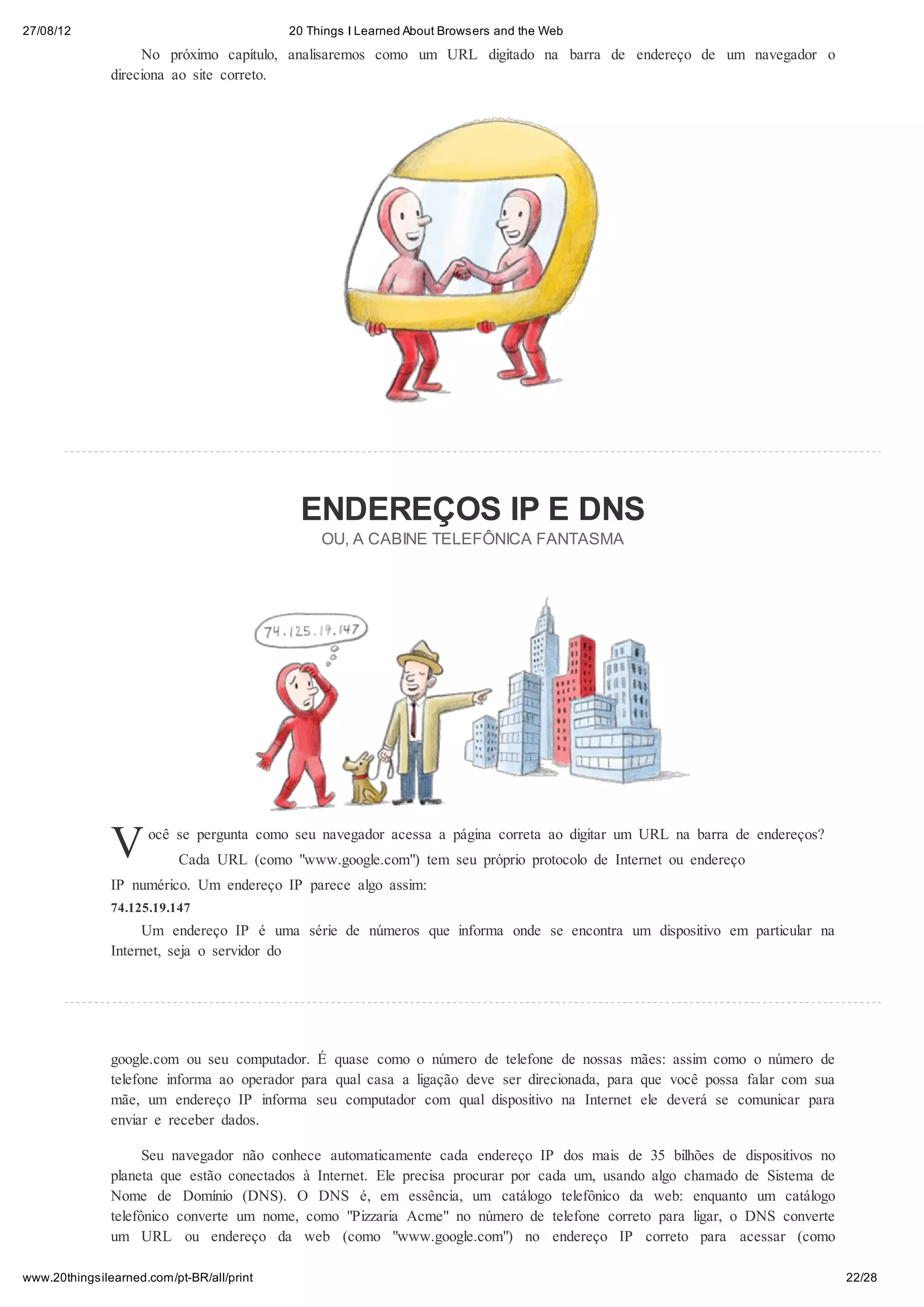 27/08/12                                   20 Things I Learned About Browsers and the Web
                    No próximo capítulo, analisaremos como um URL digitado na barra de endereço de um navegador o
               direciona ao site correto.




                                            ENDEREÇOS IP E DNS
                                                OU, A CABINE TELEFÔNICA FANTASMA




               V     ocê se pergunta como seu navegador acessa a página correta ao digitar um URL na barra de endereços?
                           Cada URL (como "www.google.com") tem seu próprio protocolo de Internet ou endereço
               IP numérico. Um endereço IP parece algo assim:
               74.125.19.147
                    Um endereço IP é uma série de números que informa onde se encontra um dispositivo em particular na
               Internet, seja o servidor do




               google.com ou seu computador. É quase como o número de telefone de nossas mães: assim como o número de
               telefone informa ao operador para qual casa a ligação deve ser direcionada, para que você possa falar com sua
               mãe, um endereço IP informa seu computador com qual dispositivo na Internet ele deverá se comunicar para
               enviar e receber dados.

                     Seu navegador não conhece automaticamente cada endereço IP dos mais de 35 bilhões de dispositivos no
               planeta que estão conectados à Internet. Ele precisa procurar por cada um, usando algo chamado de Sistema de
               Nome de Domínio (DNS). O DNS é, em essência, um catálogo telefônico da web: enquanto um catálogo
               telefônico converte um nome, como "Pizzaria Acme" no número de telefone correto para ligar, o DNS converte
               um URL ou endereço da web (como "www.google.com") no endereço IP correto para acessar (como

www.20thingsilearned.com/pt-BR/all/print                                                                                       22/28
 