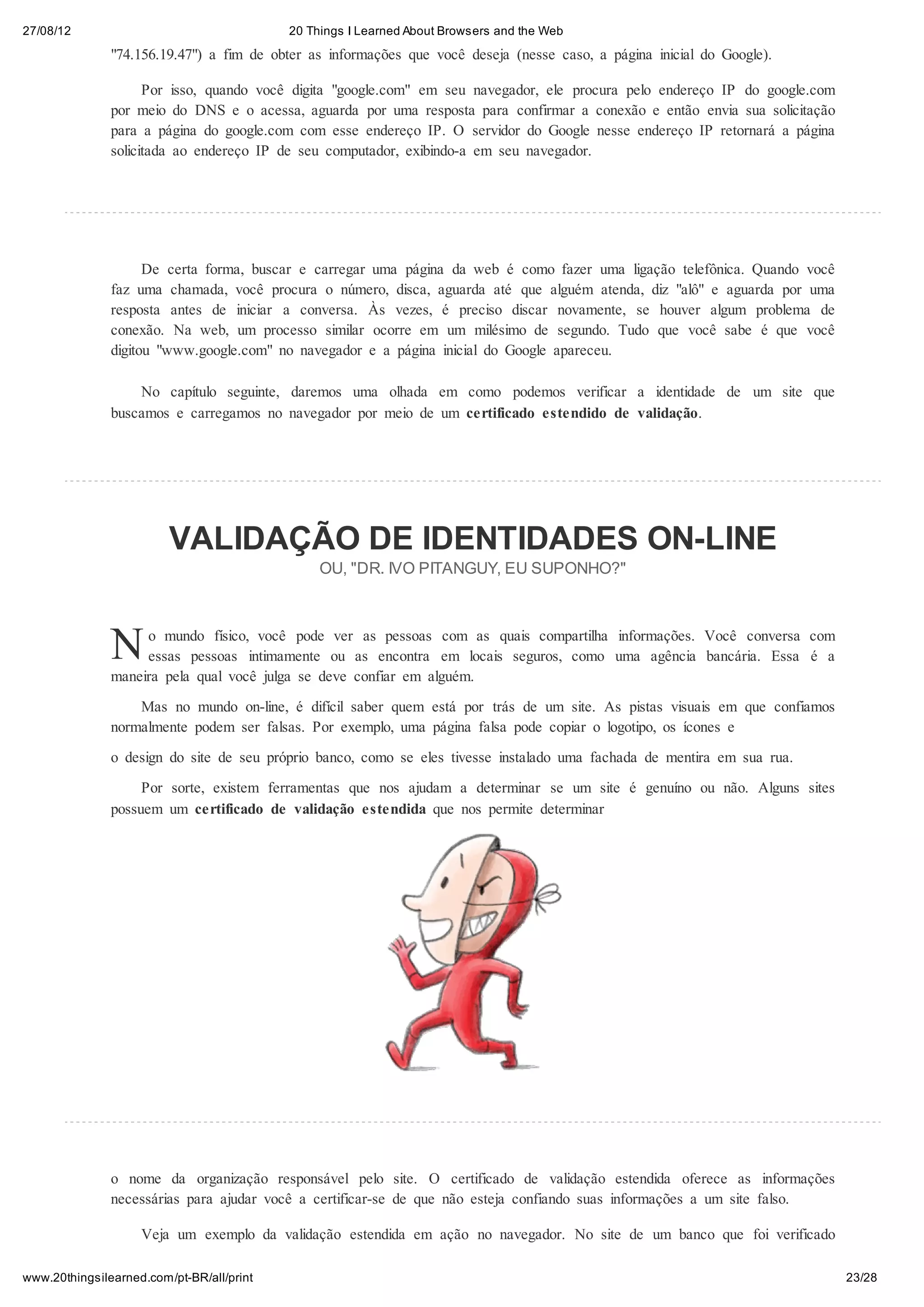 27/08/12                                   20 Things I Learned About Browsers and the Web

               "74.156.19.47") a fim de obter as informações que você deseja (nesse caso, a página inicial do Google).

                     Por isso, quando você digita "google.com" em seu navegador, ele procura pelo endereço IP do google.com
               por meio do DNS e o acessa, aguarda por uma resposta para confirmar a conexão e então envia sua solicitação
               para a página do google.com com esse endereço IP. O servidor do Google nesse endereço IP retornará a página
               solicitada ao endereço IP de seu computador, exibindo-a em seu navegador.




                     De certa forma, buscar e carregar uma página da web é como fazer uma ligação telefônica. Quando você
               faz uma chamada, você procura o número, disca, aguarda até que alguém atenda, diz "alô" e aguarda por uma
               resposta antes de iniciar a conversa. Às vezes, é preciso discar novamente, se houver algum problema de
               conexão. Na web, um processo similar ocorre em um milésimo de segundo. Tudo que você sabe é que você
               digitou "www.google.com" no navegador e a página inicial do Google apareceu.

                   No capítulo seguinte, daremos uma olhada em como podemos verificar a identidade de um site que
               buscamos e carregamos no navegador por meio de um certificado estendido de validação.




                         VALIDAÇÃO DE IDENTIDADES ON-LINE
                                                OU, "DR. IVO PITANGUY, EU SUPONHO?"




               N    o mundo físico, você pode ver as pessoas com as quais compartilha informações. Você conversa com
                    essas pessoas intimamente ou as encontra em locais seguros, como uma agência bancária. Essa é a
               maneira pela qual você julga se deve confiar em alguém.
                   Mas no mundo on-line, é difícil saber quem está por trás de um site. As pistas visuais em que confiamos
               normalmente podem ser falsas. Por exemplo, uma página falsa pode copiar o logotipo, os ícones e
               o design do site de seu próprio banco, como se eles tivesse instalado uma fachada de mentira em sua rua.
                    Por sorte, existem ferramentas que nos ajudam a determinar se um site é genuíno ou não. Alguns sites
               possuem um certificado de validação estendida que nos permite determinar




               o nome da organização responsável pelo site. O certificado de validação estendida oferece as informações
               necessárias para ajudar você a certificar-se de que não esteja confiando suas informações a um site falso.

                    Veja um exemplo da validação estendida em ação no navegador. No site de um banco que foi verificado

www.20thingsilearned.com/pt-BR/all/print                                                                                      23/28
 
