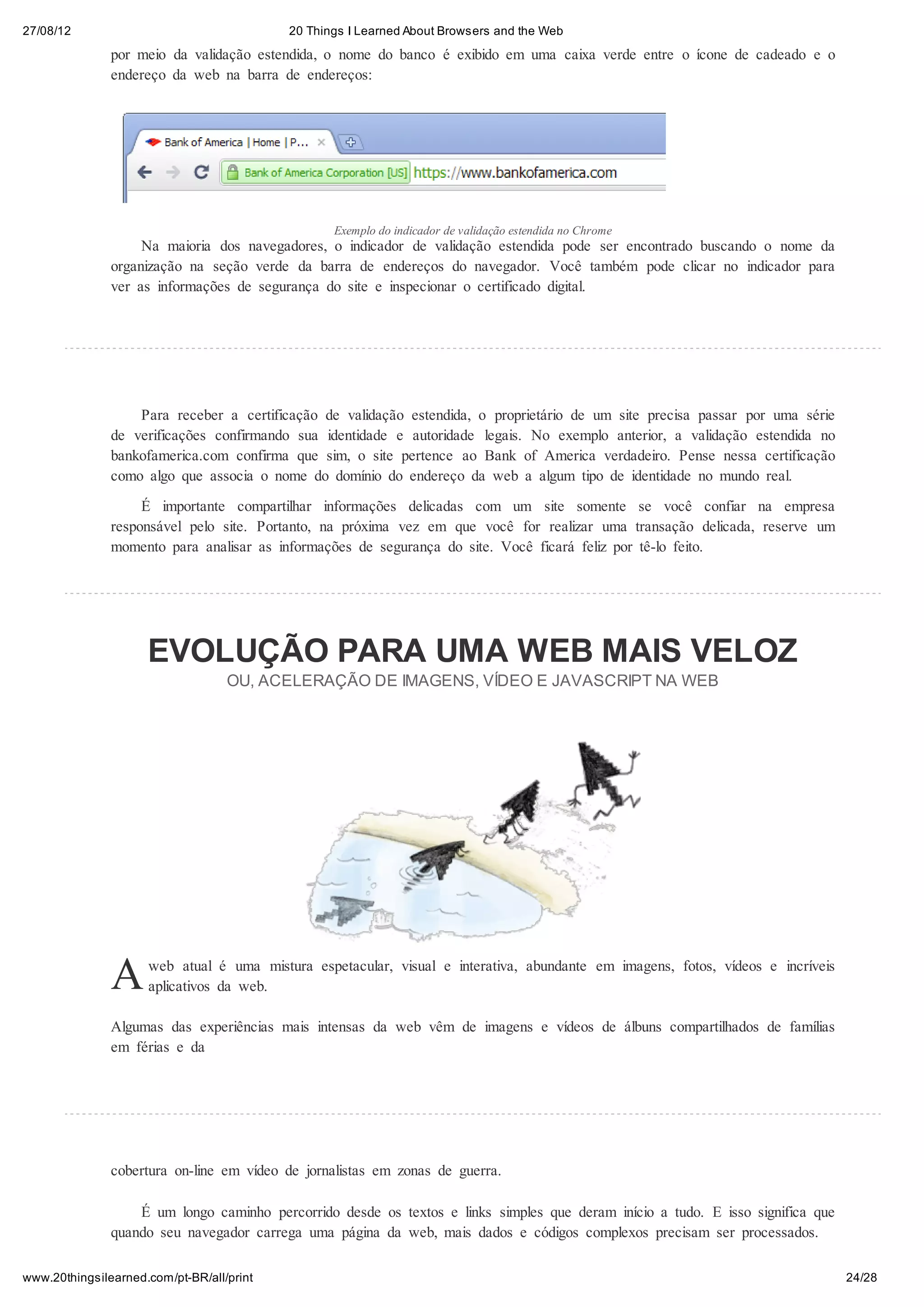 27/08/12                                   20 Things I Learned About Browsers and the Web

               por meio da validação estendida, o nome do banco é exibido em uma caixa verde entre o ícone de cadeado e o
               endereço da web na barra de endereços:




                                                  Exemplo do indicador de validação estendida no Chrome
                    Na maioria dos navegadores, o indicador de validação estendida pode ser encontrado buscando o nome da
               organização na seção verde da barra de endereços do navegador. Você também pode clicar no indicador para
               ver as informações de segurança do site e inspecionar o certificado digital.




                   Para receber a certificação de validação estendida, o proprietário de um site precisa passar por uma série
               de verificações confirmando sua identidade e autoridade legais. No exemplo anterior, a validação estendida no
               bankofamerica.com confirma que sim, o site pertence ao Bank of America verdadeiro. Pense nessa certificação
               como algo que associa o nome do domínio do endereço da web a algum tipo de identidade no mundo real.
                    É importante compartilhar informações delicadas com um site somente se você confiar na empresa
               responsável pelo site. Portanto, na próxima vez em que você for realizar uma transação delicada, reserve um
               momento para analisar as informações de segurança do site. Você ficará feliz por tê-lo feito.




                     EVOLUÇÃO PARA UMA WEB MAIS VELOZ
                                   OU, ACELERAÇÃO DE IMAGENS, VÍDEO E JAVASCRIPT NA WEB




               A     web atual é uma mistura espetacular, visual e interativa, abundante em imagens, fotos, vídeos e incríveis
                     aplicativos da web.

               Algumas das experiências mais intensas da web vêm de imagens e vídeos de álbuns compartilhados de famílias
               em férias e da




               cobertura on-line em vídeo de jornalistas em zonas de guerra.

                   É um longo caminho percorrido desde os textos e links simples que deram início a tudo. E isso significa que
               quando seu navegador carrega uma página da web, mais dados e códigos complexos precisam ser processados.

www.20thingsilearned.com/pt-BR/all/print                                                                                         24/28
 