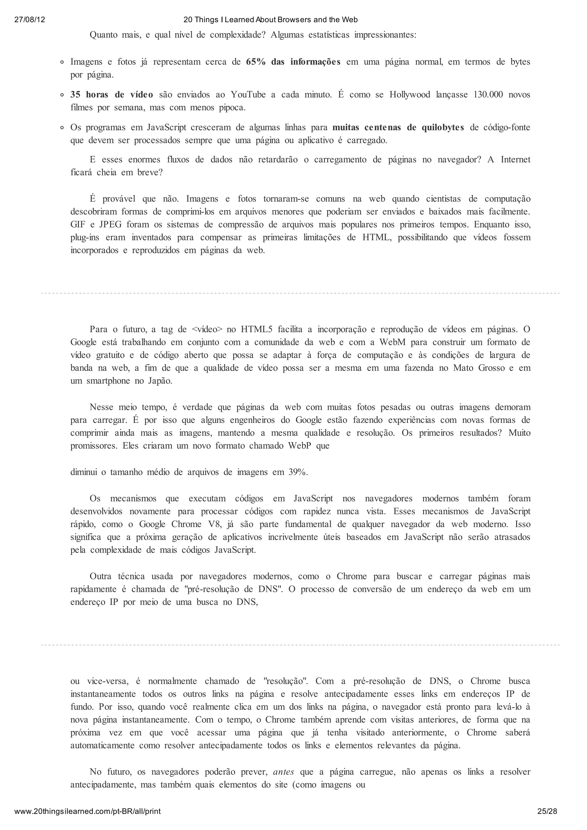 27/08/12                                   20 Things I Learned About Browsers and the Web
                    Quanto mais, e qual nível de complexidade? Algumas estatísticas impressionantes:

               Imagens e fotos já representam cerca de 65% das informações em uma página normal, em termos de bytes
               por página.

               35 horas de vídeo são enviados ao YouTube a cada minuto. É como se Hollywood lançasse 130.000 novos
               filmes por semana, mas com menos pipoca.

               Os programas em JavaScript cresceram de algumas linhas para muitas centenas de quilobytes de código-fonte
               que devem ser processados sempre que uma página ou aplicativo é carregado.

                    E esses enormes fluxos de dados não retardarão o carregamento de páginas no navegador? A Internet
               ficará cheia em breve?

                    É provável que não. Imagens e fotos tornaram-se comuns na web quando cientistas de computação
               descobriram formas de comprimi-los em arquivos menores que poderiam ser enviados e baixados mais facilmente.
               GIF e JPEG foram os sistemas de compressão de arquivos mais populares nos primeiros tempos. Enquanto isso,
               plug-ins eram inventados para compensar as primeiras limitações de HTML, possibilitando que vídeos fossem
               incorporados e reproduzidos em páginas da web.




                    Para o futuro, a tag de <vídeo> no HTML5 facilita a incorporação e reprodução de vídeos em páginas. O
               Google está trabalhando em conjunto com a comunidade da web e com a WebM para construir um formato de
               vídeo gratuito e de código aberto que possa se adaptar à força de computação e às condições de largura de
               banda na web, a fim de que a qualidade de vídeo possa ser a mesma em uma fazenda no Mato Grosso e em
               um smartphone no Japão.

                   Nesse meio tempo, é verdade que páginas da web com muitas fotos pesadas ou outras imagens demoram
               para carregar. É por isso que alguns engenheiros do Google estão fazendo experiências com novas formas de
               comprimir ainda mais as imagens, mantendo a mesma qualidade e resolução. Os primeiros resultados? Muito
               promissores. Eles criaram um novo formato chamado WebP que

               diminui o tamanho médio de arquivos de imagens em 39%.

                     Os mecanismos que executam códigos em JavaScript nos navegadores modernos também foram
               desenvolvidos novamente para processar códigos com rapidez nunca vista. Esses mecanismos de JavaScript
               rápido, como o Google Chrome V8, já são parte fundamental de qualquer navegador da web moderno. Isso
               significa que a próxima geração de aplicativos incrivelmente úteis baseados em JavaScript não serão atrasados
               pela complexidade de mais códigos JavaScript.

                    Outra técnica usada por navegadores modernos, como o Chrome para buscar e carregar páginas mais
               rapidamente é chamada de "pré-resolução de DNS". O processo de conversão de um endereço da web em um
               endereço IP por meio de uma busca no DNS,




               ou vice-versa, é normalmente chamado de "resolução". Com a pré-resolução de DNS, o Chrome busca
               instantaneamente todos os outros links na página e resolve antecipadamente esses links em endereços IP de
               fundo. Por isso, quando você realmente clica em um dos links na página, o navegador está pronto para levá-lo à
               nova página instantaneamente. Com o tempo, o Chrome também aprende com visitas anteriores, de forma que na
               próxima vez em que você acessar uma página que já tenha visitado anteriormente, o Chrome saberá
               automaticamente como resolver antecipadamente todos os links e elementos relevantes da página.

                    No futuro, os navegadores poderão prever, antes que a página carregue, não apenas os links a resolver
               antecipadamente, mas também quais elementos do site (como imagens ou

www.20thingsilearned.com/pt-BR/all/print                                                                                        25/28
 