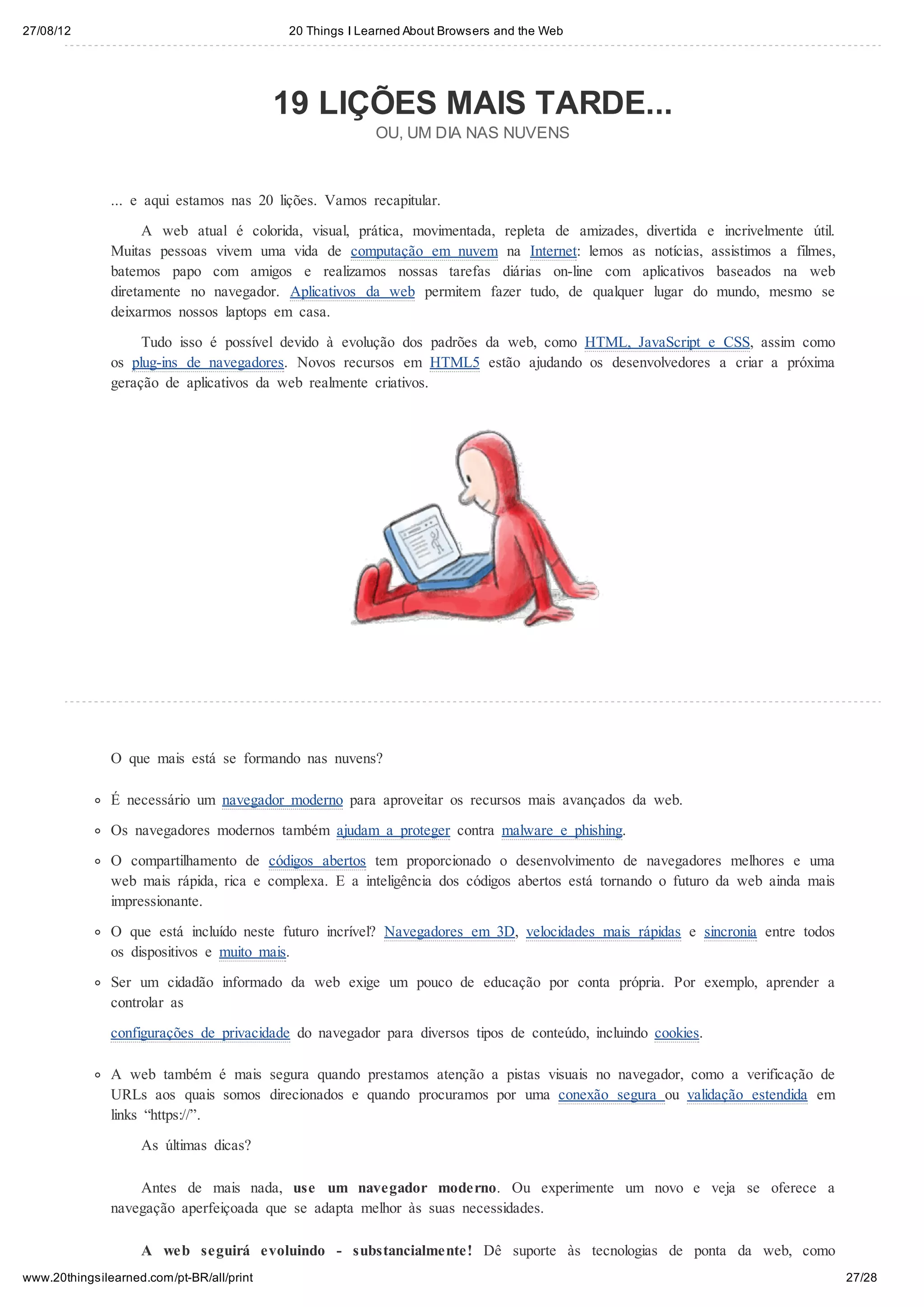 27/08/12                                   20 Things I Learned About Browsers and the Web




                                           19 LIÇÕES MAIS TARDE...
                                                         OU, UM DIA NAS NUVENS



               ... e aqui estamos nas 20 lições. Vamos recapitular.

                     A web atual é colorida, visual, prática, movimentada, repleta de amizades, divertida e incrivelmente útil.
               Muitas pessoas vivem uma vida de computação em nuvem na Internet: lemos as notícias, assistimos a filmes,
               batemos papo com amigos e realizamos nossas tarefas diárias on-line com aplicativos baseados na web
               diretamente no navegador. Aplicativos da web permitem fazer tudo, de qualquer lugar do mundo, mesmo se
               deixarmos nossos laptops em casa.
                    Tudo isso é possível devido à evolução dos padrões da web, como HTML, JavaScript e CSS, assim como
               os plug-ins de navegadores. Novos recursos em HTML5 estão ajudando os desenvolvedores a criar a próxima
               geração de aplicativos da web realmente criativos.




               O que mais está se formando nas nuvens?

               É necessário um navegador moderno para aproveitar os recursos mais avançados da web.

               Os navegadores modernos também ajudam a proteger contra malware e phishing.
               O compartilhamento de códigos abertos tem proporcionado o desenvolvimento de navegadores melhores e uma
               web mais rápida, rica e complexa. E a inteligência dos códigos abertos está tornando o futuro da web ainda mais
               impressionante.
               O que está incluído neste futuro incrível? Navegadores em 3D, velocidades mais rápidas e sincronia entre todos
               os dispositivos e muito mais.

               Ser um cidadão informado da web exige um pouco de educação por conta própria. Por exemplo, aprender a
               controlar as
               configurações de privacidade do navegador para diversos tipos de conteúdo, incluindo cookies.

               A web também é mais segura quando prestamos atenção a pistas visuais no navegador, como a verificação de
               URLs aos quais somos direcionados e quando procuramos por uma conexão segura ou validação estendida em
               links “https://”.
                    As últimas dicas?

                   Antes de mais nada, use um navegador moderno. Ou experimente um novo e veja se oferece a
               navegação aperfeiçoada que se adapta melhor às suas necessidades.

                    A web seguirá evoluindo - substancialmente! Dê suporte às tecnologias de ponta da web, como
www.20thingsilearned.com/pt-BR/all/print                                                                                          27/28
 