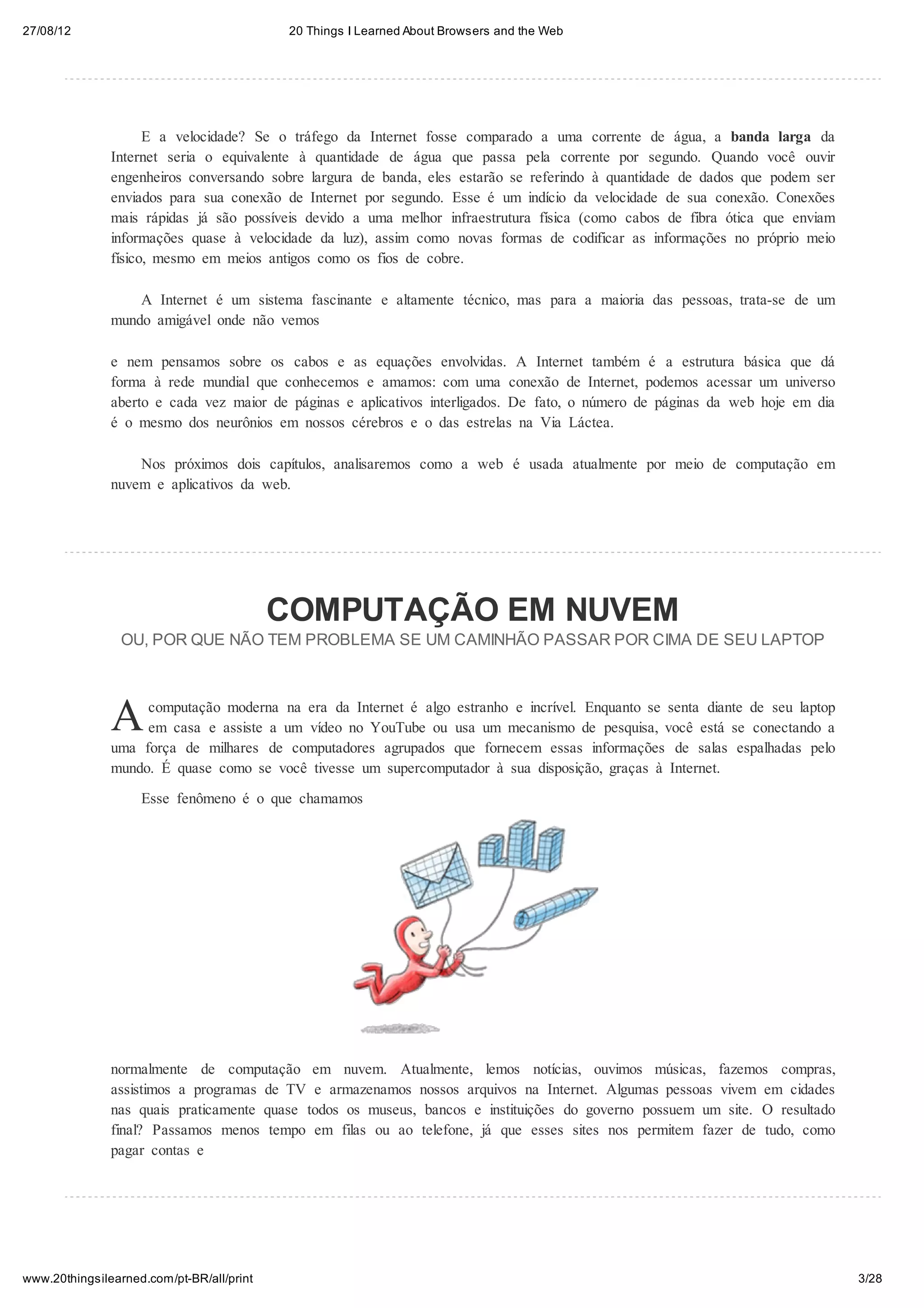 27/08/12                                    20 Things I Learned About Browsers and the Web




                     E a velocidade? Se o tráfego da Internet fosse comparado a uma corrente de água, a banda larga da
               Internet seria o equivalente à quantidade de água que passa pela corrente por segundo. Quando você ouvir
               engenheiros conversando sobre largura de banda, eles estarão se referindo à quantidade de dados que podem ser
               enviados para sua conexão de Internet por segundo. Esse é um indício da velocidade de sua conexão. Conexões
               mais rápidas já são possíveis devido a uma melhor infraestrutura física (como cabos de fibra ótica que enviam
               informações quase à velocidade da luz), assim como novas formas de codificar as informações no próprio meio
               físico, mesmo em meios antigos como os fios de cobre.

                   A Internet é um sistema fascinante e altamente técnico, mas para a maioria das pessoas, trata-se de um
               mundo amigável onde não vemos

               e nem pensamos sobre os cabos e as equações envolvidas. A Internet também é a estrutura básica que dá
               forma à rede mundial que conhecemos e amamos: com uma conexão de Internet, podemos acessar um universo
               aberto e cada vez maior de páginas e aplicativos interligados. De fato, o número de páginas da web hoje em dia
               é o mesmo dos neurônios em nossos cérebros e o das estrelas na Via Láctea.

                   Nos próximos dois capítulos, analisaremos como a web é usada atualmente por meio de computação em
               nuvem e aplicativos da web.




                                           COMPUTAÇÃO EM NUVEM
                 OU, POR QUE NÃO TEM PROBLEMA SE UM CAMINHÃO PASSAR POR CIMA DE SEU LAPTOP




               A    computação moderna na era da Internet é algo estranho e incrível. Enquanto se senta diante de seu laptop
                    em casa e assiste a um vídeo no YouTube ou usa um mecanismo de pesquisa, você está se conectando a
               uma força de milhares de computadores agrupados que fornecem essas informações de salas espalhadas pelo
               mundo. É quase como se você tivesse um supercomputador à sua disposição, graças à Internet.
                    Esse fenômeno é o que chamamos




               normalmente de computação em nuvem. Atualmente, lemos notícias, ouvimos músicas, fazemos compras,
               assistimos a programas de TV e armazenamos nossos arquivos na Internet. Algumas pessoas vivem em cidades
               nas quais praticamente quase todos os museus, bancos e instituições do governo possuem um site. O resultado
               final? Passamos menos tempo em filas ou ao telefone, já que esses sites nos permitem fazer de tudo, como
               pagar contas e




www.20thingsilearned.com/pt-BR/all/print                                                                                        3/28
 
