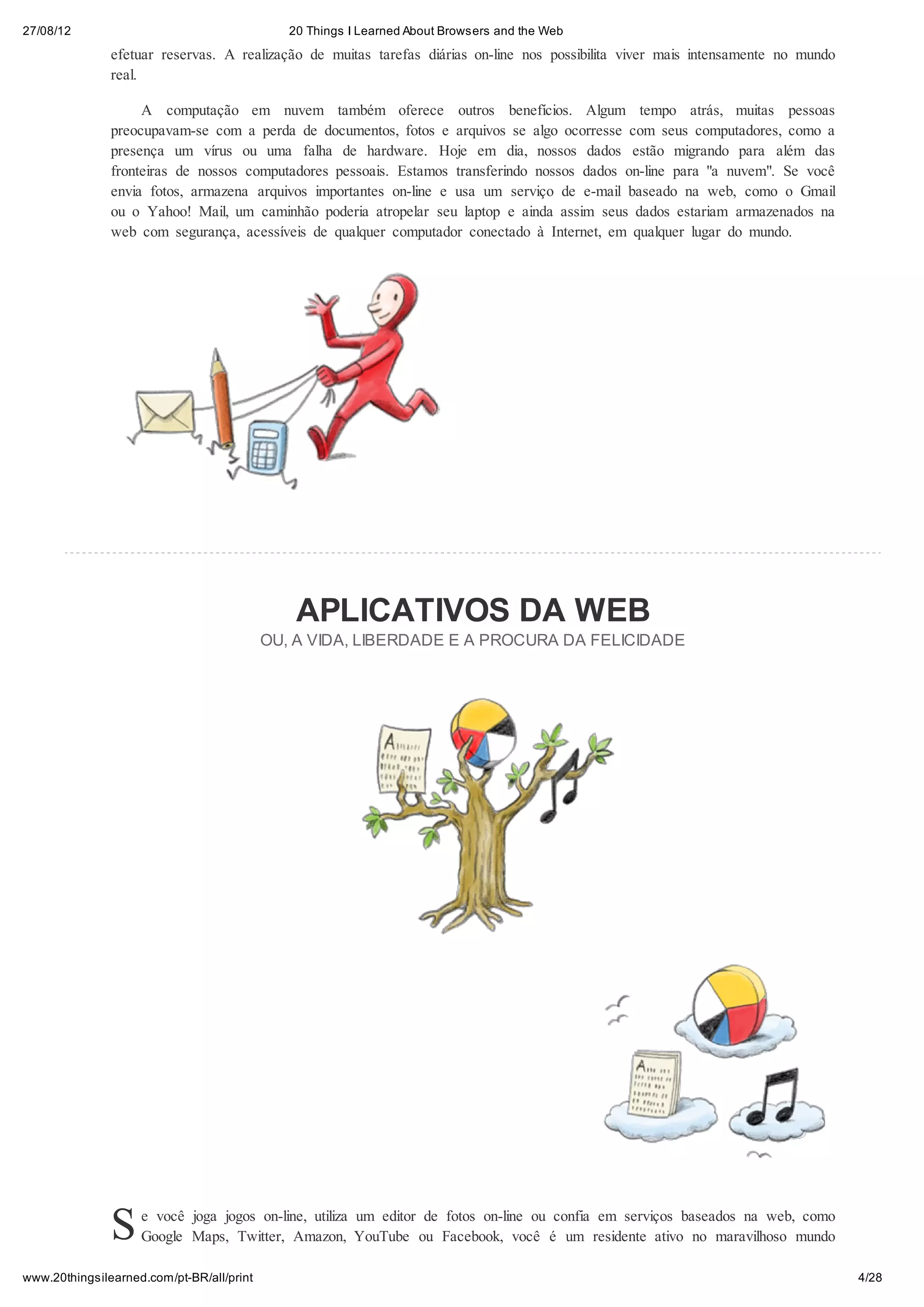 27/08/12                                      20 Things I Learned About Browsers and the Web
               efetuar reservas. A realização de muitas tarefas diárias on-line nos possibilita viver mais intensamente no mundo
               real.

                    A computação em nuvem também oferece outros benefícios. Algum tempo atrás, muitas pessoas
               preocupavam-se com a perda de documentos, fotos e arquivos se algo ocorresse com seus computadores, como a
               presença um vírus ou uma falha de hardware. Hoje em dia, nossos dados estão migrando para além das
               fronteiras de nossos computadores pessoais. Estamos transferindo nossos dados on-line para "a nuvem". Se você
               envia fotos, armazena arquivos importantes on-line e usa um serviço de e-mail baseado na web, como o Gmail
               ou o Yahoo! Mail, um caminhão poderia atropelar seu laptop e ainda assim seus dados estariam armazenados na
               web com segurança, acessíveis de qualquer computador conectado à Internet, em qualquer lugar do mundo.




                                               APLICATIVOS DA WEB
                                           OU, A VIDA, LIBERDADE E A PROCURA DA FELICIDADE




               S    e você joga jogos on-line, utiliza um editor de fotos on-line ou confia em serviços baseados na web, como
                    Google Maps, Twitter, Amazon, YouTube ou Facebook, você é um residente ativo no maravilhoso mundo

www.20thingsilearned.com/pt-BR/all/print                                                                                           4/28
 