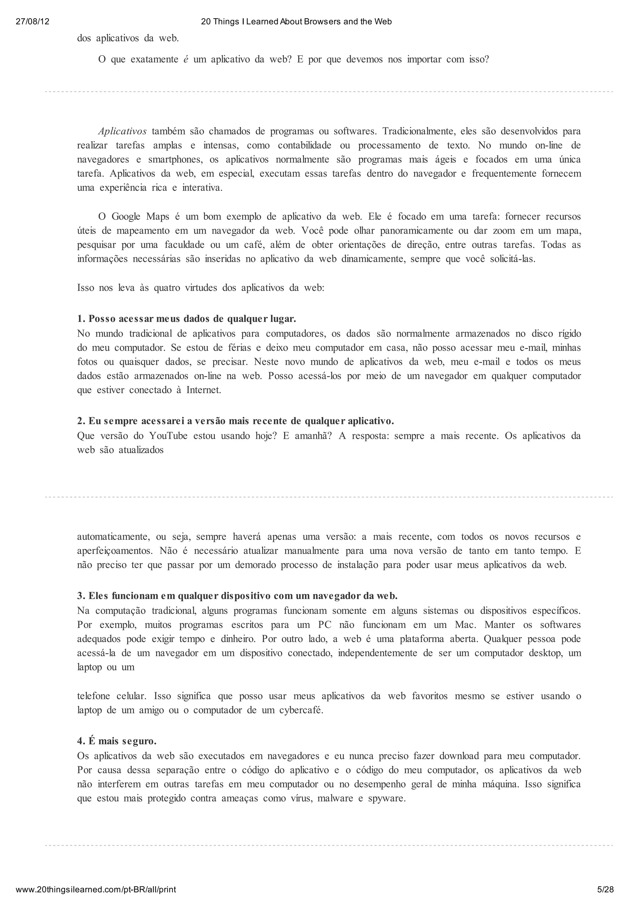 27/08/12                                   20 Things I Learned About Browsers and the Web

               dos aplicativos da web.

                    O que exatamente é um aplicativo da web? E por que devemos nos importar com isso?




                     Aplicativos também são chamados de programas ou softwares. Tradicionalmente, eles são desenvolvidos para
               realizar tarefas amplas e intensas, como contabilidade ou processamento de texto. No mundo on-line de
               navegadores e smartphones, os aplicativos normalmente são programas mais ágeis e focados em uma única
               tarefa. Aplicativos da web, em especial, executam essas tarefas dentro do navegador e frequentemente fornecem
               uma experiência rica e interativa.

                    O Google Maps é um bom exemplo de aplicativo da web. Ele é focado em uma tarefa: fornecer recursos
               úteis de mapeamento em um navegador da web. Você pode olhar panoramicamente ou dar zoom em um mapa,
               pesquisar por uma faculdade ou um café, além de obter orientações de direção, entre outras tarefas. Todas as
               informações necessárias são inseridas no aplicativo da web dinamicamente, sempre que você solicitá-las.

               Isso nos leva às quatro virtudes dos aplicativos da web:

               1. Posso acessar meus dados de qualquer lugar.
               No mundo tradicional de aplicativos para computadores, os dados são normalmente armazenados no disco rígido
               do meu computador. Se estou de férias e deixo meu computador em casa, não posso acessar meu e-mail, minhas
               fotos ou quaisquer dados, se precisar. Neste novo mundo de aplicativos da web, meu e-mail e todos os meus
               dados estão armazenados on-line na web. Posso acessá-los por meio de um navegador em qualquer computador
               que estiver conectado à Internet.

               2. Eu sempre acessarei a versão mais recente de qualquer aplicativo.
               Que versão do YouTube estou usando hoje? E amanhã? A resposta: sempre a mais recente. Os aplicativos da
               web são atualizados




               automaticamente, ou seja, sempre haverá apenas uma versão: a mais recente, com todos os novos recursos e
               aperfeiçoamentos. Não é necessário atualizar manualmente para uma nova versão de tanto em tanto tempo. E
               não preciso ter que passar por um demorado processo de instalação para poder usar meus aplicativos da web.

               3. Eles funcionam em qualquer dispositivo com um navegador da web.
               Na computação tradicional, alguns programas funcionam somente em alguns sistemas ou dispositivos específicos.
               Por exemplo, muitos programas escritos para um PC não funcionam em um Mac. Manter os softwares
               adequados pode exigir tempo e dinheiro. Por outro lado, a web é uma plataforma aberta. Qualquer pessoa pode
               acessá-la de um navegador em um dispositivo conectado, independentemente de ser um computador desktop, um
               laptop ou um

               telefone celular. Isso significa que posso usar meus aplicativos da web favoritos mesmo se estiver usando o
               laptop de um amigo ou o computador de um cybercafé.

               4. É mais seguro.
               Os aplicativos da web são executados em navegadores e eu nunca preciso fazer download para meu computador.
               Por causa dessa separação entre o código do aplicativo e o código do meu computador, os aplicativos da web
               não interferem em outras tarefas em meu computador ou no desempenho geral de minha máquina. Isso significa
               que estou mais protegido contra ameaças como vírus, malware e spyware.




www.20thingsilearned.com/pt-BR/all/print                                                                                        5/28
 