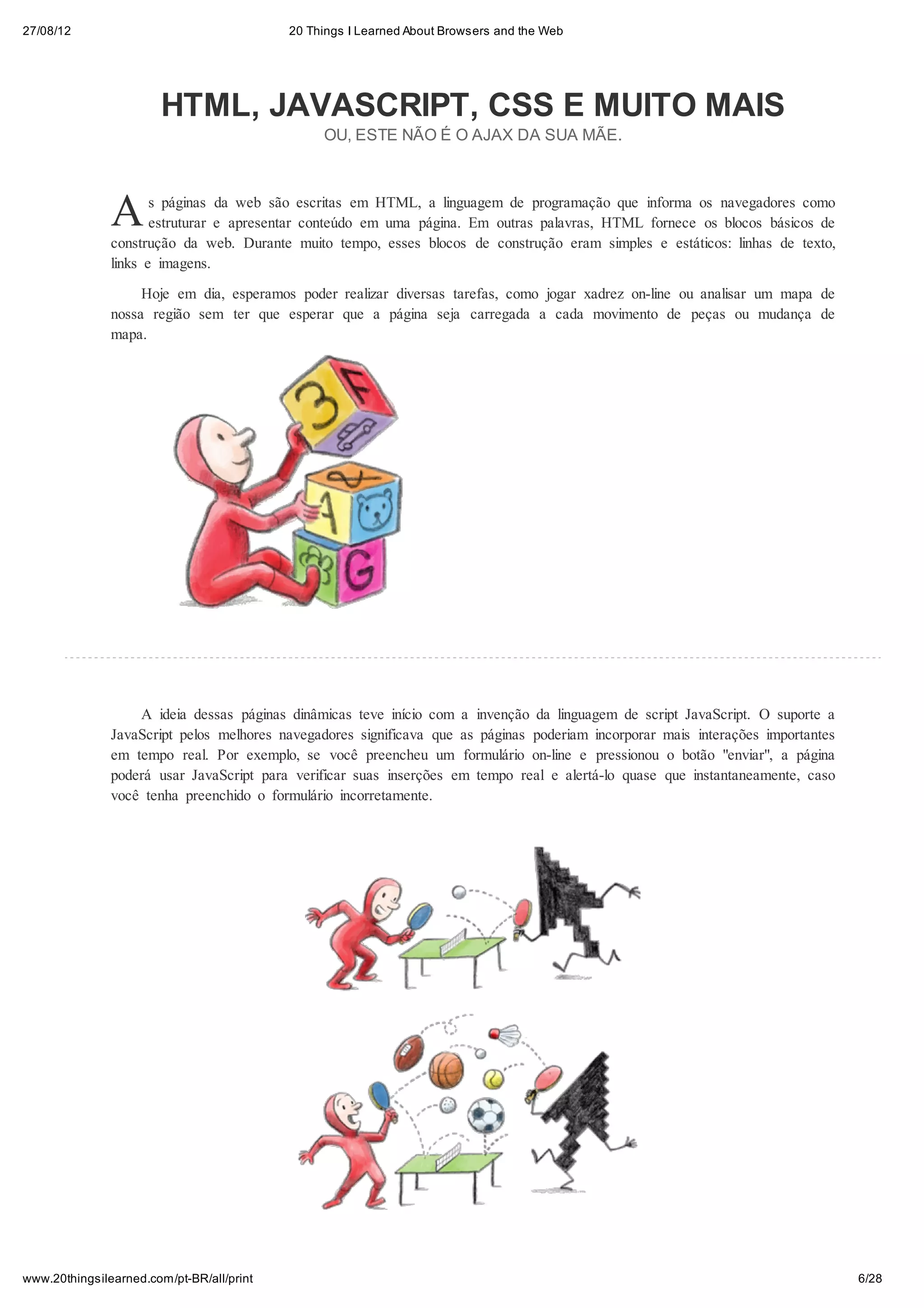 27/08/12                                   20 Things I Learned About Browsers and the Web




                        HTML, JAVASCRIPT, CSS E MUITO MAIS
                                                OU, ESTE NÃO É O AJAX DA SUA MÃE.




               A      s páginas da web são escritas em HTML, a linguagem de programação que informa os navegadores como
                      estruturar e apresentar conteúdo em uma página. Em outras palavras, HTML fornece os blocos básicos de
               construção da web. Durante muito tempo, esses blocos de construção eram simples e estáticos: linhas de texto,
               links e imagens.
                    Hoje em dia, esperamos poder realizar diversas tarefas, como jogar xadrez on-line ou analisar um mapa de
               nossa região sem ter que esperar que a página seja carregada a cada movimento de peças ou mudança de
               mapa.




                   A ideia dessas páginas dinâmicas teve início com a invenção da linguagem de script JavaScript. O suporte a
               JavaScript pelos melhores navegadores significava que as páginas poderiam incorporar mais interações importantes
               em tempo real. Por exemplo, se você preencheu um formulário on-line e pressionou o botão "enviar", a página
               poderá usar JavaScript para verificar suas inserções em tempo real e alertá-lo quase que instantaneamente, caso
               você tenha preenchido o formulário incorretamente.




www.20thingsilearned.com/pt-BR/all/print                                                                                          6/28
 