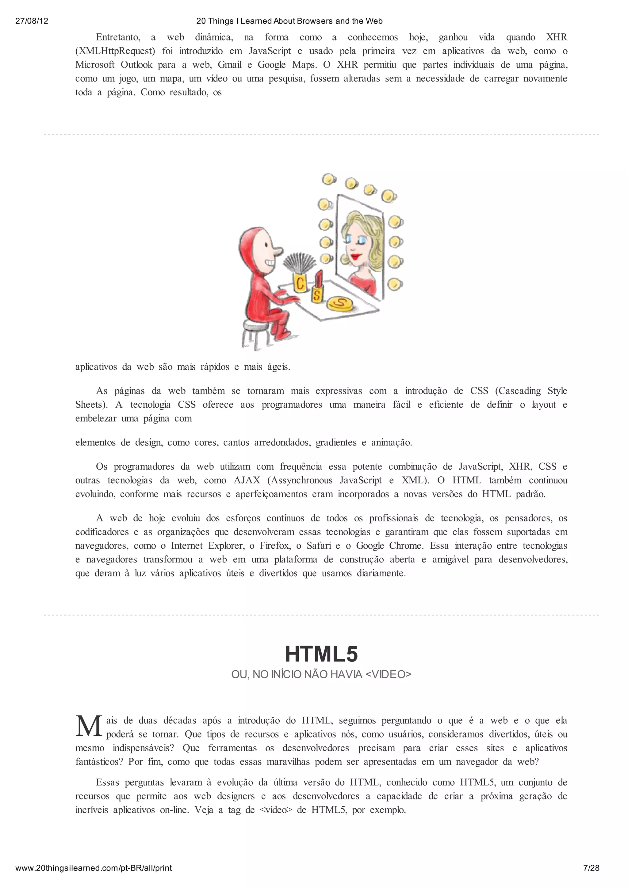 27/08/12                                   20 Things I Learned About Browsers and the Web
                    Entretanto, a web dinâmica, na forma como a conhecemos hoje, ganhou vida quando XHR
               (XMLHttpRequest) foi introduzido em JavaScript e usado pela primeira vez em aplicativos da web, como o
               Microsoft Outlook para a web, Gmail e Google Maps. O XHR permitiu que partes individuais de uma página,
               como um jogo, um mapa, um vídeo ou uma pesquisa, fossem alteradas sem a necessidade de carregar novamente
               toda a página. Como resultado, os




               aplicativos da web são mais rápidos e mais ágeis.

                   As páginas da web também se tornaram mais expressivas com a introdução de CSS (Cascading Style
               Sheets). A tecnologia CSS oferece aos programadores uma maneira fácil e eficiente de definir o layout e
               embelezar uma página com

               elementos de design, como cores, cantos arredondados, gradientes e animação.

                    Os programadores da web utilizam com frequência essa potente combinação de JavaScript, XHR, CSS e
               outras tecnologias da web, como AJAX (Assynchronous JavaScript e XML). O HTML também continuou
               evoluindo, conforme mais recursos e aperfeiçoamentos eram incorporados a novas versões do HTML padrão.

                    A web de hoje evoluiu dos esforços contínuos de todos os profissionais de tecnologia, os pensadores, os
               codificadores e as organizações que desenvolveram essas tecnologias e garantiram que elas fossem suportadas em
               navegadores, como o Internet Explorer, o Firefox, o Safari e o Google Chrome. Essa interação entre tecnologias
               e navegadores transformou a web em uma plataforma de construção aberta e amigável para desenvolvedores,
               que deram à luz vários aplicativos úteis e divertidos que usamos diariamente.




                                                                HTML5
                                                   OU, NO INÍCIO NÃO HAVIA <VIDEO>




               M       ais de duas décadas após a introdução do HTML, seguimos perguntando o que é a web e o que ela
                       poderá se tornar. Que tipos de recursos e aplicativos nós, como usuários, consideramos divertidos, úteis ou
               mesmo indispensáveis? Que ferramentas os desenvolvedores precisam para criar esses sites e aplicativos
               fantásticos? Por fim, como que todas essas maravilhas podem ser apresentadas em um navegador da web?

                     Essas perguntas levaram à evolução da última versão do HTML, conhecido como HTML5, um conjunto de
               recursos que permite aos web designers e aos desenvolvedores a capacidade de criar a próxima geração de
               incríveis aplicativos on-line. Veja a tag de <vídeo> de HTML5, por exemplo.




www.20thingsilearned.com/pt-BR/all/print                                                                                             7/28
 