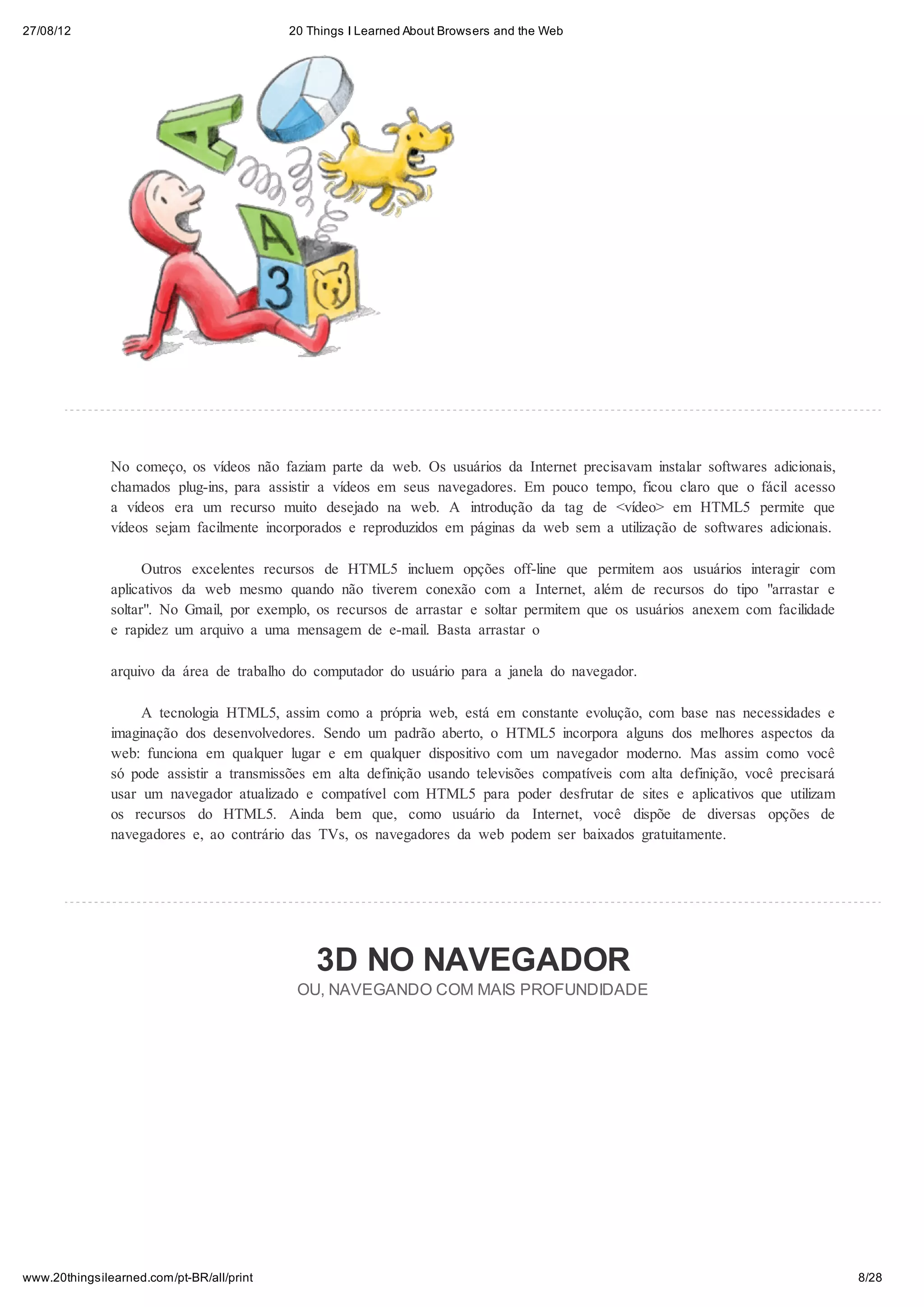27/08/12                                   20 Things I Learned About Browsers and the Web




               No começo, os vídeos não faziam parte da web. Os usuários da Internet precisavam instalar softwares adicionais,
               chamados plug-ins, para assistir a vídeos em seus navegadores. Em pouco tempo, ficou claro que o fácil acesso
               a vídeos era um recurso muito desejado na web. A introdução da tag de <vídeo> em HTML5 permite que
               vídeos sejam facilmente incorporados e reproduzidos em páginas da web sem a utilização de softwares adicionais.

                     Outros excelentes recursos de HTML5 incluem opções off-line que permitem aos usuários interagir com
               aplicativos da web mesmo quando não tiverem conexão com a Internet, além de recursos do tipo "arrastar e
               soltar". No Gmail, por exemplo, os recursos de arrastar e soltar permitem que os usuários anexem com facilidade
               e rapidez um arquivo a uma mensagem de e-mail. Basta arrastar o

               arquivo da área de trabalho do computador do usuário para a janela do navegador.

                    A tecnologia HTML5, assim como a própria web, está em constante evolução, com base nas necessidades e
               imaginação dos desenvolvedores. Sendo um padrão aberto, o HTML5 incorpora alguns dos melhores aspectos da
               web: funciona em qualquer lugar e em qualquer dispositivo com um navegador moderno. Mas assim como você
               só pode assistir a transmissões em alta definição usando televisões compatíveis com alta definição, você precisará
               usar um navegador atualizado e compatível com HTML5 para poder desfrutar de sites e aplicativos que utilizam
               os recursos do HTML5. Ainda bem que, como usuário da Internet, você dispõe de diversas opções de
               navegadores e, ao contrário das TVs, os navegadores da web podem ser baixados gratuitamente.




                                               3D NO NAVEGADOR
                                            OU, NAVEGANDO COM MAIS PROFUNDIDADE




www.20thingsilearned.com/pt-BR/all/print                                                                                            8/28
 