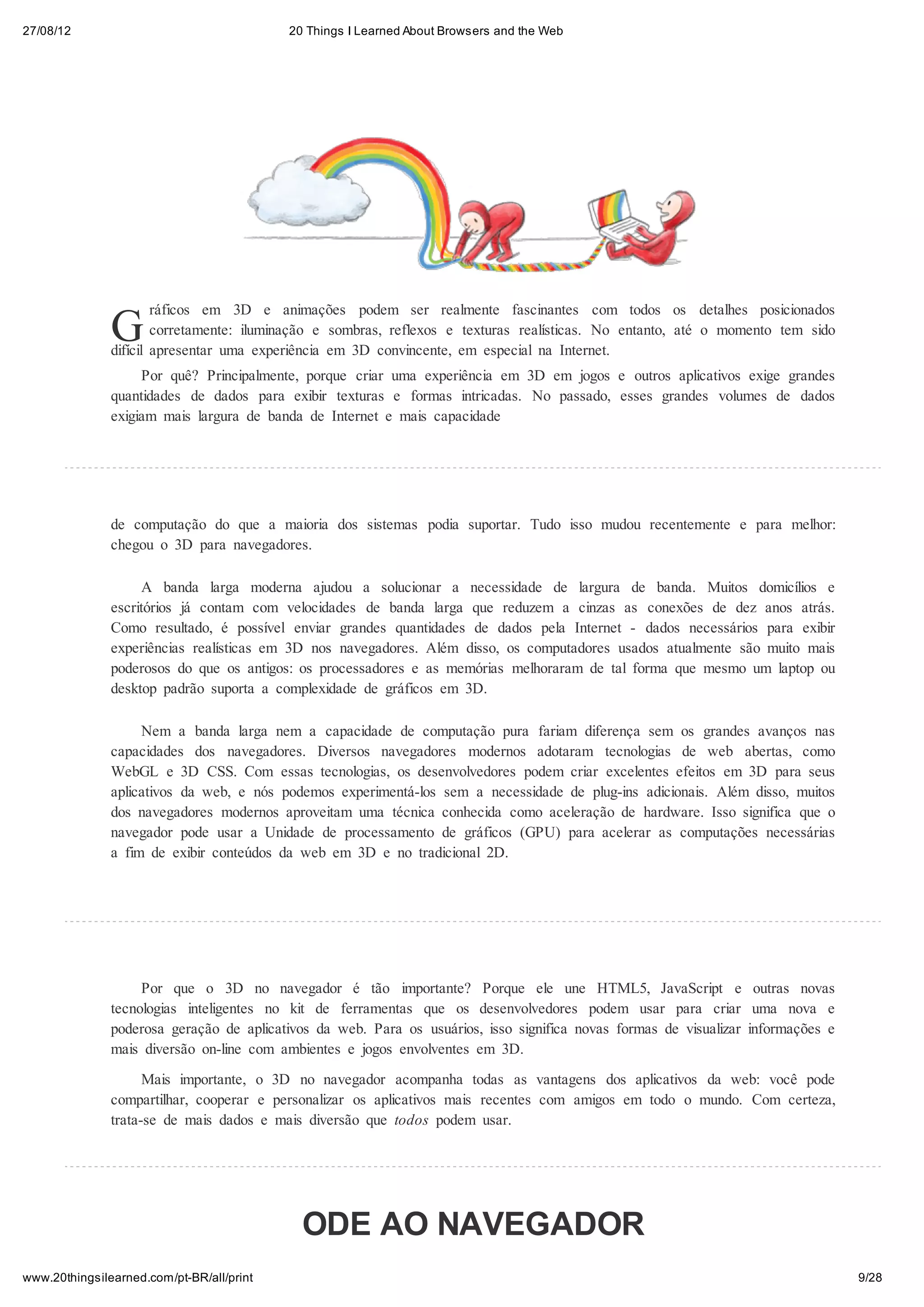 27/08/12                                   20 Things I Learned About Browsers and the Web




               G
                       ráficos em 3D e animações podem ser realmente fascinantes com todos os detalhes posicionados
                       corretamente: iluminação e sombras, reflexos e texturas realísticas. No entanto, até o momento tem sido
               difícil apresentar uma experiência em 3D convincente, em especial na Internet.
                    Por quê? Principalmente, porque criar uma experiência em 3D em jogos e outros aplicativos exige grandes
               quantidades de dados para exibir texturas e formas intricadas. No passado, esses grandes volumes de dados
               exigiam mais largura de banda de Internet e mais capacidade




               de computação do que a maioria dos sistemas podia suportar. Tudo isso mudou recentemente e para melhor:
               chegou o 3D para navegadores.

                    A banda larga moderna ajudou a solucionar a necessidade de largura de banda. Muitos domicílios e
               escritórios já contam com velocidades de banda larga que reduzem a cinzas as conexões de dez anos atrás.
               Como resultado, é possível enviar grandes quantidades de dados pela Internet - dados necessários para exibir
               experiências realísticas em 3D nos navegadores. Além disso, os computadores usados atualmente são muito mais
               poderosos do que os antigos: os processadores e as memórias melhoraram de tal forma que mesmo um laptop ou
               desktop padrão suporta a complexidade de gráficos em 3D.

                    Nem a banda larga nem a capacidade de computação pura fariam diferença sem os grandes avanços nas
               capacidades dos navegadores. Diversos navegadores modernos adotaram tecnologias de web abertas, como
               WebGL e 3D CSS. Com essas tecnologias, os desenvolvedores podem criar excelentes efeitos em 3D para seus
               aplicativos da web, e nós podemos experimentá-los sem a necessidade de plug-ins adicionais. Além disso, muitos
               dos navegadores modernos aproveitam uma técnica conhecida como aceleração de hardware. Isso significa que o
               navegador pode usar a Unidade de processamento de gráficos (GPU) para acelerar as computações necessárias
               a fim de exibir conteúdos da web em 3D e no tradicional 2D.




                    Por que o 3D no navegador é tão importante? Porque ele une HTML5, JavaScript e outras novas
               tecnologias inteligentes no kit de ferramentas que os desenvolvedores podem usar para criar uma nova e
               poderosa geração de aplicativos da web. Para os usuários, isso significa novas formas de visualizar informações e
               mais diversão on-line com ambientes e jogos envolventes em 3D.

                     Mais importante, o 3D no navegador acompanha todas as vantagens dos aplicativos da web: você pode
               compartilhar, cooperar e personalizar os aplicativos mais recentes com amigos em todo o mundo. Com certeza,
               trata-se de mais dados e mais diversão que todos podem usar.




                                             ODE AO NAVEGADOR
www.20thingsilearned.com/pt-BR/all/print                                                                                           9/28
 