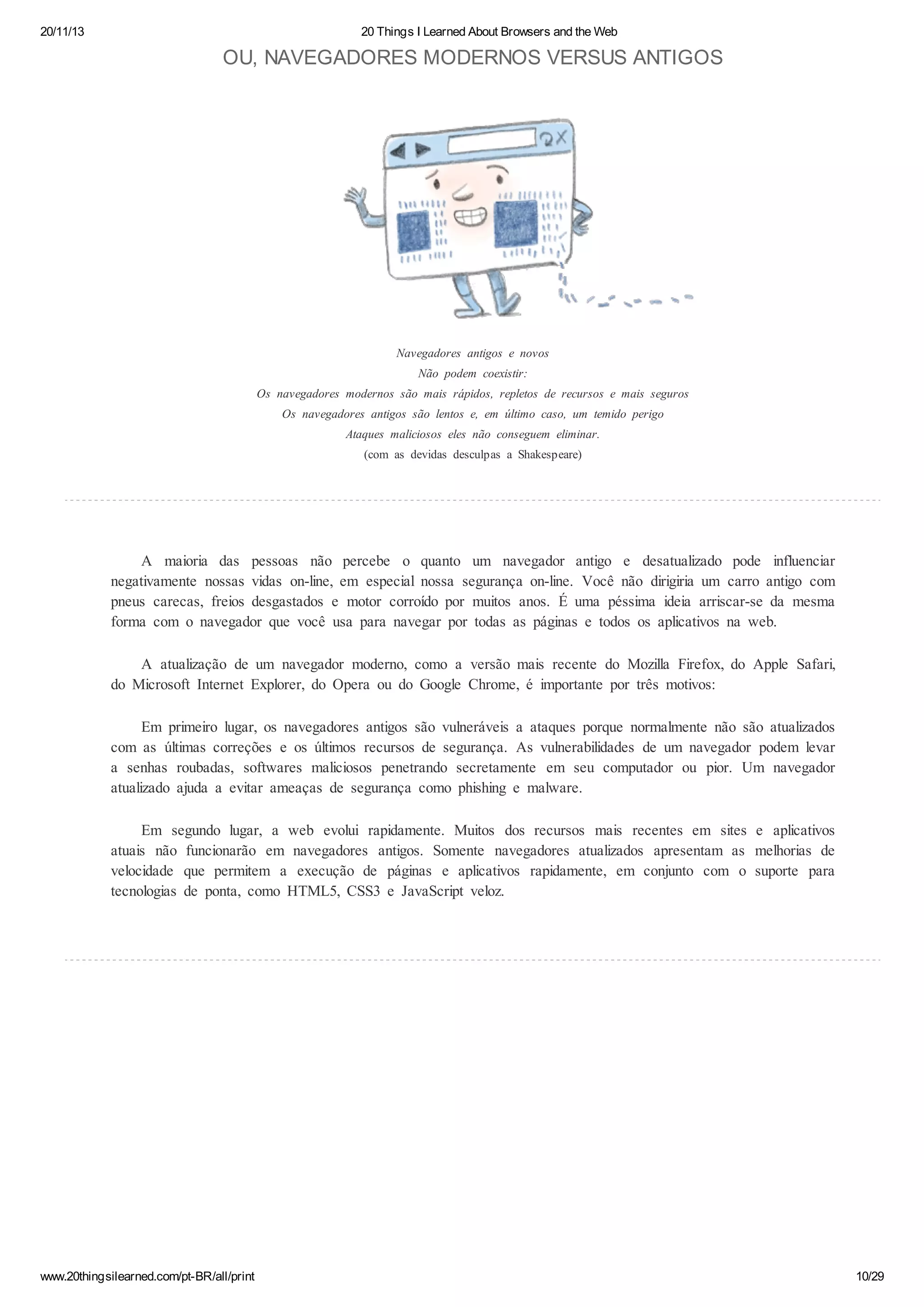 20/11/13

20 Things I Learned About Browsers and the Web

OU, NAVEGADORES MODERNOS VERSUS ANTIGOS

Navegadores antigos e novos
Não podem coexistir:
Os navegadores modernos são mais rápidos, repletos de recursos e mais seguros
Os navegadores antigos são lentos e, em último caso, um temido perigo
Ataques maliciosos eles não conseguem eliminar.
(com as devidas desculpas a Shakespeare)

A maioria das pessoas não percebe o quanto um navegador antigo e desatualizado pode influenciar
negativamente nossas vidas on-line, em especial nossa segurança on-line. Você não dirigiria um carro antigo com
pneus carecas, freios desgastados e motor corroído por muitos anos. É uma péssima ideia arriscar-se da mesma
forma com o navegador que você usa para navegar por todas as páginas e todos os aplicativos na web.
A atualização de um navegador moderno, como a versão mais recente do Mozilla Firefox, do Apple Safari,
do Microsoft Internet Explorer, do Opera ou do Google Chrome, é importante por três motivos:
Em primeiro lugar, os navegadores antigos são vulneráveis a ataques porque normalmente não são atualizados
com as últimas correções e os últimos recursos de segurança. As vulnerabilidades de um navegador podem levar
a senhas roubadas, softwares maliciosos penetrando secretamente em seu computador ou pior. Um navegador
atualizado ajuda a evitar ameaças de segurança como phishing e malware.
Em segundo lugar, a web evolui rapidamente. Muitos dos recursos mais recentes em sites e aplicativos
atuais não funcionarão em navegadores antigos. Somente navegadores atualizados apresentam as melhorias de
velocidade que permitem a execução de páginas e aplicativos rapidamente, em conjunto com o suporte para
tecnologias de ponta, como HTML5, CSS3 e JavaScript veloz.

www.20thingsilearned.com/pt-BR/all/print

10/29

 