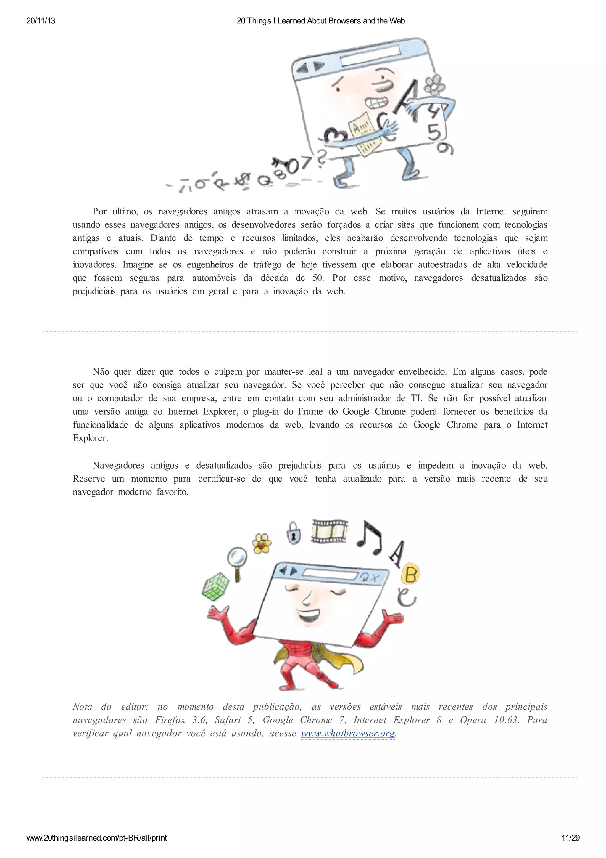 20/11/13

20 Things I Learned About Browsers and the Web

Por último, os navegadores antigos atrasam a inovação da web. Se muitos usuários da Internet seguirem
usando esses navegadores antigos, os desenvolvedores serão forçados a criar sites que funcionem com tecnologias
antigas e atuais. Diante de tempo e recursos limitados, eles acabarão desenvolvendo tecnologias que sejam
compatíveis com todos os navegadores e não poderão construir a próxima geração de aplicativos úteis e
inovadores. Imagine se os engenheiros de tráfego de hoje tivessem que elaborar autoestradas de alta velocidade
que fossem seguras para automóveis da década de 50. Por esse motivo, navegadores desatualizados são
prejudiciais para os usuários em geral e para a inovação da web.

Não quer dizer que todos o culpem por manter-se leal a um navegador envelhecido. Em alguns casos, pode
ser que você não consiga atualizar seu navegador. Se você perceber que não consegue atualizar seu navegador
ou o computador de sua empresa, entre em contato com seu administrador de TI. Se não for possível atualizar
uma versão antiga do Internet Explorer, o plug-in do Frame do Google Chrome poderá fornecer os benefícios da
funcionalidade de alguns aplicativos modernos da web, levando os recursos do Google Chrome para o Internet
Explorer.
Navegadores antigos e desatualizados são prejudiciais para os usuários e impedem a inovação da web.
Reserve um momento para certificar-se de que você tenha atualizado para a versão mais recente de seu
navegador moderno favorito.

Nota do editor: no momento desta publicação, as versões estáveis mais recentes dos principais
navegadores são Firefox 3.6, Safari 5, Google Chrome 7, Internet Explorer 8 e Opera 10.63. Para
verificar qual navegador você está usando, acesse www.whatbrowser.org.

www.20thingsilearned.com/pt-BR/all/print

11/29

 