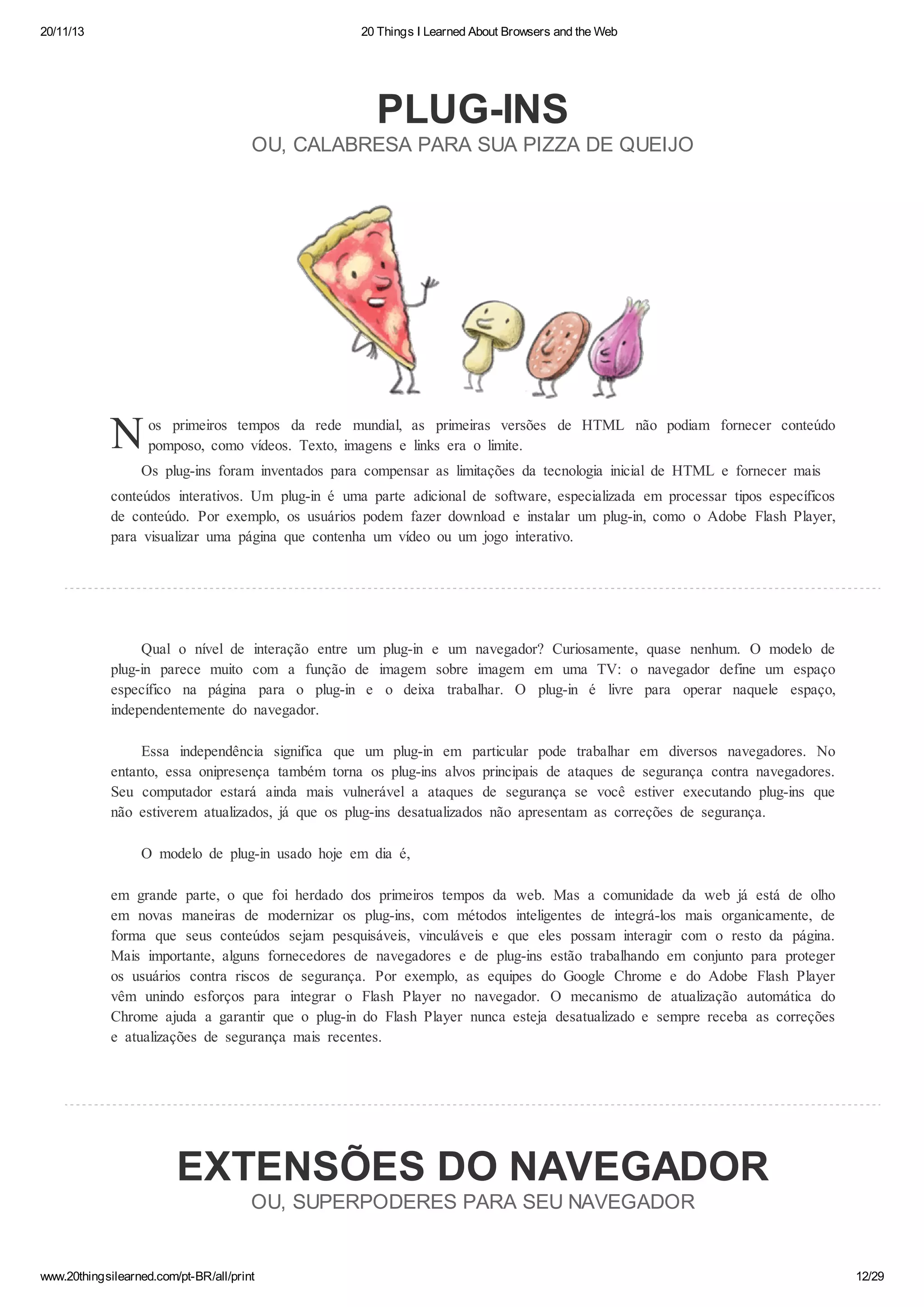 20/11/13

20 Things I Learned About Browsers and the Web

PLUG-INS
OU, CALABRESA PARA SUA PIZZA DE QUEIJO

N

os primeiros tempos da rede mundial, as primeiras versões de HTML não podiam fornecer conteúdo
pomposo, como vídeos. Texto, imagens e links era o limite.

Os plug-ins foram inventados para compensar as limitações da tecnologia inicial de HTML e fornecer mais
conteúdos interativos. Um plug-in é uma parte adicional de software, especializada em processar tipos específicos
de conteúdo. Por exemplo, os usuários podem fazer download e instalar um plug-in, como o Adobe Flash Player,
para visualizar uma página que contenha um vídeo ou um jogo interativo.

Qual o nível de
plug-in parece muito
específico na página
independentemente do

interação entre um plug-in e um navegador? Curiosamente, quase nenhum. O modelo de
com a função de imagem sobre imagem em uma TV: o navegador define um espaço
para o plug-in e o deixa trabalhar. O plug-in é livre para operar naquele espaço,
navegador.

Essa independência significa que um plug-in em particular pode trabalhar em diversos navegadores. No
entanto, essa onipresença também torna os plug-ins alvos principais de ataques de segurança contra navegadores.
Seu computador estará ainda mais vulnerável a ataques de segurança se você estiver executando plug-ins que
não estiverem atualizados, já que os plug-ins desatualizados não apresentam as correções de segurança.
O modelo de plug-in usado hoje em dia é,
em grande parte, o que foi herdado dos primeiros tempos da web. Mas a comunidade da web já está de olho
em novas maneiras de modernizar os plug-ins, com métodos inteligentes de integrá-los mais organicamente, de
forma que seus conteúdos sejam pesquisáveis, vinculáveis e que eles possam interagir com o resto da página.
Mais importante, alguns fornecedores de navegadores e de plug-ins estão trabalhando em conjunto para proteger
os usuários contra riscos de segurança. Por exemplo, as equipes do Google Chrome e do Adobe Flash Player
vêm unindo esforços para integrar o Flash Player no navegador. O mecanismo de atualização automática do
Chrome ajuda a garantir que o plug-in do Flash Player nunca esteja desatualizado e sempre receba as correções
e atualizações de segurança mais recentes.

EXTENSÕES DO NAVEGADOR
OU, SUPERPODERES PARA SEU NAVEGADOR

www.20thingsilearned.com/pt-BR/all/print

12/29

 
