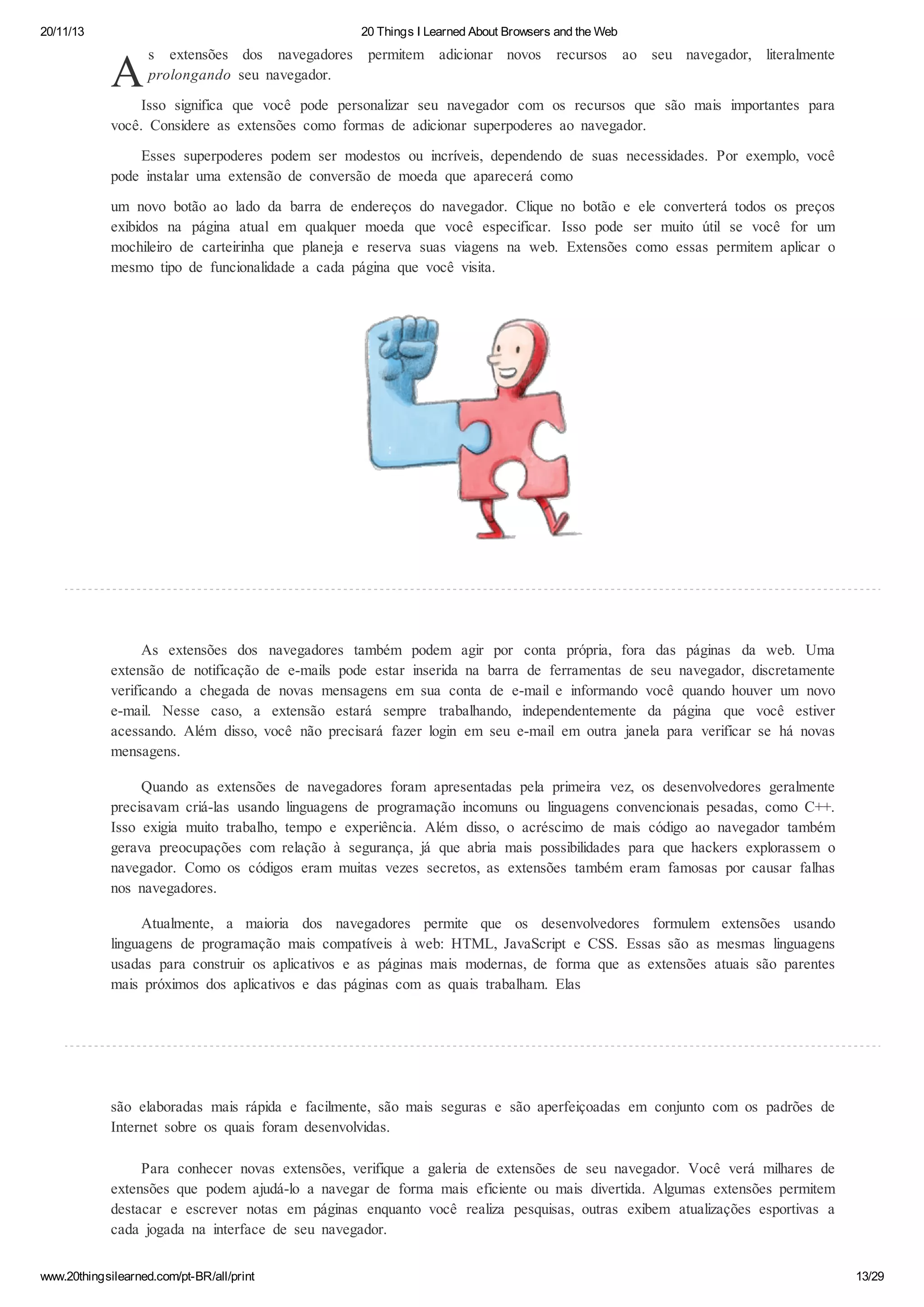 20/11/13

20 Things I Learned About Browsers and the Web

A

s extensões dos navegadores
prolongando seu navegador.

permitem adicionar novos

recursos

ao seu navegador, literalmente

Isso significa que você pode personalizar seu navegador com os recursos que são mais importantes para
você. Considere as extensões como formas de adicionar superpoderes ao navegador.
Esses superpoderes podem ser modestos ou incríveis, dependendo de suas necessidades. Por exemplo, você
pode instalar uma extensão de conversão de moeda que aparecerá como
um novo botão ao lado da barra de endereços do navegador. Clique no botão e ele converterá todos os preços
exibidos na página atual em qualquer moeda que você especificar. Isso pode ser muito útil se você for um
mochileiro de carteirinha que planeja e reserva suas viagens na web. Extensões como essas permitem aplicar o
mesmo tipo de funcionalidade a cada página que você visita.

As extensões dos navegadores também podem agir por conta própria, fora das páginas da web. Uma
extensão de notificação de e-mails pode estar inserida na barra de ferramentas de seu navegador, discretamente
verificando a chegada de novas mensagens em sua conta de e-mail e informando você quando houver um novo
e-mail. Nesse caso, a extensão estará sempre trabalhando, independentemente da página que você estiver
acessando. Além disso, você não precisará fazer login em seu e-mail em outra janela para verificar se há novas
mensagens.
Quando as extensões de navegadores foram apresentadas pela primeira vez, os desenvolvedores geralmente
precisavam criá-las usando linguagens de programação incomuns ou linguagens convencionais pesadas, como C++.
Isso exigia muito trabalho, tempo e experiência. Além disso, o acréscimo de mais código ao navegador também
gerava preocupações com relação à segurança, já que abria mais possibilidades para que hackers explorassem o
navegador. Como os códigos eram muitas vezes secretos, as extensões também eram famosas por causar falhas
nos navegadores.
Atualmente, a maioria dos navegadores permite que os desenvolvedores formulem extensões usando
linguagens de programação mais compatíveis à web: HTML, JavaScript e CSS. Essas são as mesmas linguagens
usadas para construir os aplicativos e as páginas mais modernas, de forma que as extensões atuais são parentes
mais próximos dos aplicativos e das páginas com as quais trabalham. Elas

são elaboradas mais rápida e facilmente, são mais seguras e são aperfeiçoadas em conjunto com os padrões de
Internet sobre os quais foram desenvolvidas.
Para conhecer novas extensões, verifique a galeria de extensões de seu navegador. Você verá milhares de
extensões que podem ajudá-lo a navegar de forma mais eficiente ou mais divertida. Algumas extensões permitem
destacar e escrever notas em páginas enquanto você realiza pesquisas, outras exibem atualizações esportivas a
cada jogada na interface de seu navegador.
www.20thingsilearned.com/pt-BR/all/print

13/29

 