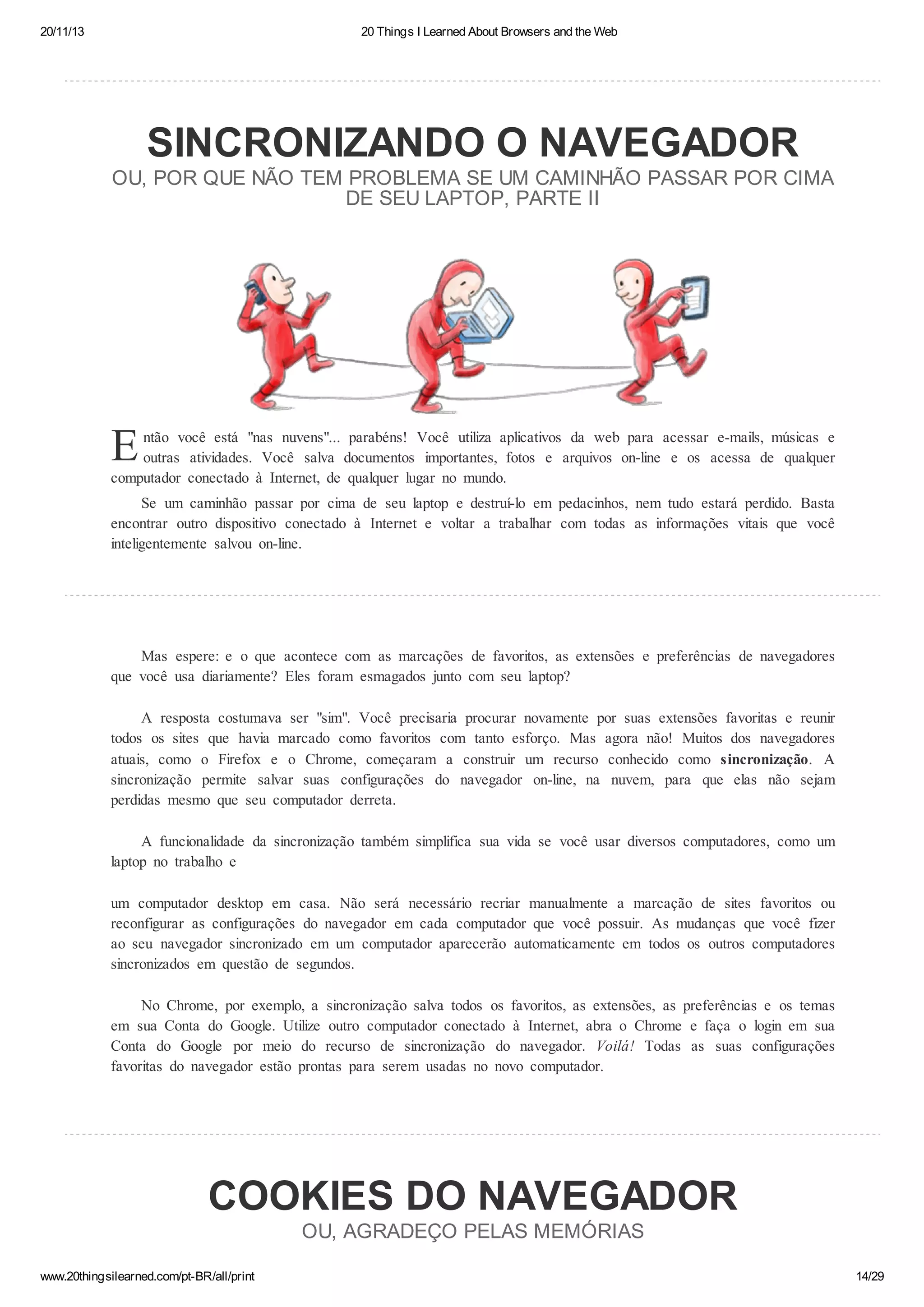 20/11/13

20 Things I Learned About Browsers and the Web

SINCRONIZANDO O NAVEGADOR
OU, POR QUE NÃO TEM PROBLEMA SE UM CAMINHÃO PASSAR POR CIMA
DE SEU LAPTOP, PARTE II

E

ntão você está "nas nuvens"... parabéns! Você utiliza aplicativos da web para acessar e-mails, músicas e
outras atividades. Você salva documentos importantes, fotos e arquivos on-line e os acessa de qualquer
computador conectado à Internet, de qualquer lugar no mundo.
Se um caminhão passar por cima de seu laptop e destruí-lo em pedacinhos, nem tudo estará perdido. Basta
encontrar outro dispositivo conectado à Internet e voltar a trabalhar com todas as informações vitais que você
inteligentemente salvou on-line.

Mas espere: e o que acontece com as marcações de favoritos, as extensões e preferências de navegadores
que você usa diariamente? Eles foram esmagados junto com seu laptop?
A resposta costumava ser "sim". Você precisaria procurar novamente por suas extensões favoritas e reunir
todos os sites que havia marcado como favoritos com tanto esforço. Mas agora não! Muitos dos navegadores
atuais, como o Firefox e o Chrome, começaram a construir um recurso conhecido como sincronização. A
sincronização permite salvar suas configurações do navegador on-line, na nuvem, para que elas não sejam
perdidas mesmo que seu computador derreta.
A funcionalidade da sincronização também simplifica sua vida se você usar diversos computadores, como um
laptop no trabalho e
um computador desktop em casa. Não será necessário recriar manualmente a marcação de sites favoritos ou
reconfigurar as configurações do navegador em cada computador que você possuir. As mudanças que você fizer
ao seu navegador sincronizado em um computador aparecerão automaticamente em todos os outros computadores
sincronizados em questão de segundos.
No Chrome, por exemplo, a sincronização salva todos os favoritos, as extensões, as preferências e os temas
em sua Conta do Google. Utilize outro computador conectado à Internet, abra o Chrome e faça o login em sua
Conta do Google por meio do recurso de sincronização do navegador. Voilá! Todas as suas configurações
favoritas do navegador estão prontas para serem usadas no novo computador.

COOKIES DO NAVEGADOR
OU, AGRADEÇO PELAS MEMÓRIAS
www.20thingsilearned.com/pt-BR/all/print

14/29

 