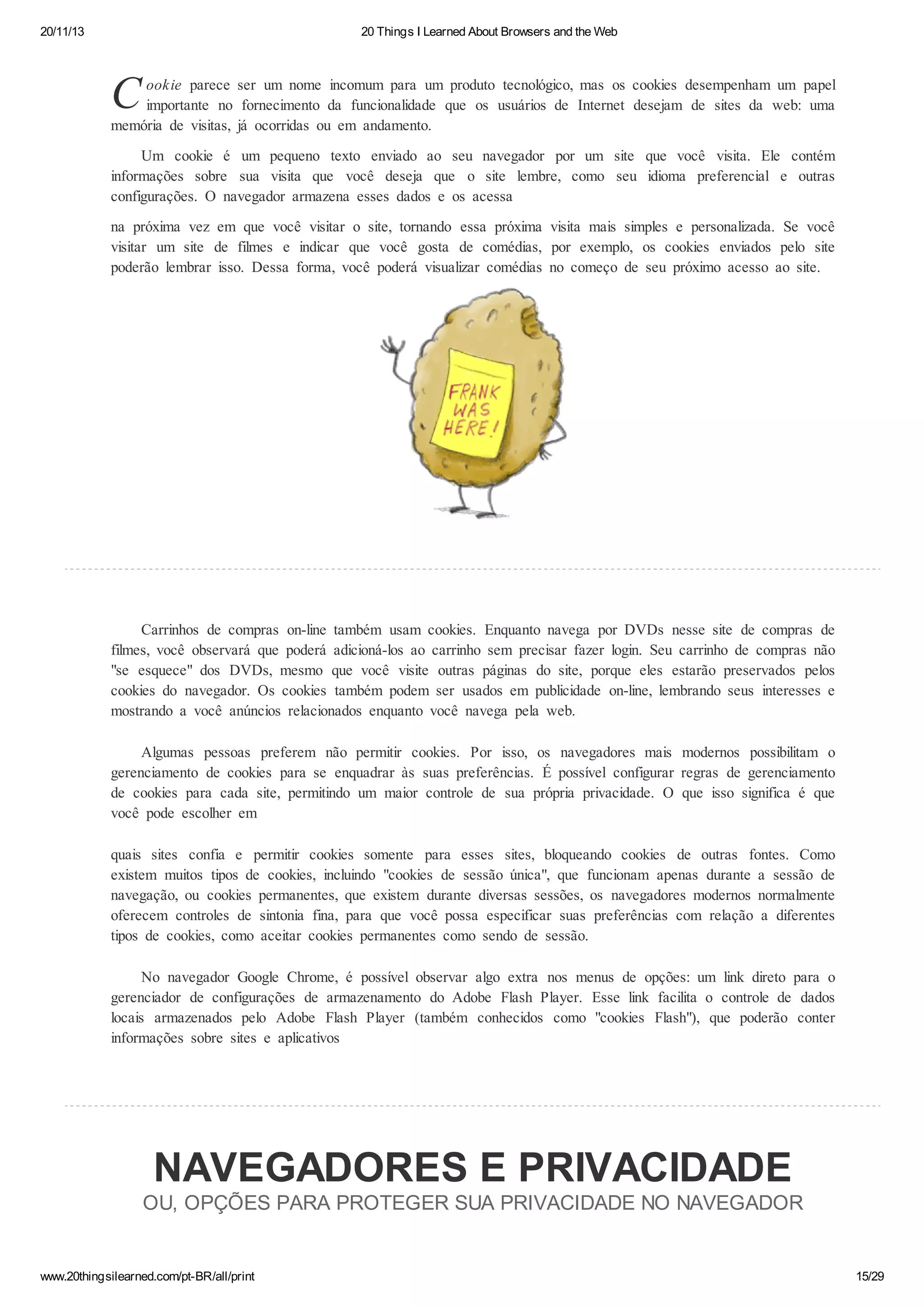 20/11/13

20 Things I Learned About Browsers and the Web

C

ookie parece ser um nome incomum para um produto tecnológico, mas os cookies desempenham um papel
importante no fornecimento da funcionalidade que os usuários de Internet desejam de sites da web: uma
memória de visitas, já ocorridas ou em andamento.
Um cookie é um pequeno texto enviado ao seu navegador por um site que você visita. Ele contém
informações sobre sua visita que você deseja que o site lembre, como seu idioma preferencial e outras
configurações. O navegador armazena esses dados e os acessa
na próxima vez em que você visitar o site, tornando essa próxima visita mais simples e personalizada. Se você
visitar um site de filmes e indicar que você gosta de comédias, por exemplo, os cookies enviados pelo site
poderão lembrar isso. Dessa forma, você poderá visualizar comédias no começo de seu próximo acesso ao site.

Carrinhos de compras on-line também usam cookies. Enquanto navega por DVDs nesse site de compras de
filmes, você observará que poderá adicioná-los ao carrinho sem precisar fazer login. Seu carrinho de compras não
"se esquece" dos DVDs, mesmo que você visite outras páginas do site, porque eles estarão preservados pelos
cookies do navegador. Os cookies também podem ser usados em publicidade on-line, lembrando seus interesses e
mostrando a você anúncios relacionados enquanto você navega pela web.
Algumas pessoas preferem não permitir cookies. Por isso, os navegadores mais modernos possibilitam o
gerenciamento de cookies para se enquadrar às suas preferências. É possível configurar regras de gerenciamento
de cookies para cada site, permitindo um maior controle de sua própria privacidade. O que isso significa é que
você pode escolher em
quais sites confia e permitir cookies somente para esses sites, bloqueando cookies de outras fontes. Como
existem muitos tipos de cookies, incluindo "cookies de sessão única", que funcionam apenas durante a sessão de
navegação, ou cookies permanentes, que existem durante diversas sessões, os navegadores modernos normalmente
oferecem controles de sintonia fina, para que você possa especificar suas preferências com relação a diferentes
tipos de cookies, como aceitar cookies permanentes como sendo de sessão.
No navegador Google Chrome, é possível observar algo extra nos menus de opções: um link direto para o
gerenciador de configurações de armazenamento do Adobe Flash Player. Esse link facilita o controle de dados
locais armazenados pelo Adobe Flash Player (também conhecidos como "cookies Flash"), que poderão conter
informações sobre sites e aplicativos

NAVEGADORES E PRIVACIDADE
OU, OPÇÕES PARA PROTEGER SUA PRIVACIDADE NO NAVEGADOR

www.20thingsilearned.com/pt-BR/all/print

15/29

 