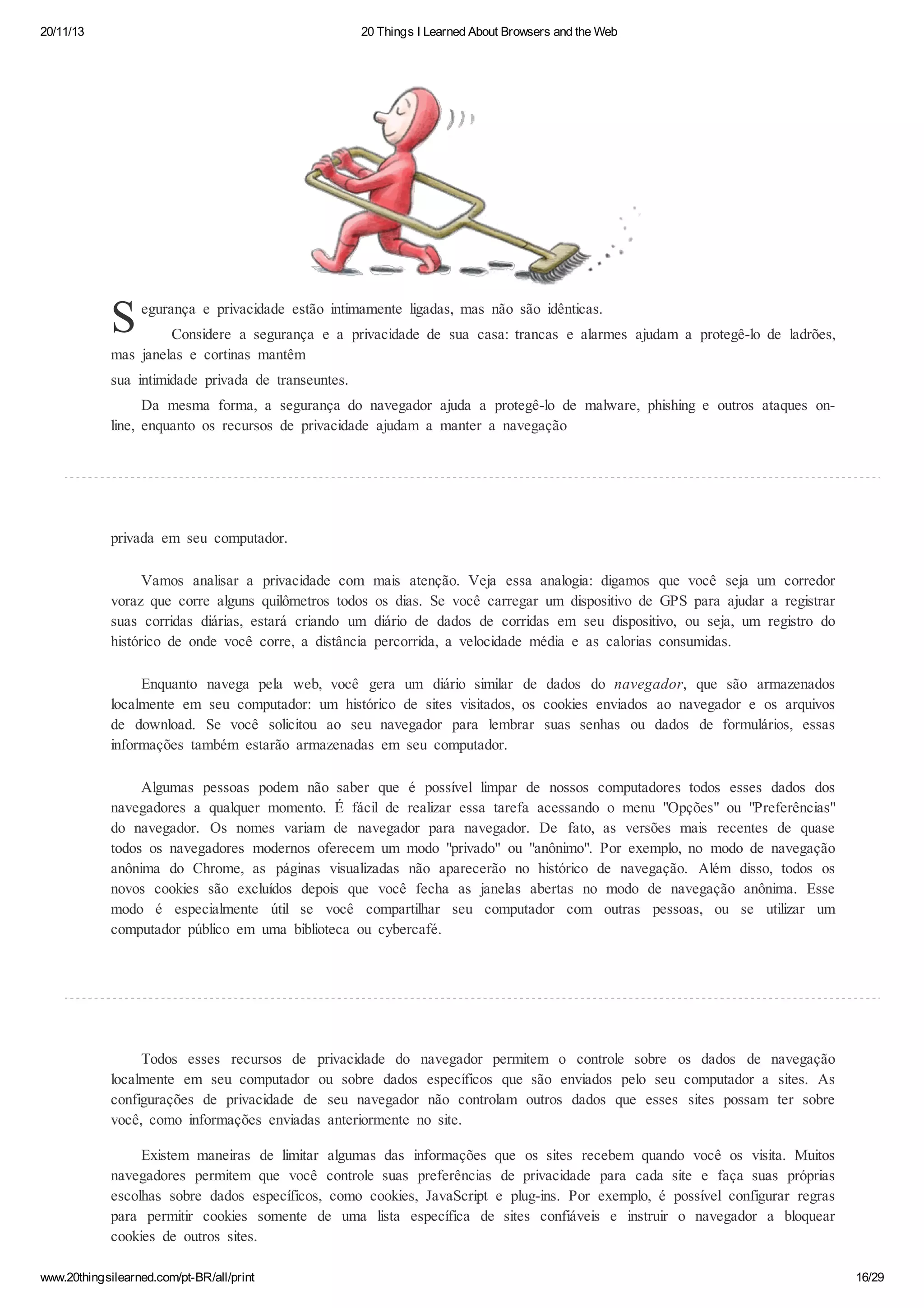 20/11/13

20 Things I Learned About Browsers and the Web

S

egurança e privacidade estão intimamente ligadas, mas não são idênticas.

Considere a segurança e a privacidade de sua casa: trancas e alarmes ajudam a protegê-lo de ladrões,
mas janelas e cortinas mantêm
sua intimidade privada de transeuntes.
Da mesma forma, a segurança do navegador ajuda a protegê-lo de malware, phishing e outros ataques online, enquanto os recursos de privacidade ajudam a manter a navegação

privada em seu computador.
Vamos analisar a privacidade com
voraz que corre alguns quilômetros todos
suas corridas diárias, estará criando um
histórico de onde você corre, a distância

mais atenção. Veja essa analogia: digamos que você seja um corredor
os dias. Se você carregar um dispositivo de GPS para ajudar a registrar
diário de dados de corridas em seu dispositivo, ou seja, um registro do
percorrida, a velocidade média e as calorias consumidas.

Enquanto navega pela web, você gera um diário similar de dados do navegador, que são armazenados
localmente em seu computador: um histórico de sites visitados, os cookies enviados ao navegador e os arquivos
de download. Se você solicitou ao seu navegador para lembrar suas senhas ou dados de formulários, essas
informações também estarão armazenadas em seu computador.
Algumas pessoas podem não saber que é possível limpar de nossos computadores todos esses dados dos
navegadores a qualquer momento. É fácil de realizar essa tarefa acessando o menu "Opções" ou "Preferências"
do navegador. Os nomes variam de navegador para navegador. De fato, as versões mais recentes de quase
todos os navegadores modernos oferecem um modo "privado" ou "anônimo". Por exemplo, no modo de navegação
anônima do Chrome, as páginas visualizadas não aparecerão no histórico de navegação. Além disso, todos os
novos cookies são excluídos depois que você fecha as janelas abertas no modo de navegação anônima. Esse
modo é especialmente útil se você compartilhar seu computador com outras pessoas, ou se utilizar um
computador público em uma biblioteca ou cybercafé.

Todos esses recursos de privacidade do navegador permitem o controle sobre os dados de navegação
localmente em seu computador ou sobre dados específicos que são enviados pelo seu computador a sites. As
configurações de privacidade de seu navegador não controlam outros dados que esses sites possam ter sobre
você, como informações enviadas anteriormente no site.
Existem maneiras de limitar algumas das informações que os sites recebem quando você os visita. Muitos
navegadores permitem que você controle suas preferências de privacidade para cada site e faça suas próprias
escolhas sobre dados específicos, como cookies, JavaScript e plug-ins. Por exemplo, é possível configurar regras
para permitir cookies somente de uma lista específica de sites confiáveis e instruir o navegador a bloquear
cookies de outros sites.
www.20thingsilearned.com/pt-BR/all/print

16/29

 
