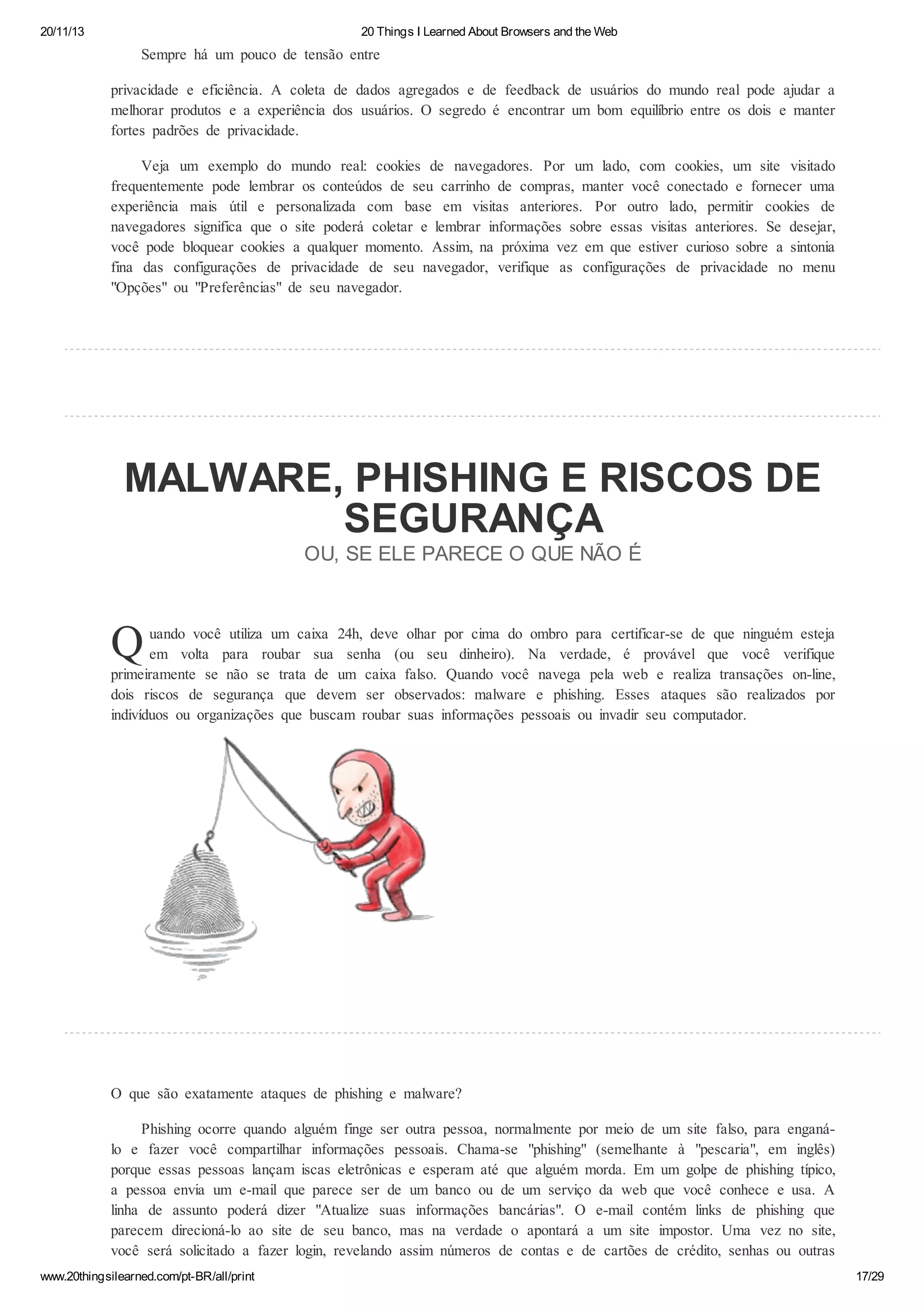 20/11/13

20 Things I Learned About Browsers and the Web

Sempre há um pouco de tensão entre
privacidade e eficiência. A coleta de dados agregados e de feedback de usuários do mundo real pode ajudar a
melhorar produtos e a experiência dos usuários. O segredo é encontrar um bom equilíbrio entre os dois e manter
fortes padrões de privacidade.
Veja um exemplo do mundo real: cookies de navegadores. Por um lado, com cookies, um site visitado
frequentemente pode lembrar os conteúdos de seu carrinho de compras, manter você conectado e fornecer uma
experiência mais útil e personalizada com base em visitas anteriores. Por outro lado, permitir cookies de
navegadores significa que o site poderá coletar e lembrar informações sobre essas visitas anteriores. Se desejar,
você pode bloquear cookies a qualquer momento. Assim, na próxima vez em que estiver curioso sobre a sintonia
fina das configurações de privacidade de seu navegador, verifique as configurações de privacidade no menu
"Opções" ou "Preferências" de seu navegador.

MALWARE, PHISHING E RISCOS DE
SEGURANÇA
OU, SE ELE PARECE O QUE NÃO É

Q

uando você utiliza um caixa 24h, deve olhar por cima do ombro para certificar-se de que ninguém esteja
em volta para roubar sua senha (ou seu dinheiro). Na verdade, é provável que você verifique
primeiramente se não se trata de um caixa falso. Quando você navega pela web e realiza transações on-line,
dois riscos de segurança que devem ser observados: malware e phishing. Esses ataques são realizados por
indivíduos ou organizações que buscam roubar suas informações pessoais ou invadir seu computador.

O que são exatamente ataques de phishing e malware?
Phishing ocorre quando alguém finge ser outra pessoa, normalmente por meio de um site falso, para enganálo e fazer você compartilhar informações pessoais. Chama-se "phishing" (semelhante à "pescaria", em inglês)
porque essas pessoas lançam iscas eletrônicas e esperam até que alguém morda. Em um golpe de phishing típico,
a pessoa envia um e-mail que parece ser de um banco ou de um serviço da web que você conhece e usa. A
linha de assunto poderá dizer "Atualize suas informações bancárias". O e-mail contém links de phishing que
parecem direcioná-lo ao site de seu banco, mas na verdade o apontará a um site impostor. Uma vez no site,
você será solicitado a fazer login, revelando assim números de contas e de cartões de crédito, senhas ou outras
www.20thingsilearned.com/pt-BR/all/print

17/29

 