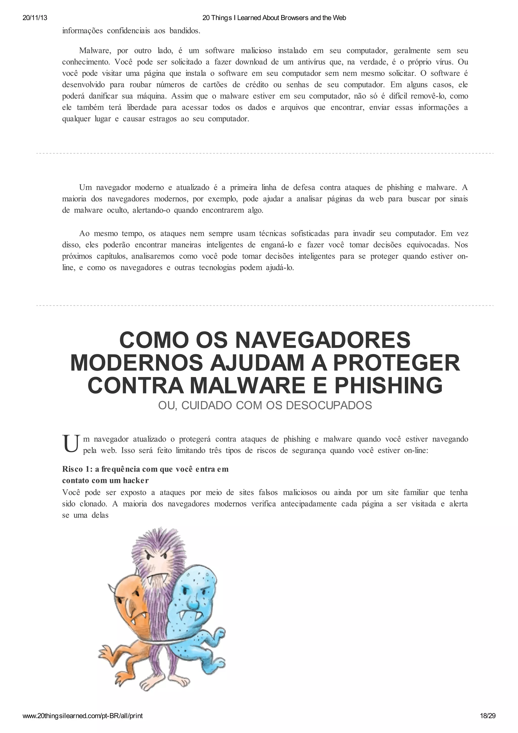 20/11/13

20 Things I Learned About Browsers and the Web

informações confidenciais aos bandidos.
Malware, por outro lado, é um software malicioso instalado em seu computador, geralmente sem seu
conhecimento. Você pode ser solicitado a fazer download de um antivírus que, na verdade, é o próprio vírus. Ou
você pode visitar uma página que instala o software em seu computador sem nem mesmo solicitar. O software é
desenvolvido para roubar números de cartões de crédito ou senhas de seu computador. Em alguns casos, ele
poderá danificar sua máquina. Assim que o malware estiver em seu computador, não só é difícil removê-lo, como
ele também terá liberdade para acessar todos os dados e arquivos que encontrar, enviar essas informações a
qualquer lugar e causar estragos ao seu computador.

Um navegador moderno e atualizado é a primeira linha de defesa contra ataques de phishing e malware. A
maioria dos navegadores modernos, por exemplo, pode ajudar a analisar páginas da web para buscar por sinais
de malware oculto, alertando-o quando encontrarem algo.
Ao mesmo tempo, os ataques nem sempre usam técnicas sofisticadas para invadir seu computador. Em vez
disso, eles poderão encontrar maneiras inteligentes de enganá-lo e fazer você tomar decisões equivocadas. Nos
próximos capítulos, analisaremos como você pode tomar decisões inteligentes para se proteger quando estiver online, e como os navegadores e outras tecnologias podem ajudá-lo.

COMO OS NAVEGADORES
MODERNOS AJUDAM A PROTEGER
CONTRA MALWARE E PHISHING
OU, CUIDADO COM OS DESOCUPADOS

U

m navegador atualizado o protegerá contra ataques de phishing e malware quando você estiver navegando
pela web. Isso será feito limitando três tipos de riscos de segurança quando você estiver on-line:

Risco 1: a frequência com que você entra em
contato com um hacker
Você pode ser exposto a ataques por meio de sites falsos maliciosos ou ainda por um site familiar que tenha
sido clonado. A maioria dos navegadores modernos verifica antecipadamente cada página a ser visitada e alerta
se uma delas

www.20thingsilearned.com/pt-BR/all/print

18/29

 