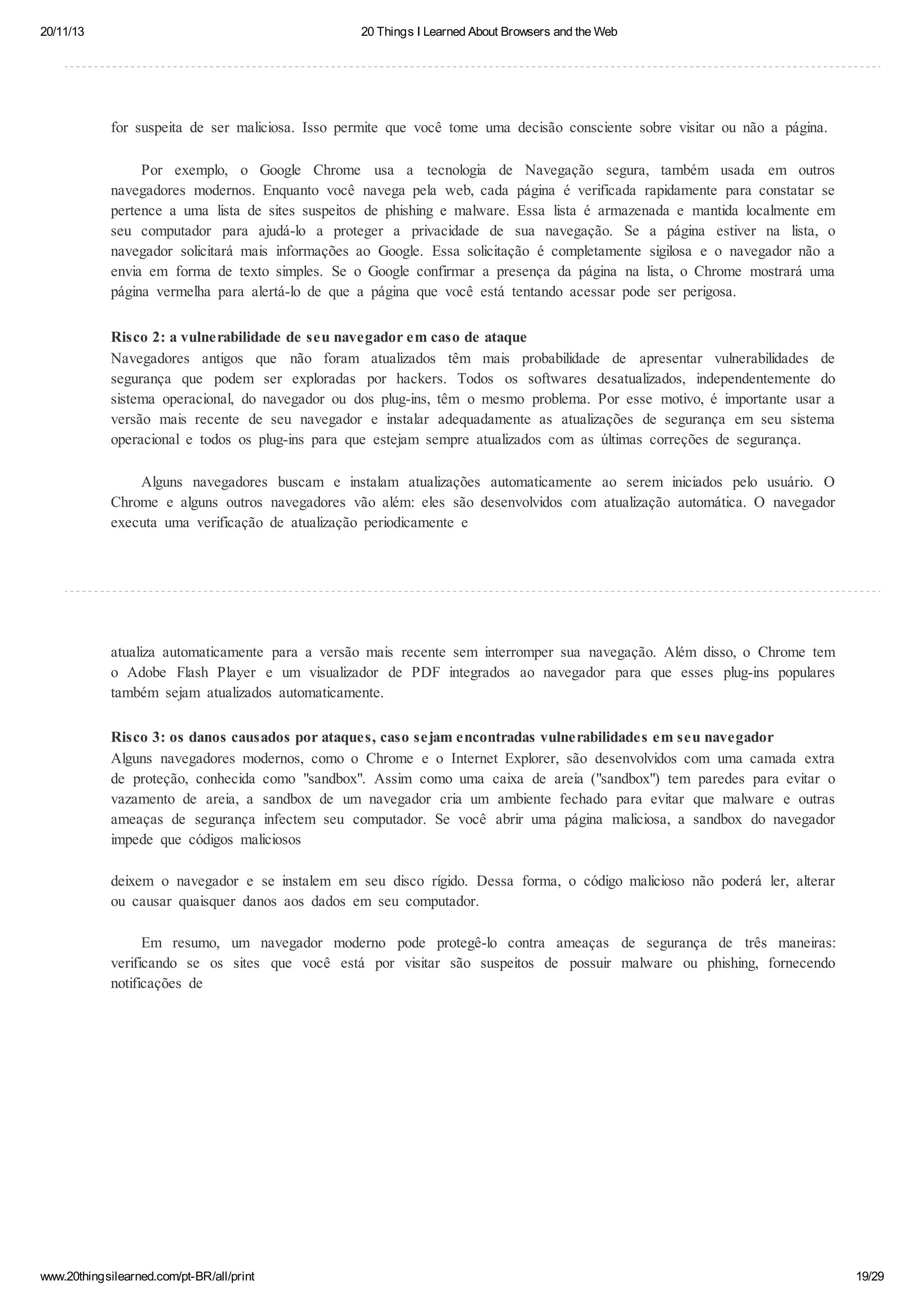 20/11/13

20 Things I Learned About Browsers and the Web

for suspeita de ser maliciosa. Isso permite que você tome uma decisão consciente sobre visitar ou não a página.
Por exemplo, o Google Chrome usa a tecnologia de Navegação segura, também usada em outros
navegadores modernos. Enquanto você navega pela web, cada página é verificada rapidamente para constatar se
pertence a uma lista de sites suspeitos de phishing e malware. Essa lista é armazenada e mantida localmente em
seu computador para ajudá-lo a proteger a privacidade de sua navegação. Se a página estiver na lista, o
navegador solicitará mais informações ao Google. Essa solicitação é completamente sigilosa e o navegador não a
envia em forma de texto simples. Se o Google confirmar a presença da página na lista, o Chrome mostrará uma
página vermelha para alertá-lo de que a página que você está tentando acessar pode ser perigosa.
Risco 2: a vulnerabilidade de seu navegador em caso de ataque
Navegadores antigos que não foram atualizados têm mais probabilidade de apresentar vulnerabilidades de
segurança que podem ser exploradas por hackers. Todos os softwares desatualizados, independentemente do
sistema operacional, do navegador ou dos plug-ins, têm o mesmo problema. Por esse motivo, é importante usar a
versão mais recente de seu navegador e instalar adequadamente as atualizações de segurança em seu sistema
operacional e todos os plug-ins para que estejam sempre atualizados com as últimas correções de segurança.
Alguns navegadores buscam e instalam atualizações automaticamente ao serem iniciados pelo usuário. O
Chrome e alguns outros navegadores vão além: eles são desenvolvidos com atualização automática. O navegador
executa uma verificação de atualização periodicamente e

atualiza automaticamente para a versão mais recente sem interromper sua navegação. Além disso, o Chrome tem
o Adobe Flash Player e um visualizador de PDF integrados ao navegador para que esses plug-ins populares
também sejam atualizados automaticamente.
Risco 3: os danos causados por ataques, caso sejam encontradas vulnerabilidades em seu navegador
Alguns navegadores modernos, como o Chrome e o Internet Explorer, são desenvolvidos com uma camada extra
de proteção, conhecida como "sandbox". Assim como uma caixa de areia ("sandbox") tem paredes para evitar o
vazamento de areia, a sandbox de um navegador cria um ambiente fechado para evitar que malware e outras
ameaças de segurança infectem seu computador. Se você abrir uma página maliciosa, a sandbox do navegador
impede que códigos maliciosos
deixem o navegador e se instalem em seu disco rígido. Dessa forma, o código malicioso não poderá ler, alterar
ou causar quaisquer danos aos dados em seu computador.
Em resumo, um navegador moderno pode protegê-lo contra ameaças de segurança de três maneiras:
verificando se os sites que você está por visitar são suspeitos de possuir malware ou phishing, fornecendo
notificações de

www.20thingsilearned.com/pt-BR/all/print

19/29

 