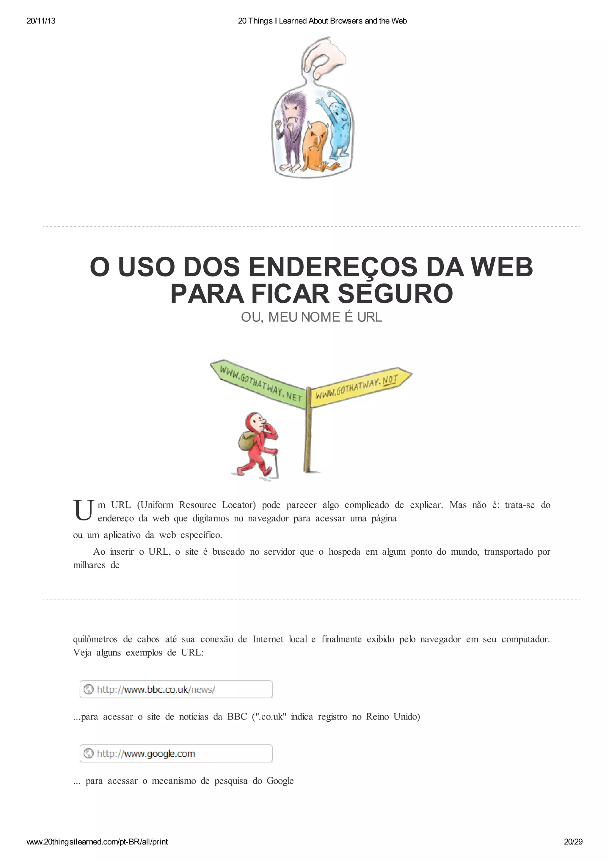 20/11/13

20 Things I Learned About Browsers and the Web

O USO DOS ENDEREÇOS DA WEB
PARA FICAR SEGURO
OU, MEU NOME É URL

U

m URL (Uniform Resource Locator) pode parecer algo complicado de explicar. Mas não é: trata-se do
endereço da web que digitamos no navegador para acessar uma página

ou um aplicativo da web específico.
Ao inserir o URL, o site é buscado no servidor que o hospeda em algum ponto do mundo, transportado por
milhares de

quilômetros de cabos até sua conexão de Internet local e finalmente exibido pelo navegador em seu computador.
Veja alguns exemplos de URL:

...para acessar o site de notícias da BBC (".co.uk" indica registro no Reino Unido)

... para acessar o mecanismo de pesquisa do Google

www.20thingsilearned.com/pt-BR/all/print

20/29

 