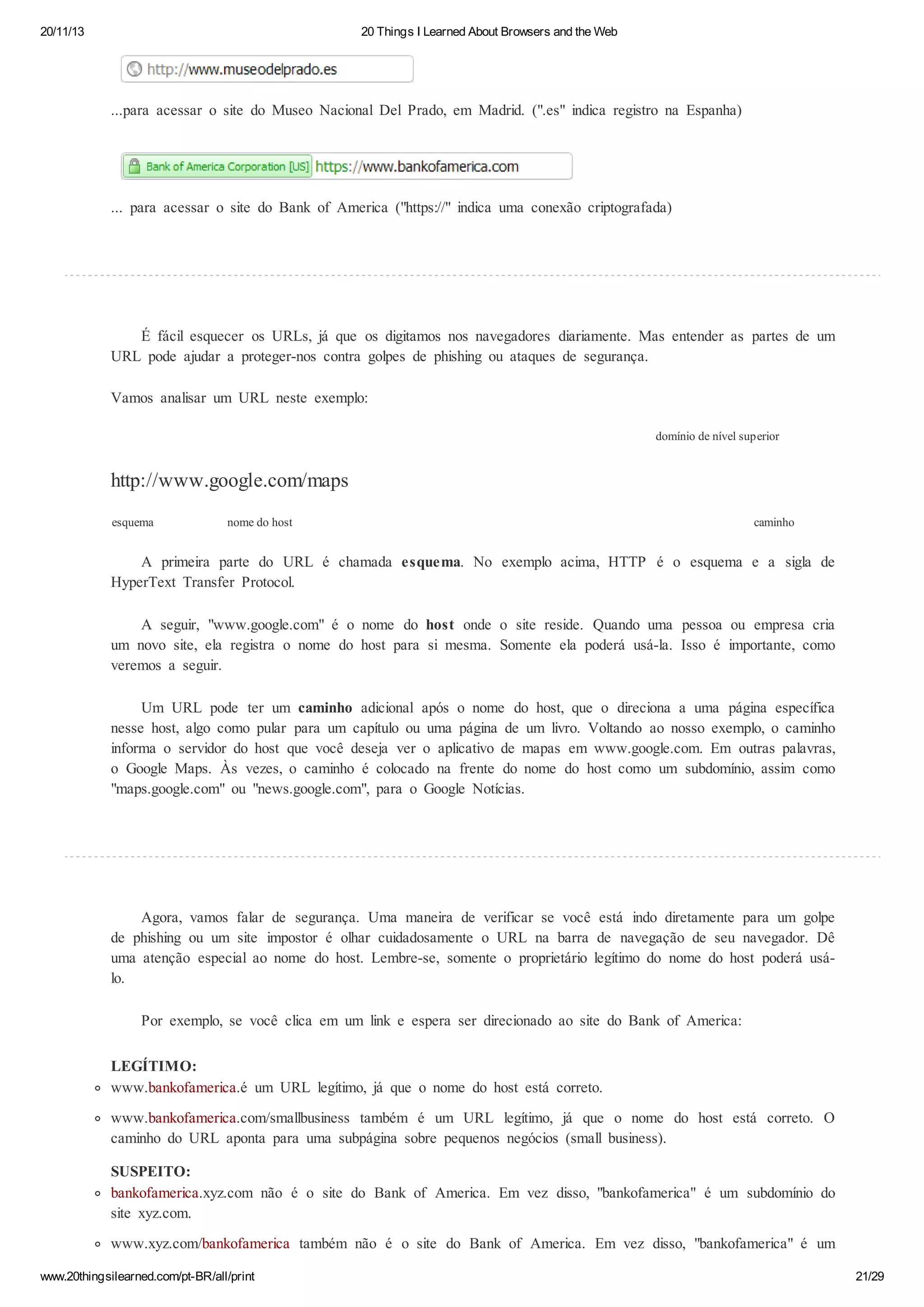 20/11/13

20 Things I Learned About Browsers and the Web

...para acessar o site do Museo Nacional Del Prado, em Madrid. (".es" indica registro na Espanha)

... para acessar o site do Bank of America ("https://" indica uma conexão criptografada)

É fácil esquecer os URLs, já que os digitamos nos navegadores diariamente. Mas entender as partes de um
URL pode ajudar a proteger-nos contra golpes de phishing ou ataques de segurança.
Vamos analisar um URL neste exemplo:
domínio de nível superior

http://www.google.com/maps
esquema

nome do host

caminho

A primeira parte do URL é chamada esquema. No exemplo acima, HTTP é o esquema e a sigla de
HyperText Transfer Protocol.
A seguir, "www.google.com" é o nome do host onde o site reside. Quando uma pessoa ou empresa cria
um novo site, ela registra o nome do host para si mesma. Somente ela poderá usá-la. Isso é importante, como
veremos a seguir.
Um URL pode ter um caminho adicional após o nome do host, que o direciona a uma página específica
nesse host, algo como pular para um capítulo ou uma página de um livro. Voltando ao nosso exemplo, o caminho
informa o servidor do host que você deseja ver o aplicativo de mapas em www.google.com. Em outras palavras,
o Google Maps. Às vezes, o caminho é colocado na frente do nome do host como um subdomínio, assim como
"maps.google.com" ou "news.google.com", para o Google Notícias.

Agora, vamos falar de segurança. Uma maneira de verificar se você está indo diretamente para um golpe
de phishing ou um site impostor é olhar cuidadosamente o URL na barra de navegação de seu navegador. Dê
uma atenção especial ao nome do host. Lembre-se, somente o proprietário legítimo do nome do host poderá usálo.
Por exemplo, se você clica em um link e espera ser direcionado ao site do Bank of America:
LEGÍTIMO:
www.bankofamerica.é um URL legítimo, já que o nome do host está correto.
www.bankofamerica.com/smallbusiness também é um URL legítimo, já que o nome do host está correto. O
caminho do URL aponta para uma subpágina sobre pequenos negócios (small business).
SUSPEITO:
bankofamerica.xyz.com não é o site do Bank of America. Em vez disso, "bankofamerica" é um subdomínio do
site xyz.com.
www.xyz.com/bankofamerica também não é o site do Bank of America. Em vez disso, "bankofamerica" é um
www.20thingsilearned.com/pt-BR/all/print

21/29

 