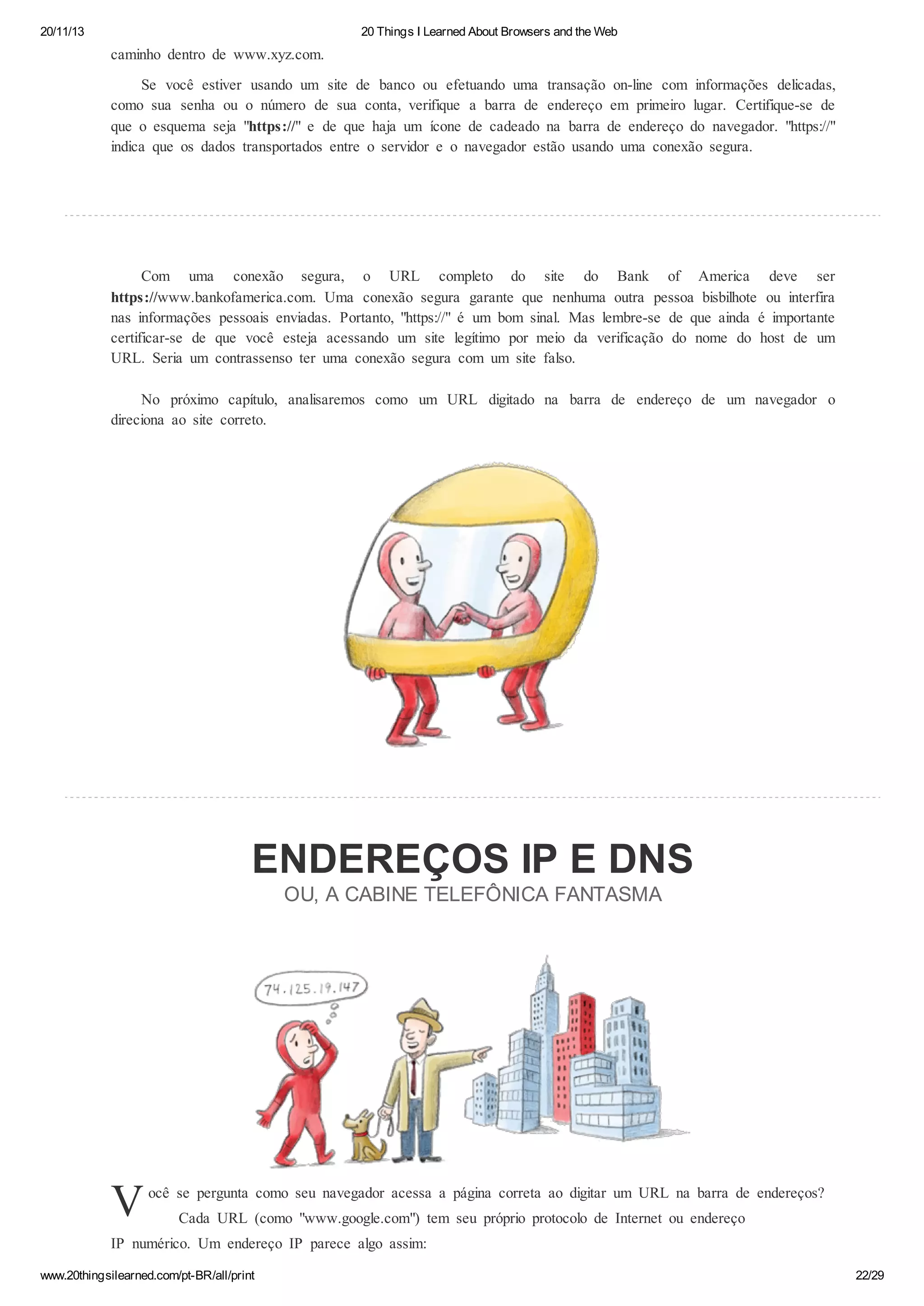 20/11/13

20 Things I Learned About Browsers and the Web

caminho dentro de www.xyz.com.
Se você estiver usando um site de banco ou efetuando uma transação on-line com informações delicadas,
como sua senha ou o número de sua conta, verifique a barra de endereço em primeiro lugar. Certifique-se de
que o esquema seja "https://" e de que haja um ícone de cadeado na barra de endereço do navegador. "https://"
indica que os dados transportados entre o servidor e o navegador estão usando uma conexão segura.

Com uma conexão segura, o URL completo do site do Bank of America deve ser
https://www.bankofamerica.com. Uma conexão segura garante que nenhuma outra pessoa bisbilhote ou interfira
nas informações pessoais enviadas. Portanto, "https://" é um bom sinal. Mas lembre-se de que ainda é importante
certificar-se de que você esteja acessando um site legítimo por meio da verificação do nome do host de um
URL. Seria um contrassenso ter uma conexão segura com um site falso.
No próximo capítulo, analisaremos como um URL digitado na barra de endereço de um navegador o
direciona ao site correto.

ENDEREÇOS IP E DNS
OU, A CABINE TELEFÔNICA FANTASMA

V

ocê se pergunta como seu navegador acessa a página correta ao digitar um URL na barra de endereços?
Cada URL (como "www.google.com") tem seu próprio protocolo de Internet ou endereço

IP numérico. Um endereço IP parece algo assim:
www.20thingsilearned.com/pt-BR/all/print

22/29

 