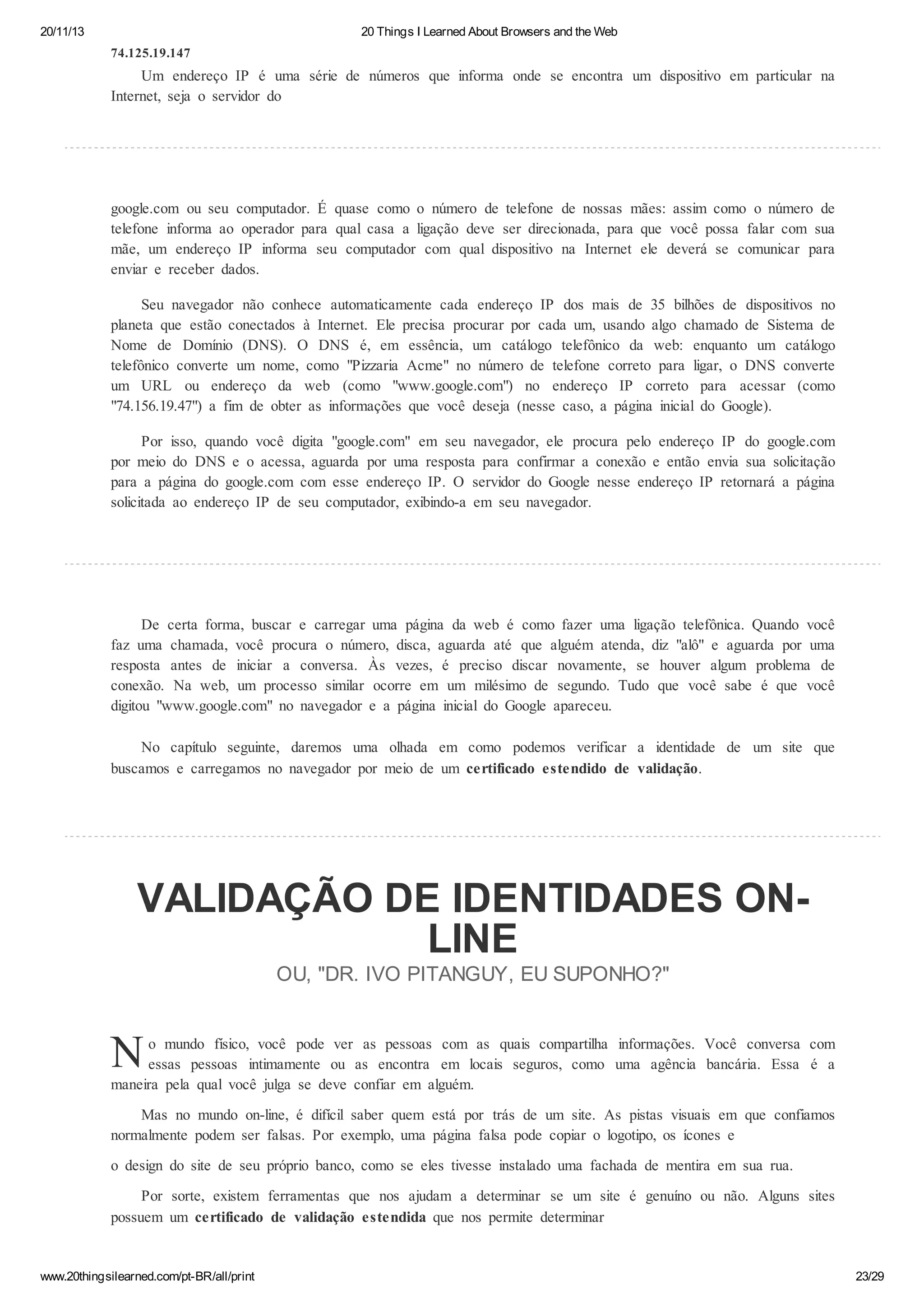 20/11/13

20 Things I Learned About Browsers and the Web

74.125.19.147

Um endereço IP é uma série de números que informa onde se encontra um dispositivo em particular na
Internet, seja o servidor do

google.com ou seu computador. É quase como o número de telefone de nossas mães: assim como o número de
telefone informa ao operador para qual casa a ligação deve ser direcionada, para que você possa falar com sua
mãe, um endereço IP informa seu computador com qual dispositivo na Internet ele deverá se comunicar para
enviar e receber dados.
Seu navegador não conhece automaticamente cada endereço IP dos mais de 35 bilhões de dispositivos no
planeta que estão conectados à Internet. Ele precisa procurar por cada um, usando algo chamado de Sistema de
Nome de Domínio (DNS). O DNS é, em essência, um catálogo telefônico da web: enquanto um catálogo
telefônico converte um nome, como "Pizzaria Acme" no número de telefone correto para ligar, o DNS converte
um URL ou endereço da web (como "www.google.com") no endereço IP correto para acessar (como
"74.156.19.47") a fim de obter as informações que você deseja (nesse caso, a página inicial do Google).
Por isso, quando você digita "google.com" em seu navegador, ele procura pelo endereço IP do google.com
por meio do DNS e o acessa, aguarda por uma resposta para confirmar a conexão e então envia sua solicitação
para a página do google.com com esse endereço IP. O servidor do Google nesse endereço IP retornará a página
solicitada ao endereço IP de seu computador, exibindo-a em seu navegador.

De certa forma, buscar e carregar uma página da web é como fazer uma ligação telefônica. Quando você
faz uma chamada, você procura o número, disca, aguarda até que alguém atenda, diz "alô" e aguarda por uma
resposta antes de iniciar a conversa. Às vezes, é preciso discar novamente, se houver algum problema de
conexão. Na web, um processo similar ocorre em um milésimo de segundo. Tudo que você sabe é que você
digitou "www.google.com" no navegador e a página inicial do Google apareceu.
No capítulo seguinte, daremos uma olhada em como podemos verificar a identidade de um site que
buscamos e carregamos no navegador por meio de um certificado estendido de validação.

VALIDAÇÃO DE IDENTIDADES ONLINE
OU, "DR. IVO PITANGUY, EU SUPONHO?"

N

o mundo físico, você pode ver as pessoas com as quais compartilha informações. Você conversa com
essas pessoas intimamente ou as encontra em locais seguros, como uma agência bancária. Essa é a
maneira pela qual você julga se deve confiar em alguém.
Mas no mundo on-line, é difícil saber quem está por trás de um site. As pistas visuais em que confiamos
normalmente podem ser falsas. Por exemplo, uma página falsa pode copiar o logotipo, os ícones e
o design do site de seu próprio banco, como se eles tivesse instalado uma fachada de mentira em sua rua.
Por sorte, existem ferramentas que nos ajudam a determinar se um site é genuíno ou não. Alguns sites
possuem um certificado de validação estendida que nos permite determinar

www.20thingsilearned.com/pt-BR/all/print

23/29

 