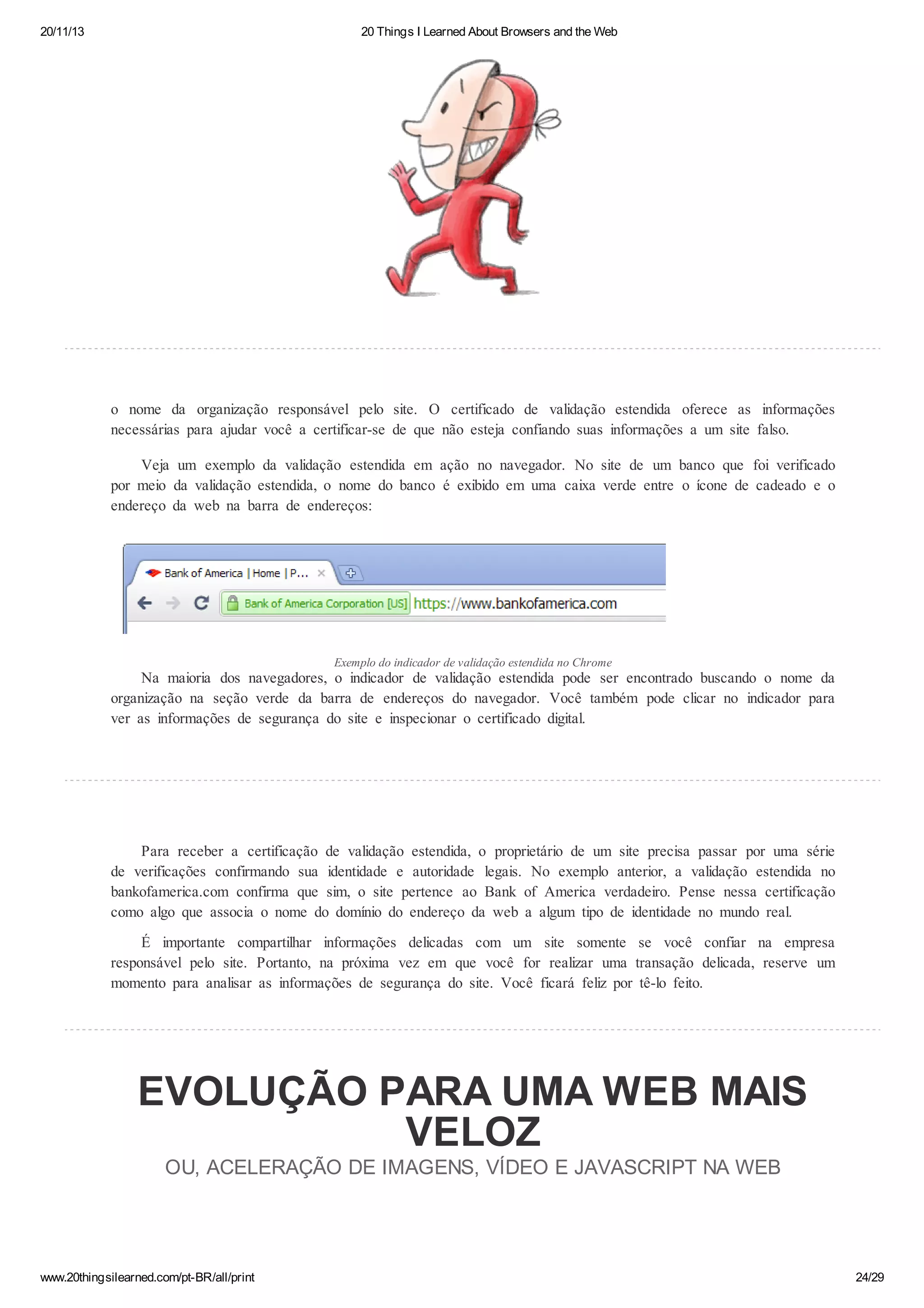 20/11/13

20 Things I Learned About Browsers and the Web

o nome da organização responsável pelo site. O certificado de validação estendida oferece as informações
necessárias para ajudar você a certificar-se de que não esteja confiando suas informações a um site falso.
Veja um exemplo da validação estendida em ação no navegador. No site de um banco que foi verificado
por meio da validação estendida, o nome do banco é exibido em uma caixa verde entre o ícone de cadeado e o
endereço da web na barra de endereços:

Exemplo do indicador de validação estendida no Chrome

Na maioria dos navegadores, o indicador de validação estendida pode ser encontrado buscando o nome da
organização na seção verde da barra de endereços do navegador. Você também pode clicar no indicador para
ver as informações de segurança do site e inspecionar o certificado digital.

Para receber a certificação de validação estendida, o proprietário de um site precisa passar por uma série
de verificações confirmando sua identidade e autoridade legais. No exemplo anterior, a validação estendida no
bankofamerica.com confirma que sim, o site pertence ao Bank of America verdadeiro. Pense nessa certificação
como algo que associa o nome do domínio do endereço da web a algum tipo de identidade no mundo real.
É importante compartilhar informações delicadas com um site somente se você confiar na empresa
responsável pelo site. Portanto, na próxima vez em que você for realizar uma transação delicada, reserve um
momento para analisar as informações de segurança do site. Você ficará feliz por tê-lo feito.

EVOLUÇÃO PARA UMA WEB MAIS
VELOZ
OU, ACELERAÇÃO DE IMAGENS, VÍDEO E JAVASCRIPT NA WEB

www.20thingsilearned.com/pt-BR/all/print

24/29

 