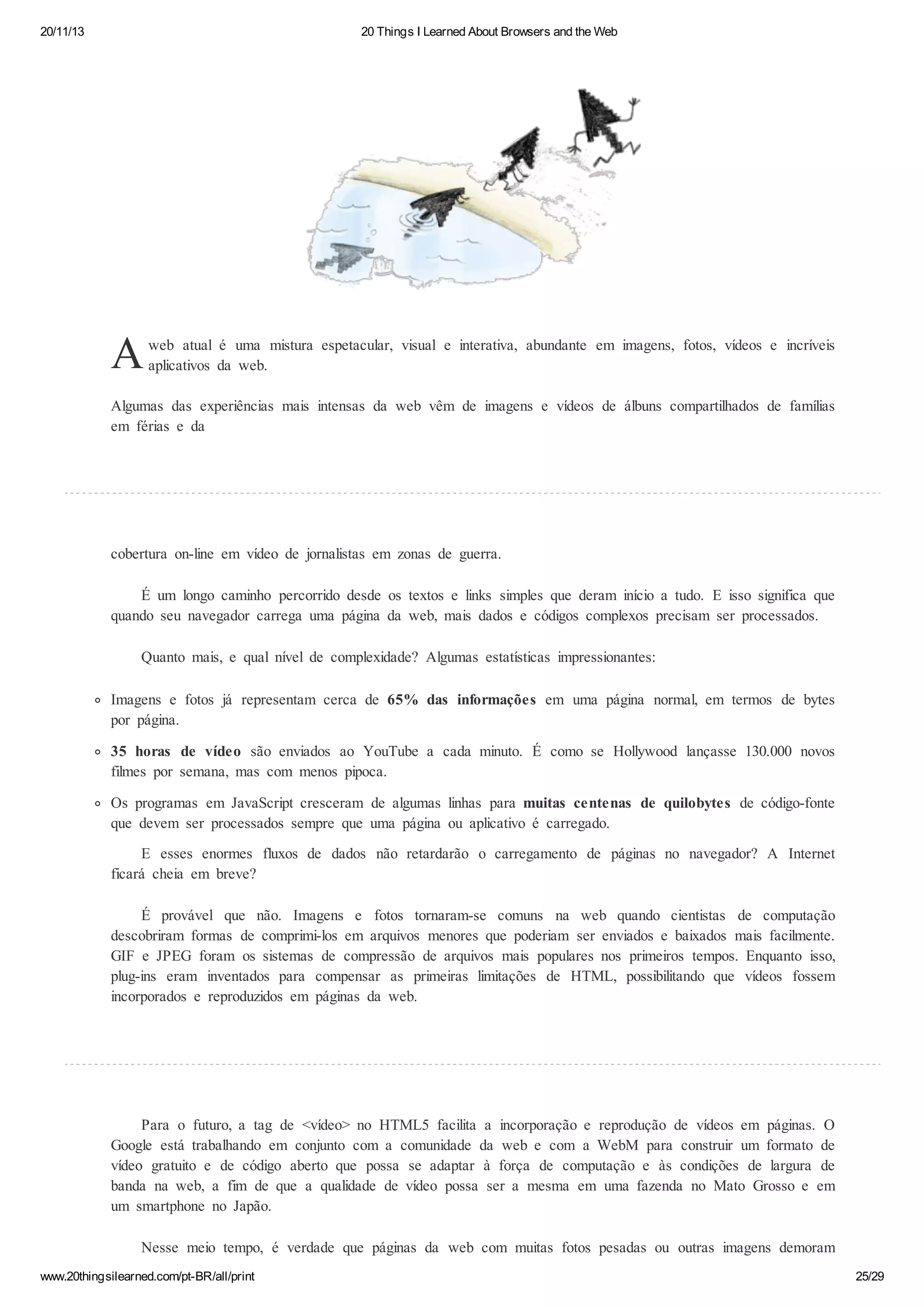 20/11/13

20 Things I Learned About Browsers and the Web

A

web atual é uma mistura espetacular, visual e interativa, abundante em imagens, fotos, vídeos e incríveis
aplicativos da web.

Algumas das experiências mais intensas da web vêm de imagens e vídeos de álbuns compartilhados de famílias
em férias e da

cobertura on-line em vídeo de jornalistas em zonas de guerra.
É um longo caminho percorrido desde os textos e links simples que deram início a tudo. E isso significa que
quando seu navegador carrega uma página da web, mais dados e códigos complexos precisam ser processados.
Quanto mais, e qual nível de complexidade? Algumas estatísticas impressionantes:
Imagens e fotos já representam cerca de 65% das informações em uma página normal, em termos de bytes
por página.
35 horas de vídeo são enviados ao YouTube a cada minuto. É como se Hollywood lançasse 130.000 novos
filmes por semana, mas com menos pipoca.
Os programas em JavaScript cresceram de algumas linhas para muitas centenas de quilobytes de código-fonte
que devem ser processados sempre que uma página ou aplicativo é carregado.
E esses enormes fluxos de dados não retardarão o carregamento de páginas no navegador? A Internet
ficará cheia em breve?
É provável que não. Imagens e fotos tornaram-se comuns na web quando cientistas de computação
descobriram formas de comprimi-los em arquivos menores que poderiam ser enviados e baixados mais facilmente.
GIF e JPEG foram os sistemas de compressão de arquivos mais populares nos primeiros tempos. Enquanto isso,
plug-ins eram inventados para compensar as primeiras limitações de HTML, possibilitando que vídeos fossem
incorporados e reproduzidos em páginas da web.

Para o futuro, a tag de <vídeo> no HTML5 facilita a incorporação e reprodução de vídeos em páginas. O
Google está trabalhando em conjunto com a comunidade da web e com a WebM para construir um formato de
vídeo gratuito e de código aberto que possa se adaptar à força de computação e às condições de largura de
banda na web, a fim de que a qualidade de vídeo possa ser a mesma em uma fazenda no Mato Grosso e em
um smartphone no Japão.
Nesse meio tempo, é verdade que páginas da web com muitas fotos pesadas ou outras imagens demoram
www.20thingsilearned.com/pt-BR/all/print

25/29

 
