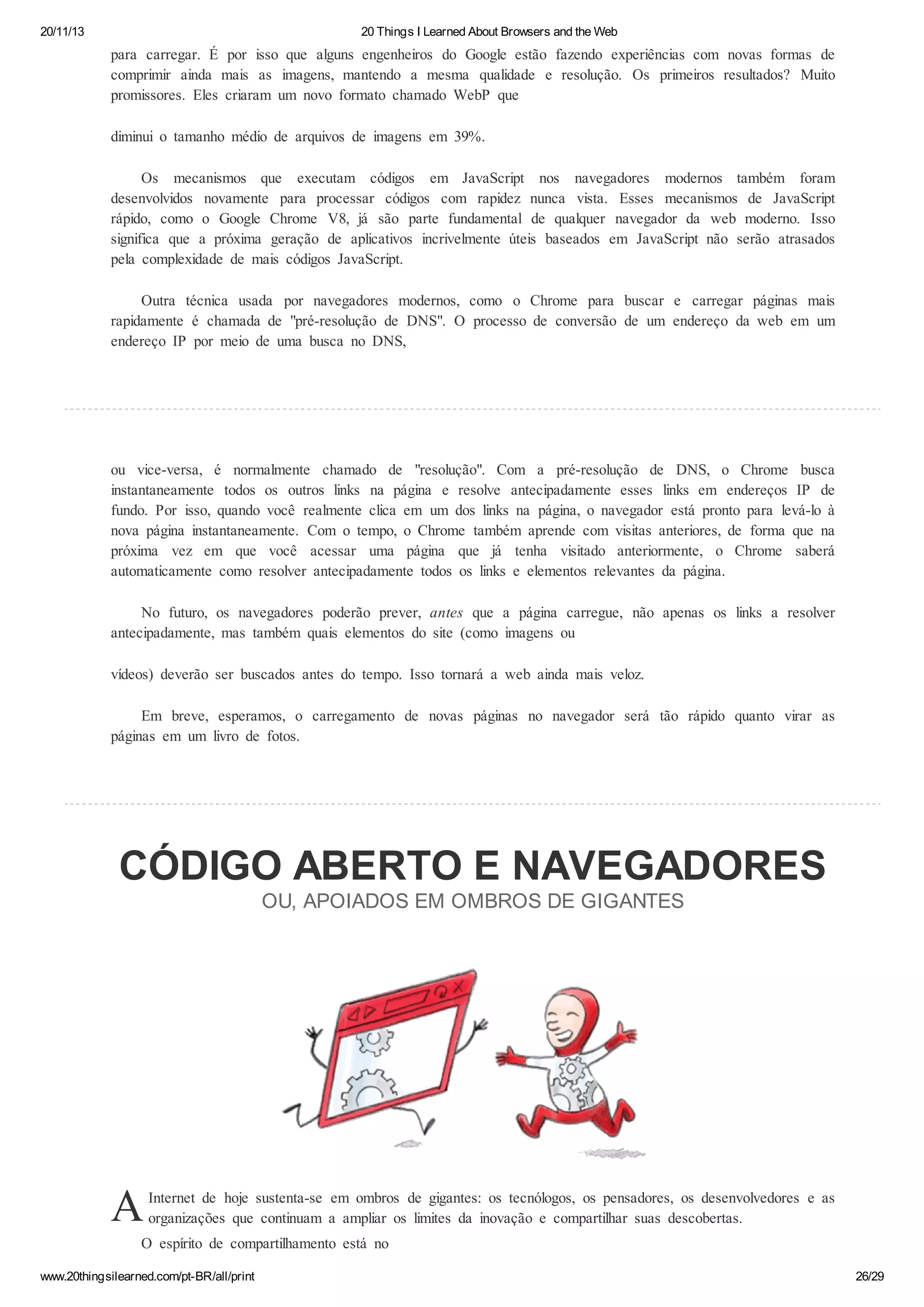 20/11/13

20 Things I Learned About Browsers and the Web

para carregar. É por isso que alguns engenheiros do Google estão fazendo experiências com novas formas de
comprimir ainda mais as imagens, mantendo a mesma qualidade e resolução. Os primeiros resultados? Muito
promissores. Eles criaram um novo formato chamado WebP que
diminui o tamanho médio de arquivos de imagens em 39%.
Os mecanismos que executam códigos em JavaScript nos navegadores modernos também foram
desenvolvidos novamente para processar códigos com rapidez nunca vista. Esses mecanismos de JavaScript
rápido, como o Google Chrome V8, já são parte fundamental de qualquer navegador da web moderno. Isso
significa que a próxima geração de aplicativos incrivelmente úteis baseados em JavaScript não serão atrasados
pela complexidade de mais códigos JavaScript.
Outra técnica usada por navegadores modernos, como o Chrome para buscar e carregar páginas mais
rapidamente é chamada de "pré-resolução de DNS". O processo de conversão de um endereço da web em um
endereço IP por meio de uma busca no DNS,

ou vice-versa, é normalmente chamado de "resolução". Com a pré-resolução de DNS, o Chrome busca
instantaneamente todos os outros links na página e resolve antecipadamente esses links em endereços IP de
fundo. Por isso, quando você realmente clica em um dos links na página, o navegador está pronto para levá-lo à
nova página instantaneamente. Com o tempo, o Chrome também aprende com visitas anteriores, de forma que na
próxima vez em que você acessar uma página que já tenha visitado anteriormente, o Chrome saberá
automaticamente como resolver antecipadamente todos os links e elementos relevantes da página.
No futuro, os navegadores poderão prever, antes que a página carregue, não apenas os links a resolver
antecipadamente, mas também quais elementos do site (como imagens ou
vídeos) deverão ser buscados antes do tempo. Isso tornará a web ainda mais veloz.
Em breve, esperamos, o carregamento de novas páginas no navegador será tão rápido quanto virar as
páginas em um livro de fotos.

CÓDIGO ABERTO E NAVEGADORES
OU, APOIADOS EM OMBROS DE GIGANTES

A

Internet de hoje sustenta-se em ombros de gigantes: os tecnólogos, os pensadores, os desenvolvedores e as
organizações que continuam a ampliar os limites da inovação e compartilhar suas descobertas.

O espírito de compartilhamento está no
www.20thingsilearned.com/pt-BR/all/print

26/29

 