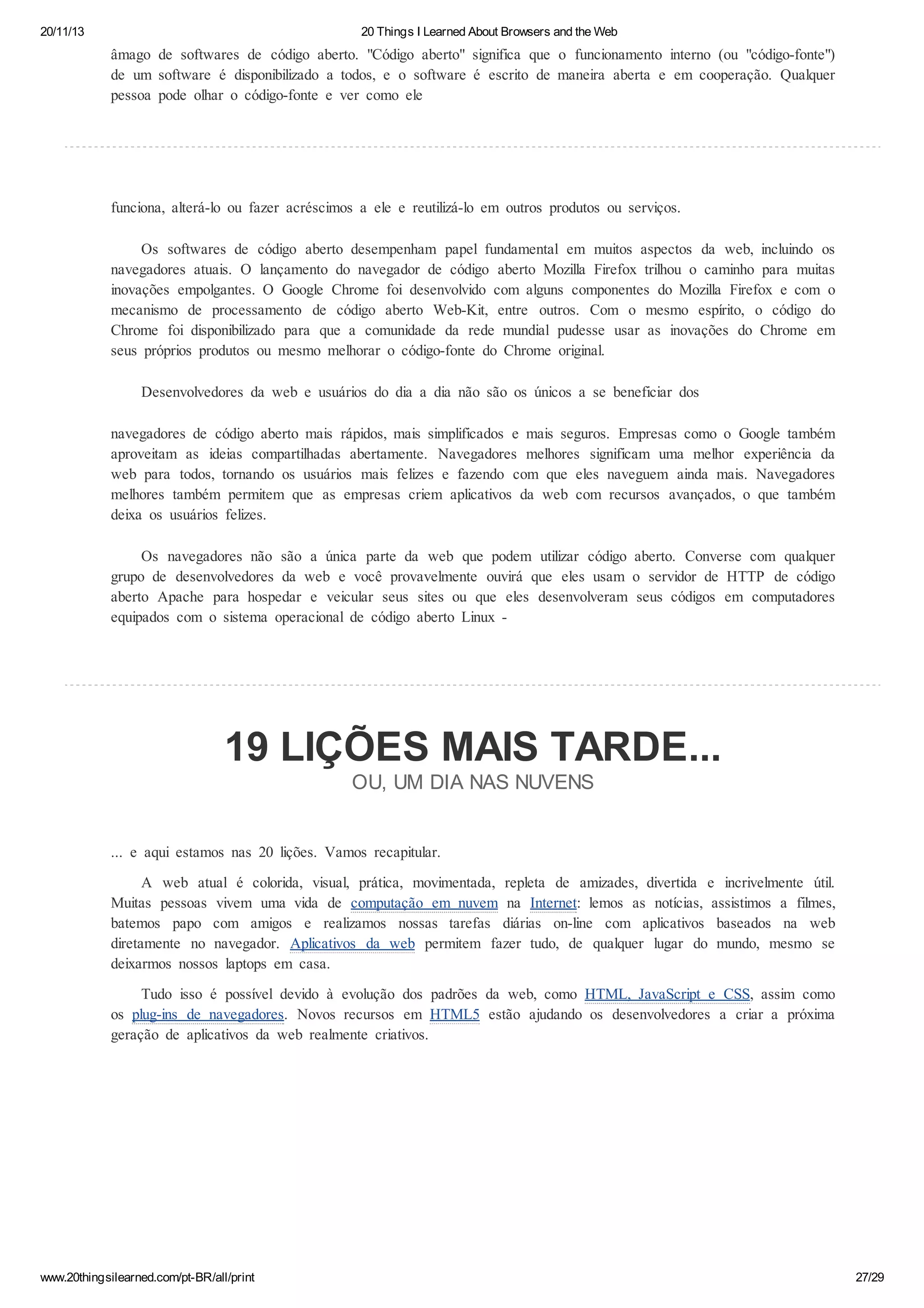 20/11/13

20 Things I Learned About Browsers and the Web

âmago de softwares de código aberto. "Código aberto" significa que o funcionamento interno (ou "código-fonte")
de um software é disponibilizado a todos, e o software é escrito de maneira aberta e em cooperação. Qualquer
pessoa pode olhar o código-fonte e ver como ele

funciona, alterá-lo ou fazer acréscimos a ele e reutilizá-lo em outros produtos ou serviços.
Os softwares de código aberto desempenham papel fundamental em muitos aspectos da web, incluindo os
navegadores atuais. O lançamento do navegador de código aberto Mozilla Firefox trilhou o caminho para muitas
inovações empolgantes. O Google Chrome foi desenvolvido com alguns componentes do Mozilla Firefox e com o
mecanismo de processamento de código aberto Web-Kit, entre outros. Com o mesmo espírito, o código do
Chrome foi disponibilizado para que a comunidade da rede mundial pudesse usar as inovações do Chrome em
seus próprios produtos ou mesmo melhorar o código-fonte do Chrome original.
Desenvolvedores da web e usuários do dia a dia não são os únicos a se beneficiar dos
navegadores de código aberto mais rápidos, mais simplificados e mais seguros. Empresas como o Google também
aproveitam as ideias compartilhadas abertamente. Navegadores melhores significam uma melhor experiência da
web para todos, tornando os usuários mais felizes e fazendo com que eles naveguem ainda mais. Navegadores
melhores também permitem que as empresas criem aplicativos da web com recursos avançados, o que também
deixa os usuários felizes.
Os navegadores não são a única parte da web que podem utilizar código aberto. Converse com qualquer
grupo de desenvolvedores da web e você provavelmente ouvirá que eles usam o servidor de HTTP de código
aberto Apache para hospedar e veicular seus sites ou que eles desenvolveram seus códigos em computadores
equipados com o sistema operacional de código aberto Linux -

19 LIÇÕES MAIS TARDE...
OU, UM DIA NAS NUVENS
... e aqui estamos nas 20 lições. Vamos recapitular.
A web atual é colorida, visual, prática, movimentada, repleta de amizades, divertida e incrivelmente útil.
Muitas pessoas vivem uma vida de computação em nuvem na Internet: lemos as notícias, assistimos a filmes,
batemos papo com amigos e realizamos nossas tarefas diárias on-line com aplicativos baseados na web
diretamente no navegador. Aplicativos da web permitem fazer tudo, de qualquer lugar do mundo, mesmo se
deixarmos nossos laptops em casa.
Tudo isso é possível devido à evolução dos padrões da web, como HTML, JavaScript e CSS, assim como
os plug-ins de navegadores. Novos recursos em HTML5 estão ajudando os desenvolvedores a criar a próxima
geração de aplicativos da web realmente criativos.

www.20thingsilearned.com/pt-BR/all/print

27/29

 