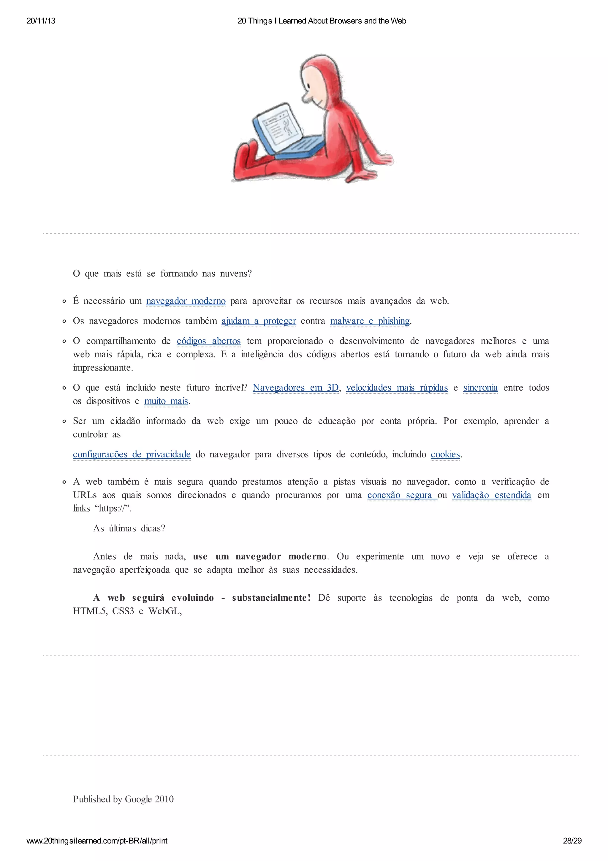 20/11/13

20 Things I Learned About Browsers and the Web

O que mais está se formando nas nuvens?
É necessário um navegador moderno para aproveitar os recursos mais avançados da web.
Os navegadores modernos também ajudam a proteger contra malware e phishing.
O compartilhamento de códigos abertos tem proporcionado o desenvolvimento de navegadores melhores e uma
web mais rápida, rica e complexa. E a inteligência dos códigos abertos está tornando o futuro da web ainda mais
impressionante.
O que está incluído neste futuro incrível? Navegadores em 3D, velocidades mais rápidas e sincronia entre todos
os dispositivos e muito mais.
Ser um cidadão informado da web exige um pouco de educação por conta própria. Por exemplo, aprender a
controlar as
configurações de privacidade do navegador para diversos tipos de conteúdo, incluindo cookies.
A web também é mais segura quando prestamos atenção a pistas visuais no navegador, como a verificação de
URLs aos quais somos direcionados e quando procuramos por uma conexão segura ou validação estendida em
links “https://”.
As últimas dicas?
Antes de mais nada, use um navegador moderno. Ou experimente um novo e veja se oferece a
navegação aperfeiçoada que se adapta melhor às suas necessidades.
A web seguirá evoluindo - substancialmente! Dê suporte às tecnologias de ponta da web, como
HTML5, CSS3 e WebGL,

Published by Google 2010

www.20thingsilearned.com/pt-BR/all/print

28/29

 