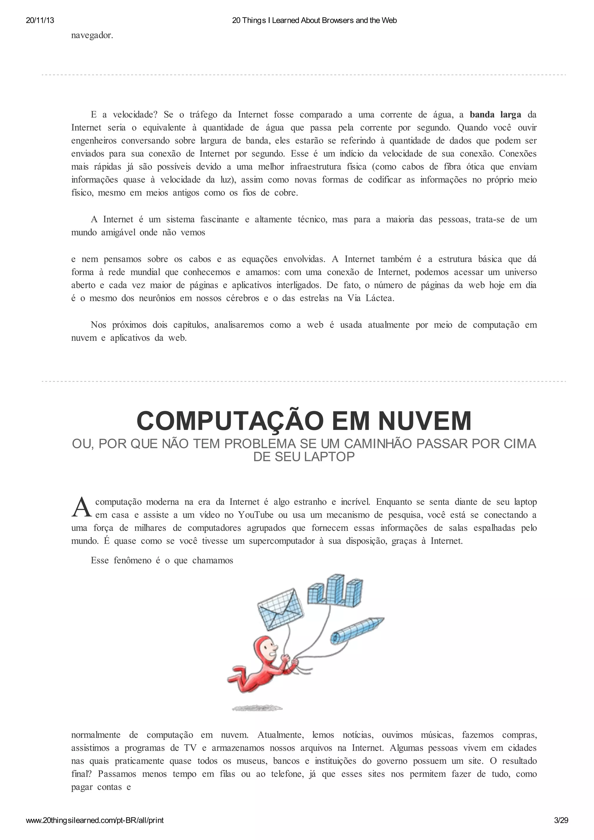 20/11/13

20 Things I Learned About Browsers and the Web

navegador.

E a velocidade? Se o tráfego da Internet fosse comparado a uma corrente de água, a banda larga da
Internet seria o equivalente à quantidade de água que passa pela corrente por segundo. Quando você ouvir
engenheiros conversando sobre largura de banda, eles estarão se referindo à quantidade de dados que podem ser
enviados para sua conexão de Internet por segundo. Esse é um indício da velocidade de sua conexão. Conexões
mais rápidas já são possíveis devido a uma melhor infraestrutura física (como cabos de fibra ótica que enviam
informações quase à velocidade da luz), assim como novas formas de codificar as informações no próprio meio
físico, mesmo em meios antigos como os fios de cobre.
A Internet é um sistema fascinante e altamente técnico, mas para a maioria das pessoas, trata-se de um
mundo amigável onde não vemos
e nem pensamos sobre os cabos e as equações envolvidas. A Internet também é a estrutura básica que dá
forma à rede mundial que conhecemos e amamos: com uma conexão de Internet, podemos acessar um universo
aberto e cada vez maior de páginas e aplicativos interligados. De fato, o número de páginas da web hoje em dia
é o mesmo dos neurônios em nossos cérebros e o das estrelas na Via Láctea.
Nos próximos dois capítulos, analisaremos como a web é usada atualmente por meio de computação em
nuvem e aplicativos da web.

COMPUTAÇÃO EM NUVEM
OU, POR QUE NÃO TEM PROBLEMA SE UM CAMINHÃO PASSAR POR CIMA
DE SEU LAPTOP

A

computação moderna na era da Internet é algo estranho e incrível. Enquanto se senta diante de seu laptop
em casa e assiste a um vídeo no YouTube ou usa um mecanismo de pesquisa, você está se conectando a
uma força de milhares de computadores agrupados que fornecem essas informações de salas espalhadas pelo
mundo. É quase como se você tivesse um supercomputador à sua disposição, graças à Internet.
Esse fenômeno é o que chamamos

normalmente de computação em nuvem. Atualmente, lemos notícias, ouvimos músicas, fazemos compras,
assistimos a programas de TV e armazenamos nossos arquivos na Internet. Algumas pessoas vivem em cidades
nas quais praticamente quase todos os museus, bancos e instituições do governo possuem um site. O resultado
final? Passamos menos tempo em filas ou ao telefone, já que esses sites nos permitem fazer de tudo, como
pagar contas e
www.20thingsilearned.com/pt-BR/all/print

3/29

 