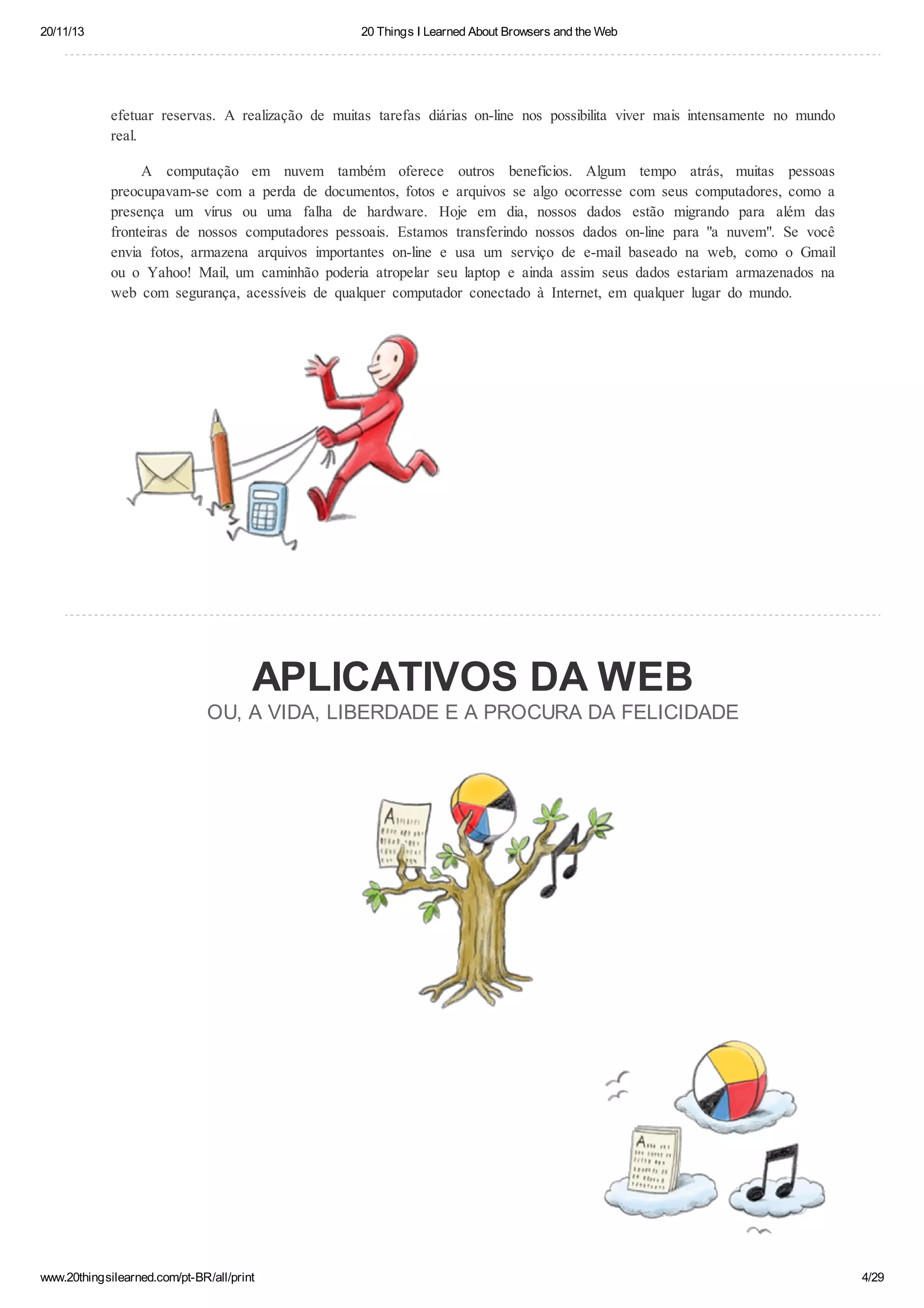 20/11/13

20 Things I Learned About Browsers and the Web

efetuar reservas. A realização de muitas tarefas diárias on-line nos possibilita viver mais intensamente no mundo
real.
A computação em nuvem também oferece outros benefícios. Algum tempo atrás, muitas pessoas
preocupavam-se com a perda de documentos, fotos e arquivos se algo ocorresse com seus computadores, como a
presença um vírus ou uma falha de hardware. Hoje em dia, nossos dados estão migrando para além das
fronteiras de nossos computadores pessoais. Estamos transferindo nossos dados on-line para "a nuvem". Se você
envia fotos, armazena arquivos importantes on-line e usa um serviço de e-mail baseado na web, como o Gmail
ou o Yahoo! Mail, um caminhão poderia atropelar seu laptop e ainda assim seus dados estariam armazenados na
web com segurança, acessíveis de qualquer computador conectado à Internet, em qualquer lugar do mundo.

APLICATIVOS DA WEB
OU, A VIDA, LIBERDADE E A PROCURA DA FELICIDADE

www.20thingsilearned.com/pt-BR/all/print

4/29

 