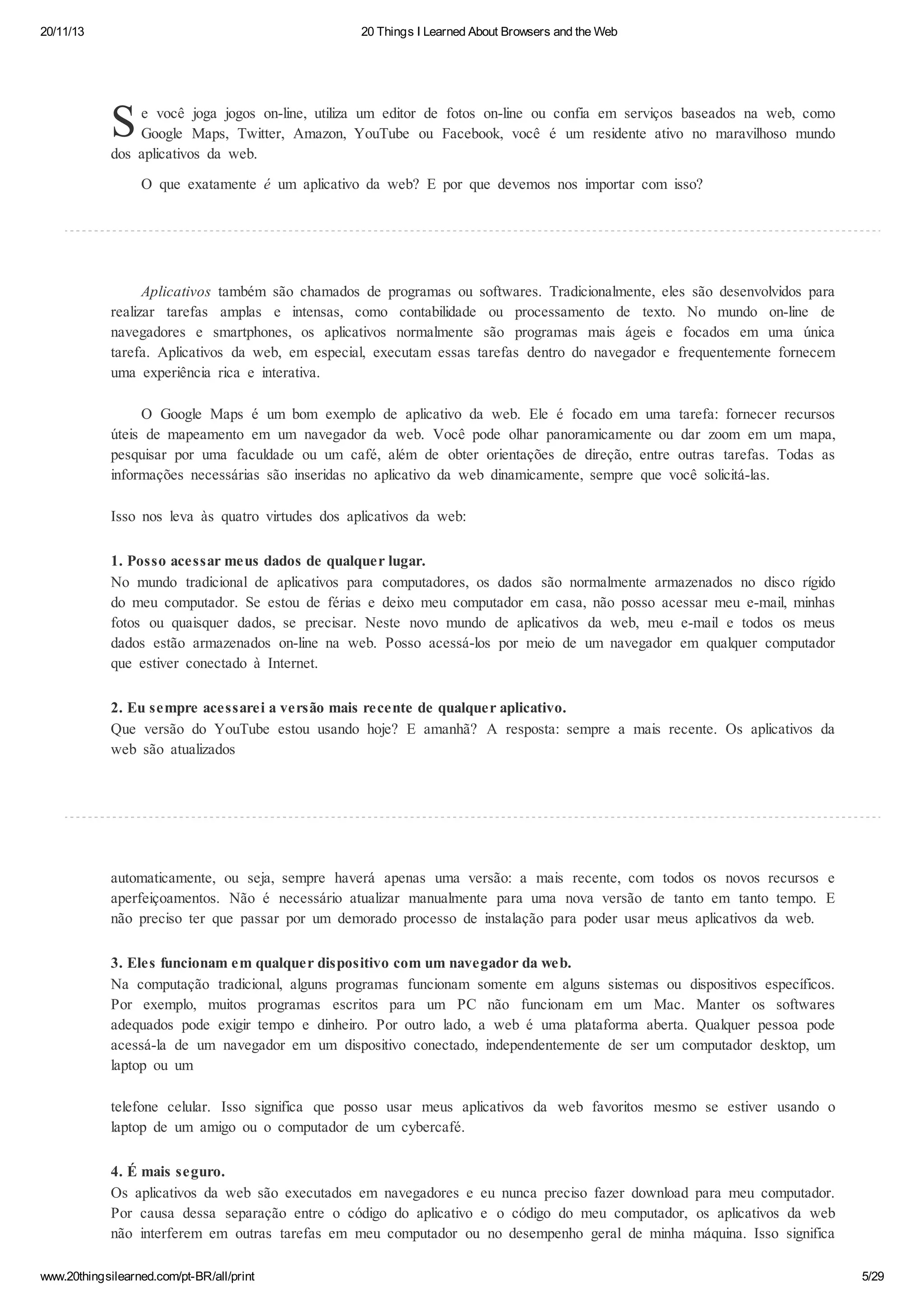 20/11/13

20 Things I Learned About Browsers and the Web

S

e você joga jogos on-line, utiliza um editor de fotos on-line ou confia em serviços baseados na web, como
Google Maps, Twitter, Amazon, YouTube ou Facebook, você é um residente ativo no maravilhoso mundo
dos aplicativos da web.
O que exatamente é um aplicativo da web? E por que devemos nos importar com isso?

Aplicativos também são chamados de programas ou softwares. Tradicionalmente, eles são desenvolvidos para
realizar tarefas amplas e intensas, como contabilidade ou processamento de texto. No mundo on-line de
navegadores e smartphones, os aplicativos normalmente são programas mais ágeis e focados em uma única
tarefa. Aplicativos da web, em especial, executam essas tarefas dentro do navegador e frequentemente fornecem
uma experiência rica e interativa.
O Google Maps é um bom exemplo de aplicativo da web. Ele é focado em uma tarefa: fornecer recursos
úteis de mapeamento em um navegador da web. Você pode olhar panoramicamente ou dar zoom em um mapa,
pesquisar por uma faculdade ou um café, além de obter orientações de direção, entre outras tarefas. Todas as
informações necessárias são inseridas no aplicativo da web dinamicamente, sempre que você solicitá-las.
Isso nos leva às quatro virtudes dos aplicativos da web:
1. Posso acessar meus dados de qualquer lugar.
No mundo tradicional de aplicativos para computadores, os dados são normalmente armazenados no disco rígido
do meu computador. Se estou de férias e deixo meu computador em casa, não posso acessar meu e-mail, minhas
fotos ou quaisquer dados, se precisar. Neste novo mundo de aplicativos da web, meu e-mail e todos os meus
dados estão armazenados on-line na web. Posso acessá-los por meio de um navegador em qualquer computador
que estiver conectado à Internet.
2. Eu sempre acessarei a versão mais recente de qualquer aplicativo.
Que versão do YouTube estou usando hoje? E amanhã? A resposta: sempre a mais recente. Os aplicativos da
web são atualizados

automaticamente, ou seja, sempre haverá apenas uma versão: a mais recente, com todos os novos recursos e
aperfeiçoamentos. Não é necessário atualizar manualmente para uma nova versão de tanto em tanto tempo. E
não preciso ter que passar por um demorado processo de instalação para poder usar meus aplicativos da web.
3. Eles funcionam em qualquer dispositivo com um navegador da web.
Na computação tradicional, alguns programas funcionam somente em alguns sistemas ou dispositivos específicos.
Por exemplo, muitos programas escritos para um PC não funcionam em um Mac. Manter os softwares
adequados pode exigir tempo e dinheiro. Por outro lado, a web é uma plataforma aberta. Qualquer pessoa pode
acessá-la de um navegador em um dispositivo conectado, independentemente de ser um computador desktop, um
laptop ou um
telefone celular. Isso significa que posso usar meus aplicativos da web favoritos mesmo se estiver usando o
laptop de um amigo ou o computador de um cybercafé.
4. É mais seguro.
Os aplicativos da web são executados em navegadores e eu nunca preciso fazer download para meu computador.
Por causa dessa separação entre o código do aplicativo e o código do meu computador, os aplicativos da web
não interferem em outras tarefas em meu computador ou no desempenho geral de minha máquina. Isso significa
www.20thingsilearned.com/pt-BR/all/print

5/29

 
