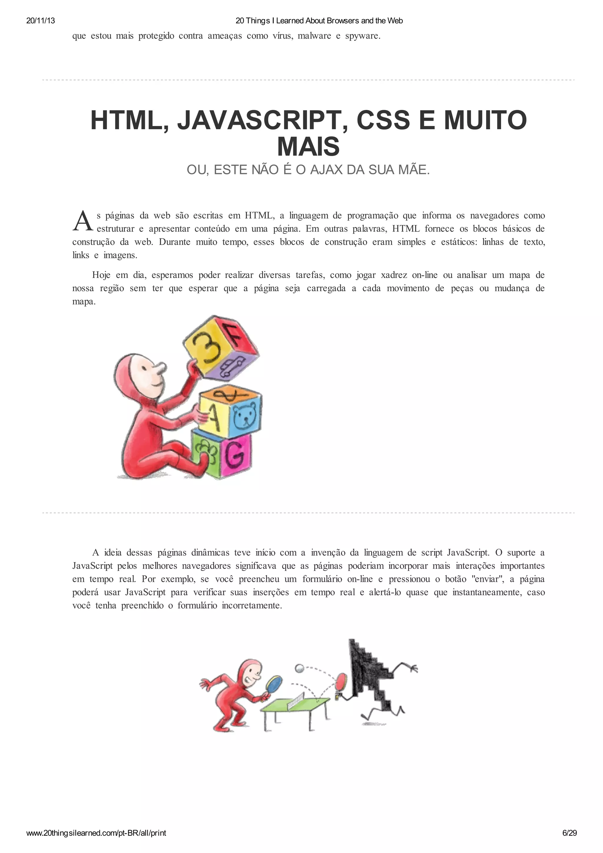 20/11/13

20 Things I Learned About Browsers and the Web

que estou mais protegido contra ameaças como vírus, malware e spyware.

HTML, JAVASCRIPT, CSS E MUITO
MAIS
OU, ESTE NÃO É O AJAX DA SUA MÃE.

A

s páginas da web são escritas em HTML, a linguagem de programação que informa os navegadores como
estruturar e apresentar conteúdo em uma página. Em outras palavras, HTML fornece os blocos básicos de
construção da web. Durante muito tempo, esses blocos de construção eram simples e estáticos: linhas de texto,
links e imagens.
Hoje em dia, esperamos poder realizar diversas tarefas, como jogar xadrez on-line ou analisar um mapa de
nossa região sem ter que esperar que a página seja carregada a cada movimento de peças ou mudança de
mapa.

A ideia dessas páginas dinâmicas teve início com a invenção da linguagem de script JavaScript. O suporte a
JavaScript pelos melhores navegadores significava que as páginas poderiam incorporar mais interações importantes
em tempo real. Por exemplo, se você preencheu um formulário on-line e pressionou o botão "enviar", a página
poderá usar JavaScript para verificar suas inserções em tempo real e alertá-lo quase que instantaneamente, caso
você tenha preenchido o formulário incorretamente.

www.20thingsilearned.com/pt-BR/all/print

6/29

 