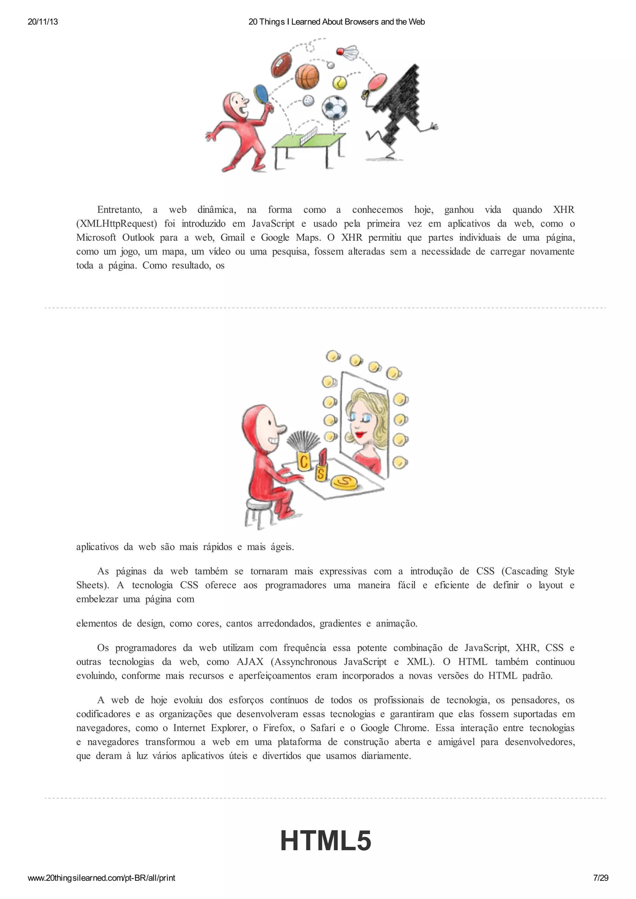 20/11/13

20 Things I Learned About Browsers and the Web

Entretanto, a web dinâmica, na forma como a conhecemos hoje, ganhou vida quando XHR
(XMLHttpRequest) foi introduzido em JavaScript e usado pela primeira vez em aplicativos da web, como o
Microsoft Outlook para a web, Gmail e Google Maps. O XHR permitiu que partes individuais de uma página,
como um jogo, um mapa, um vídeo ou uma pesquisa, fossem alteradas sem a necessidade de carregar novamente
toda a página. Como resultado, os

aplicativos da web são mais rápidos e mais ágeis.
As páginas da web também se tornaram mais expressivas com a introdução de CSS (Cascading Style
Sheets). A tecnologia CSS oferece aos programadores uma maneira fácil e eficiente de definir o layout e
embelezar uma página com
elementos de design, como cores, cantos arredondados, gradientes e animação.
Os programadores da web utilizam com frequência essa potente combinação de JavaScript, XHR, CSS e
outras tecnologias da web, como AJAX (Assynchronous JavaScript e XML). O HTML também continuou
evoluindo, conforme mais recursos e aperfeiçoamentos eram incorporados a novas versões do HTML padrão.
A web de hoje evoluiu dos esforços contínuos de todos os profissionais de tecnologia, os pensadores, os
codificadores e as organizações que desenvolveram essas tecnologias e garantiram que elas fossem suportadas em
navegadores, como o Internet Explorer, o Firefox, o Safari e o Google Chrome. Essa interação entre tecnologias
e navegadores transformou a web em uma plataforma de construção aberta e amigável para desenvolvedores,
que deram à luz vários aplicativos úteis e divertidos que usamos diariamente.

HTML5
www.20thingsilearned.com/pt-BR/all/print

7/29

 