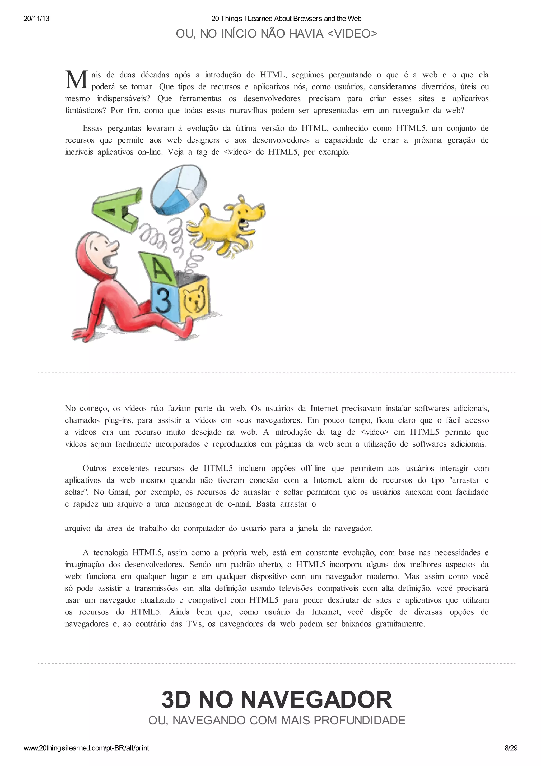 20/11/13

20 Things I Learned About Browsers and the Web

OU, NO INÍCIO NÃO HAVIA <VIDEO>

M

ais de duas décadas após a introdução do HTML, seguimos perguntando o que é a web e o que ela
poderá se tornar. Que tipos de recursos e aplicativos nós, como usuários, consideramos divertidos, úteis ou
mesmo indispensáveis? Que ferramentas os desenvolvedores precisam para criar esses sites e aplicativos
fantásticos? Por fim, como que todas essas maravilhas podem ser apresentadas em um navegador da web?
Essas perguntas levaram à evolução da última versão do HTML, conhecido como HTML5, um conjunto de
recursos que permite aos web designers e aos desenvolvedores a capacidade de criar a próxima geração de
incríveis aplicativos on-line. Veja a tag de <vídeo> de HTML5, por exemplo.

No começo, os vídeos não faziam parte da web. Os usuários da Internet precisavam instalar softwares adicionais,
chamados plug-ins, para assistir a vídeos em seus navegadores. Em pouco tempo, ficou claro que o fácil acesso
a vídeos era um recurso muito desejado na web. A introdução da tag de <vídeo> em HTML5 permite que
vídeos sejam facilmente incorporados e reproduzidos em páginas da web sem a utilização de softwares adicionais.
Outros excelentes recursos de HTML5 incluem opções off-line que permitem aos usuários interagir com
aplicativos da web mesmo quando não tiverem conexão com a Internet, além de recursos do tipo "arrastar e
soltar". No Gmail, por exemplo, os recursos de arrastar e soltar permitem que os usuários anexem com facilidade
e rapidez um arquivo a uma mensagem de e-mail. Basta arrastar o
arquivo da área de trabalho do computador do usuário para a janela do navegador.
A tecnologia HTML5, assim como a própria web, está em constante evolução, com base nas necessidades e
imaginação dos desenvolvedores. Sendo um padrão aberto, o HTML5 incorpora alguns dos melhores aspectos da
web: funciona em qualquer lugar e em qualquer dispositivo com um navegador moderno. Mas assim como você
só pode assistir a transmissões em alta definição usando televisões compatíveis com alta definição, você precisará
usar um navegador atualizado e compatível com HTML5 para poder desfrutar de sites e aplicativos que utilizam
os recursos do HTML5. Ainda bem que, como usuário da Internet, você dispõe de diversas opções de
navegadores e, ao contrário das TVs, os navegadores da web podem ser baixados gratuitamente.

3D NO NAVEGADOR
OU, NAVEGANDO COM MAIS PROFUNDIDADE
www.20thingsilearned.com/pt-BR/all/print

8/29

 