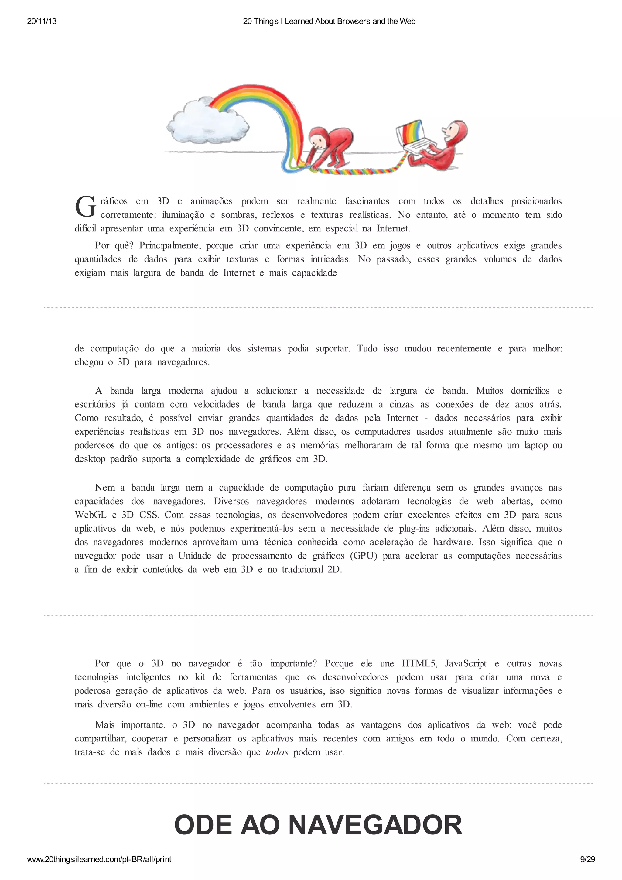 20/11/13

20 Things I Learned About Browsers and the Web

G

ráficos em 3D e animações podem ser realmente fascinantes com todos os detalhes posicionados
corretamente: iluminação e sombras, reflexos e texturas realísticas. No entanto, até o momento tem sido
difícil apresentar uma experiência em 3D convincente, em especial na Internet.
Por quê? Principalmente, porque criar uma experiência em 3D em jogos e outros aplicativos exige grandes
quantidades de dados para exibir texturas e formas intricadas. No passado, esses grandes volumes de dados
exigiam mais largura de banda de Internet e mais capacidade

de computação do que a maioria dos sistemas podia suportar. Tudo isso mudou recentemente e para melhor:
chegou o 3D para navegadores.
A banda larga moderna ajudou a solucionar a necessidade de largura de banda. Muitos domicílios e
escritórios já contam com velocidades de banda larga que reduzem a cinzas as conexões de dez anos atrás.
Como resultado, é possível enviar grandes quantidades de dados pela Internet - dados necessários para exibir
experiências realísticas em 3D nos navegadores. Além disso, os computadores usados atualmente são muito mais
poderosos do que os antigos: os processadores e as memórias melhoraram de tal forma que mesmo um laptop ou
desktop padrão suporta a complexidade de gráficos em 3D.
Nem a banda larga nem a capacidade de computação pura fariam diferença sem os grandes avanços nas
capacidades dos navegadores. Diversos navegadores modernos adotaram tecnologias de web abertas, como
WebGL e 3D CSS. Com essas tecnologias, os desenvolvedores podem criar excelentes efeitos em 3D para seus
aplicativos da web, e nós podemos experimentá-los sem a necessidade de plug-ins adicionais. Além disso, muitos
dos navegadores modernos aproveitam uma técnica conhecida como aceleração de hardware. Isso significa que o
navegador pode usar a Unidade de processamento de gráficos (GPU) para acelerar as computações necessárias
a fim de exibir conteúdos da web em 3D e no tradicional 2D.

Por que o 3D no navegador é tão importante? Porque ele une HTML5, JavaScript e outras novas
tecnologias inteligentes no kit de ferramentas que os desenvolvedores podem usar para criar uma nova e
poderosa geração de aplicativos da web. Para os usuários, isso significa novas formas de visualizar informações e
mais diversão on-line com ambientes e jogos envolventes em 3D.
Mais importante, o 3D no navegador acompanha todas as vantagens dos aplicativos da web: você pode
compartilhar, cooperar e personalizar os aplicativos mais recentes com amigos em todo o mundo. Com certeza,
trata-se de mais dados e mais diversão que todos podem usar.

ODE AO NAVEGADOR
www.20thingsilearned.com/pt-BR/all/print

9/29

 
