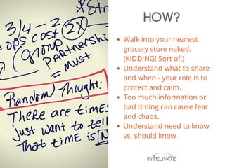 Walk into your nearest
grocery store naked.
(KIDDING! Sort of.)
Understand what to share
and when - your role is to
protect and calm.
Too much information or
bad timing can cause fear
and chaos.
Understand need to know
vs. should know
HOW?
 
