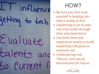 Be sure you first trust
yourself in leading risk -
take it slowly at first
Leadership trust to take
risk only builds through
time and experience
Use both time and
experience wisely to build
leadership influence to
embrace risk
Celebrate key risk
'failures' and use as
benchmarks for future
HOW?
 