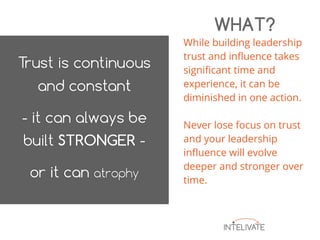 While building leadership
trust and influence takes
significant time and
experience, it can be
diminished in one action.
Never lose focus on trust
and your leadership
influence will evolve
deeper and stronger over
time.
WHAT?
 