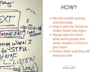 Resolve conflict quickly
and discreetly.
Stop it with the 'throat to
choke' leadership styles.
Always take the fall to
other work groups and
senior leaders in front of
your team.
Protect them and they will
keep you safe.
HOW?
 