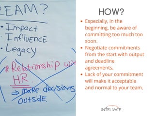 Especially, in the
beginning, be aware of
committing too much too
soon.
Negotiate commitments
from the start with output
and deadline
agreements.
Lack of your commitment
will make it acceptable
and normal to your team.
HOW?
 
